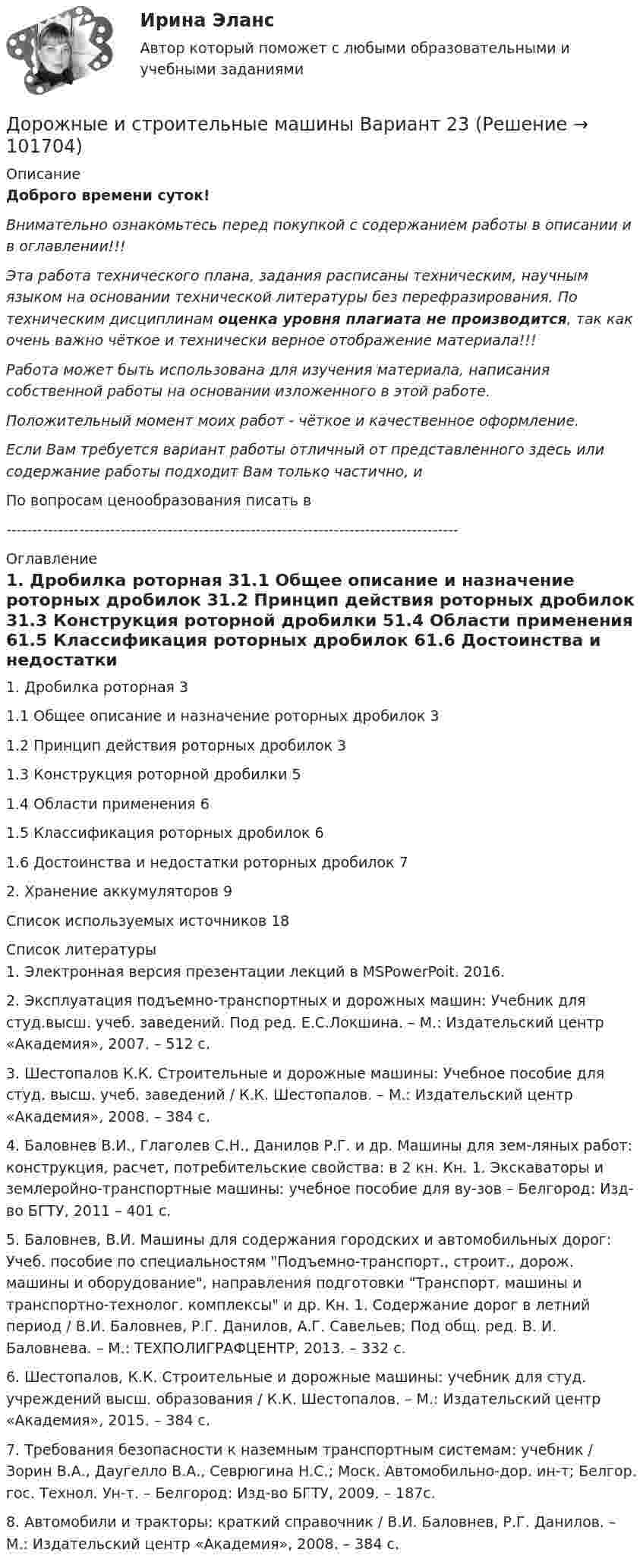       
            Описание
            Доброго времени суток!Внимательно ознакомьтесь перед покупкой с содержанием работы в описании и в оглавлении!!!Эта работа технического плана, задания расписаны техническим, научным языком на основании технической литературы без перефразирования. По техническим дисциплинам оценка уровня плагиата не производится, так как очень важно чёткое и технически верное отображение материала!!!Работа может быть использована для изучения материала, написания собственной работы на основании изложенного в этой работе.Положительный момент моих работ - чёткое и качественное оформление.Если Вам требуется вариант работы отличный от представленного здесь или содержание работы подходит Вам только частично,  и По вопросам ценообразования писать в  --------------------------------------------------------------------------------------- 
            Оглавление
            1. Дробилка роторная	31.1 Общее описание и назначение роторных дробилок	31.2 Принцип действия роторных дробилок	31.3 Конструкция роторной дробилки	51.4 Области применения	61.5 Классификация роторных дробилок	61.6 Достоинства и недостатки роторных дробилок	72. Хранение аккумуляторов	9Список используемых источников	18 
            Список литературы
            1. Электронная версия презентации лекций в MSPowerPoit. 2016.2. Эксплуатация подъемно-транспортных и дорожных машин: Учебник для студ.высш. учеб. заведений. Под ред. Е.С.Локшина. – М.: Издательский центр «Академия», 2007. – 512 с.3. Шестопалов К.К. Строительные и дорожные машины: Учебное пособие для студ. высш. учеб. заведений / К.К. Шестопалов. – М.: Издательский центр «Академия», 2008. – 384 с.4. Баловнев В.И., Глаголев С.Н., Данилов Р.Г. и др. Машины для зем-ляных работ: конструкция, расчет, потребительские свойства: в 2 кн. Кн. 1. Экскаваторы и землеройно-транспортные машины: учебное пособие для ву-зов – Белгород: Изд-во БГТУ, 2011 – 401 с.5. Баловнев, В.И. Машины для содержания городских и автомобильных дорог: Учеб. пособие по специальностям Подъемно-транспорт., строит., дорож. машины и оборудование, направления подготовки Транспорт. машины и транспортно-технолог. комплексы и др. Кн. 1. Содержание дорог в летний период / В.И. Баловнев, Р.Г. Данилов, А.Г. Савельев; Под общ. ред. В. И. Баловнева. – М.: ТЕХПОЛИГРАФЦЕНТР, 2013. – 332 с.6. Шестопалов, К.К. Строительные и дорожные машины: учебник для студ. учреждений высш. образования / К.К. Шестопалов. – М.: Издательский центр «Академия», 2015. – 384 с.7. Требования безопасности к наземным транспортным  системам: учебник / Зорин В.А., Даугелло В.А., Севрюгина Н.С.; Моск. Автомобильно-дор. ин-т; Белгор. гос. Технол. Ун-т. – Белгород: Изд-во БГТУ, 2009. – 187с.8. Автомобили и тракторы: краткий справочник / В.И. Баловнев, Р.Г. Данилов. – М.: Издательский центр «Академия», 2008. – 384 с. 