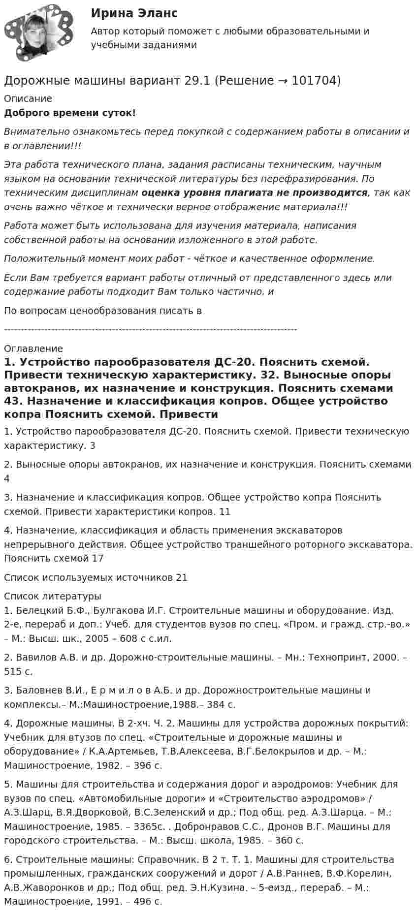       
            Описание
            Доброго времени суток!Внимательно ознакомьтесь перед покупкой с содержанием работы в описании и в оглавлении!!!Эта работа технического плана, задания расписаны техническим, научным языком на основании технической литературы без перефразирования. По техническим дисциплинам оценка уровня плагиата не производится, так как очень важно чёткое и технически верное отображение материала!!!Работа может быть использована для изучения материала, написания собственной работы на основании изложенного в этой работе.Положительный момент моих работ - чёткое и качественное оформление.Если Вам требуется вариант работы отличный от представленного здесь или содержание работы подходит Вам только частично,  и По вопросам ценообразования писать в  --------------------------------------------------------------------------------------- 
            Оглавление
            1. Устройство парообразователя ДС-20. Пояснить схемой. Привести техническую характеристику.	32. Выносные опоры автокранов, их назначение и конструкция. Пояснить схемами	43. Назначение и классификация копров. Общее устройство копра Пояснить схемой. Привести характеристики копров.	114. Назначение, классификация и область применения экскаваторов непрерывного действия. Общее устройство траншейного роторного экскаватора. Пояснить схемой	17Список используемых источников	21 
            Список литературы
            1.	Белецкий Б.Ф., Булгакова И.Г. Строительные машины и оборудование. Изд. 2-е, перераб и доп.: Учеб. для студентов вузов по спец. «Пром. и гражд. стр.-во.» – М.: Высш. шк., 2005 – 608 с с.ил.2.	Вавилов А.В. и др. Дорожно-строительные машины. – Мн.: Технопринт, 2000. – 515 с.3.	Баловнев В.И., Е р м и л о в А.Б. и др. Дорожностроительные машины и комплексы.– М.:Машиностроение,1988.– 384 с.4.	Дорожные машины. В 2-хч. Ч. 2. Машины для устройства дорожных покрытий: Учебник для втузов по спец. «Строительные и дорожные машины и оборудование» / К.А.Артемьев, Т.В.Алексеева, В.Г.Белокрылов и др. – М.: Машиностроение, 1982. – 396 с.5.	Машины для строительства и содержания дорог и аэродромов: Учебник для вузов по спец. «Автомобильные дороги» и «Строительство аэродромов» / А.З.Шарц, В.Я.Дворковой, В.С.Зеленский и др.; Под общ. ред. А.З.Шарца. – М.: Машиностроение, 1985. – 3365с. . Добронрaвов С.С., Дронов В.Г. Машины для городского строительства. – М.: Высш. школа, 1985. – 360 с.6.	Строительные машины: Справочник. В 2 т. Т. 1. Машины для строительства промышленных, гражданских сооружений и дорог / А.В.Раннев, В.Ф.Корелин, А.В.Жаворонков и др.; Под общ. ред. Э.Н.Кузина. – 5-еизд., перераб. – М.: Машиностроение, 1991. – 496 с. 