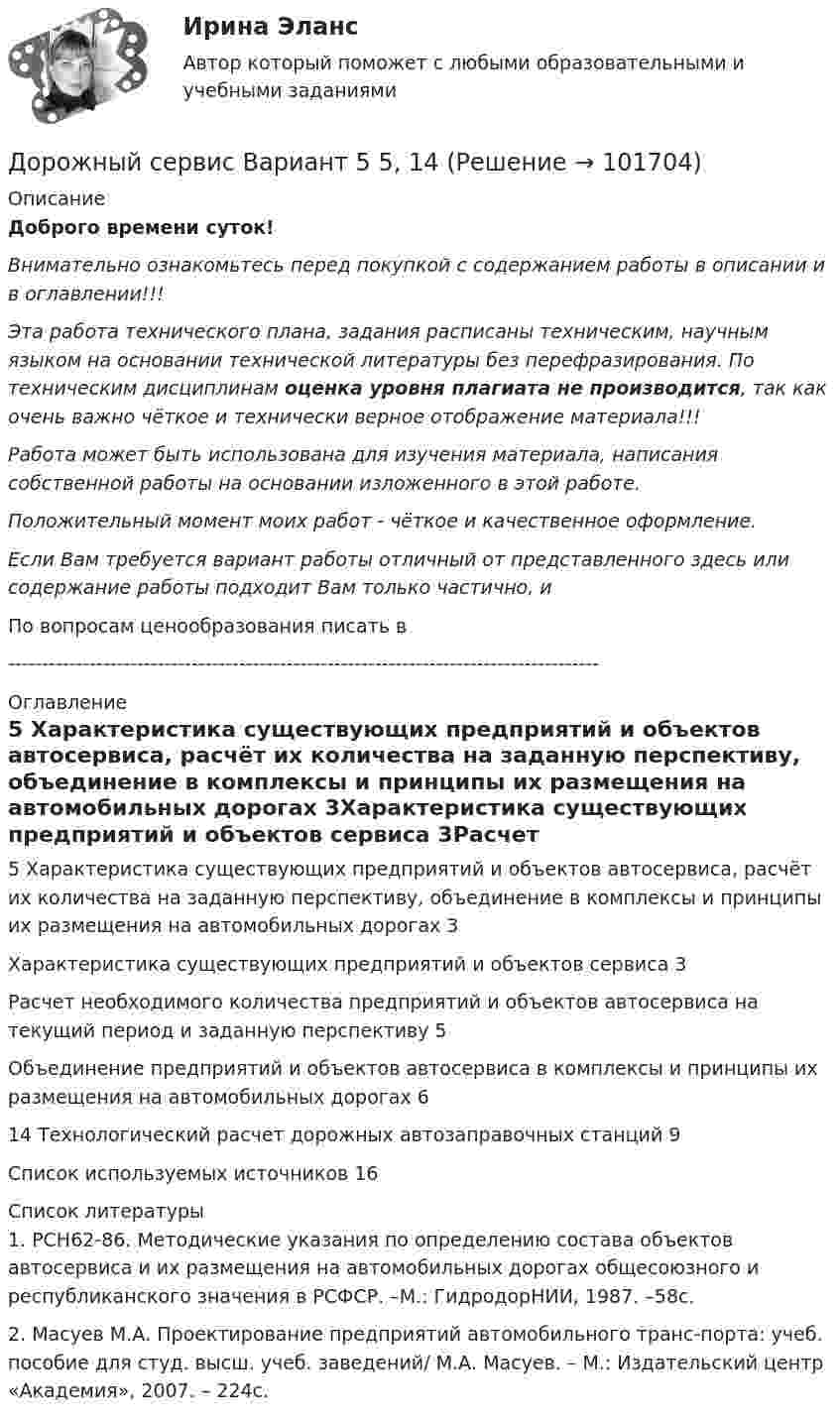       
            Описание
            Доброго времени суток!Внимательно ознакомьтесь перед покупкой с содержанием работы в описании и в оглавлении!!!Эта работа технического плана, задания расписаны техническим, научным языком на основании технической литературы без перефразирования. По техническим дисциплинам оценка уровня плагиата не производится, так как очень важно чёткое и технически верное отображение материала!!!Работа может быть использована для изучения материала, написания собственной работы на основании изложенного в этой работе.Положительный момент моих работ - чёткое и качественное оформление.Если Вам требуется вариант работы отличный от представленного здесь или содержание работы подходит Вам только частично,  и По вопросам ценообразования писать в  --------------------------------------------------------------------------------------- 
            Оглавление
            5 Характеристика существующих предприятий и объектов автосервиса, расчёт их количества на заданную перспективу, объединение в комплексы и принципы их размещения на автомобильных дорогах	3Характеристика существующих предприятий и объектов сервиса	3Расчет необходимого количества предприятий и объектов автосервиса на текущий период и заданную перспективу	5Объединение предприятий и объектов автосервиса в комплексы и принципы их размещения на автомобильных дорогах	614 Технологический расчет дорожных автозаправочных станций	9Список используемых источников	16 
            Список литературы
            1. РСН62-86. Методические указания по определению состава объектов автосервиса и их размещения на автомобильных дорогах общесоюзного и республиканского значения в РСФСР. –М.: ГидродорНИИ, 1987. –58с.2. Масуев М.А. Проектирование предприятий автомобильного транс-порта: учеб. пособие для студ. высш. учеб. заведений/ М.А. Масуев. – М.: Издательский центр «Академия», 2007. – 224с. 