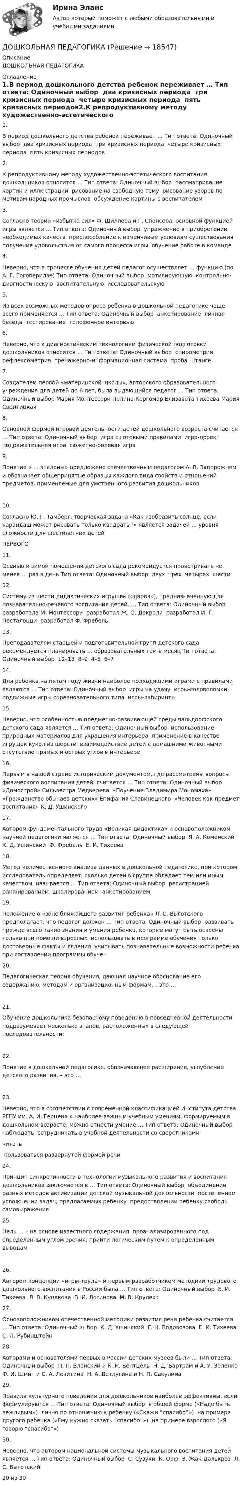      
          Описание
          ДОШКОЛЬНАЯ ПЕДАГОГИКА  
          Оглавление
          1.В период дошкольного детства ребенок переживает … Тип ответа: Одиночный выбор ￼ два кризисных периода ￼ три кризисных периода ￼ четыре кризисных периода ￼ пять кризисных периодов2.К репродуктивному методу художественно-эстетического воспитания дошкольников относится … Тип ответа: Одиночный выбор ￼ рассматривание картин и иллюстраций ￼ рисование на свободную тему ￼ рисование узоров по мотивам народных промыслов ￼ обсуждение картины с воспитателем3.Согласно теории «избытка сил» Ф. Шиллера и Г. Спенсера, основной функцией игры является … Тип ответа: Одиночный выбор ￼ упражнение в приобретении необходимых качеств ￼ приспособление к изменчивым условиям существования ￼ получение удовольствия от самого процесса игры ￼ обучение работе в команде4.Неверно, что в процессе обучения детей педагог осуществляет … функцию (по А. Г. Гогоберидзе) Тип ответа: Одиночный выбор ￼ мотивирующую ￼ контрольно-диагностическую ￼ воспитательную ￼ исследовательскую5.Из всех возможных методов опроса ребенка в дошкольной педагогике чаще всего применяется … Тип ответа: Одиночный выбор ￼ анкетирование ￼ личная беседа ￼ тестирование ￼ телефонное интервью6.Неверно, что к диагностическим технологиям физической подготовки дошкольников относится … Тип ответа: Одиночный выбор ￼ спирометрия ￼ рефлексометрия ￼ тренажерно-информационная система ￼ проба Штанге7.Создателем первой «материнской школы», авторского образовательного учреждения для детей до 6 лет, была выдающийся педагог … Тип ответа: Одиночный выбор Мария Монтессори Полина Кергомар Елизавета Тихеева Мария Свентицкая8.Основной формой игровой деятельности детей дошкольного возраста считается … Тип ответа: Одиночный выбор ￼ игра с готовыми правилами ￼ игра-проект ￼ подражательная игра ￼ сюжетно-ролевая игра9.Понятие « … эталоны» предложено отечественным педагогом А. В. Запорожцем и обозначает общепринятые образцы каждого вида свойств и отношений предметов, применяемые для умственного развития дошкольников10.Согласно Ю. Г. Тамберг, творческая задача «Как изобразить солнце, если карандаш может рисовать только квадраты?» является задачей … уровня сложности для шестилетних детейПЕРВОГО11.Осенью и зимой помещения детского сада рекомендуется проветривать не менее … раз в день Тип ответа: Одиночный выбор ￼ двух ￼ трех ￼ четырех ￼ шести12.Систему из шести дидактических игрушек («даров»), предназначенную для познавательно-речевого воспитания детей, … Тип ответа: Одиночный выбор ￼ разработала М. Монтессори ￼ разработал Ж. О. Декроли ￼ разработал И. Г. Песталоцци ￼ разработал Ф. Фребель13.Преподавателям старшей и подготовительной групп детского сада рекомендуется планировать … образовательных тем в месяц Тип ответа: Одиночный выбор ￼ 12–13 ￼ 8–9 ￼ 4–5 ￼ 6–714.Для ребенка на пятом году жизни наиболее подходящими играми с правилами являются … Тип ответа: Одиночный выбор ￼ игры на удачу ￼ игры-головоломки ￼ подвижные игры соревновательного типа ￼ игры-лабиринты15.Неверно, что особенностью предметно-развивающей среды вальдорфского детского сада является … Тип ответа: Одиночный выбор ￼ использование природных материалов для украшения интерьера ￼ применение в качестве игрушек кукол из шерсти ￼ взаимодействие детей с домашними животными ￼ отсутствие прямых и острых углов в интерьере16.Первым в нашей стране историческим документом, где рассмотрены вопросы физического воспитания детей, считается … Тип ответа: Одиночный выбор ￼ «Домострой» Сильвестра Медведева ￼ «Поучение Владимира Мономаха» ￼ «Гражданство обычаев детских» Епифания Славинецкого ￼ «Человек как предмет воспитания» К. Д. Ушинского17.Автором фундаментального труда «Великая дидактика» и основоположником научной педагогики является … Тип ответа: Одиночный выбор ￼ Я. А. Коменский ￼ К. Д. Ушинский ￼ Ф. Фребель ￼ Е. И. Тихеева18.Метод количественного анализа данных в дошкольной педагогике, при котором исследователь определяет, сколько детей в группе обладает тем или иным качеством, называется … Тип ответа: Одиночный выбор ￼ регистрацией ￼ ранжированием ￼ шкалированием ￼ анкетированием19.Положение о «зоне ближайшего развития ребенка» Л. С. Выготского предполагает, что педагог должен … Тип ответа: Одиночный выбор ￼ развивать прежде всего такие знания и умения ребенка, которые могут быть освоены только при помощи взрослых ￼ использовать в программе обучения только достоверные факты и явления ￼ учитывать познавательные возможности ребенка при составлении программы обучен20.Педагогическая теория обучения, дающая научное обоснование его содержанию, методам и организационным формам, – это …21.Обучение дошкольника безопасному поведению в повседневной деятельности подразумевает несколько этапов, расположенных в следующей последовательности:22.Понятие в дошкольной педагогике, обозначающее расширение, углубление детского развития, – это …23.Неверно, что в соответствии с современной классификацией Института детства РГПУ им. А. И. Герцена к наиболее важным учебным умениям, формируемым в дошкольном возрасте, можно отнести умение … Тип ответа: Одиночный выбор ￼ наблюдать ￼ сотрудничать в учебной деятельности со сверстниками ￼ читать ￼ пользоваться развернутой формой речи24.Принцип синкретичности в технологии музыкального развития и воспитания дошкольников заключается в … Тип ответа: Одиночный выбор ￼ объединении разных методов активизации детской музыкальной деятельности ￼ постепенном усложнении задач, предлагаемых ребенку ￼ предоставлении ребенку свободы самовыражения25.Цель … – на основе известного содержания, проанализированного под определенным углом зрения, прийти логическим путем к определенным выводам26.Автором концепции «игры-труда» и первым разработчиком методики трудового дошкольного воспитания в России была … Тип ответа: Одиночный выбор ￼ Е. И. Тихеева ￼ Л. В. Куцакова ￼ В. И. Логинова ￼ М. В. Крулехт27.Основоположником отечественной методики развития речи ребенка считается … Тип ответа: Одиночный выбор ￼ К. Д. Ушинский ￼ Е. Н. Водовозова ￼ Е. И. Тихеева ￼ С. Л. Рубинштейн28.Авторами и основателями первых в России детских музеев были … Тип ответа: Одиночный выбор ￼ П. П. Блонский и К. Н. Вентцель ￼ Н. Д. Бартрам и А. У. Зеленко ￼ Ф. И. Шмит и С. А. Левитина ￼ Н. А. Ветлугина и Н. П. Сакулина29.Правила культурного поведения для дошкольников наиболее эффективны, если формулируются … Тип ответа: Одиночный выбор ￼ в общей форме («Надо быть вежливым») ￼ лично по отношению к ребенку («Скажи “спасибо”») ￼ на примере другого ребенка («Ему нужно сказать “спасибо”») ￼ на примере взрослого («Я говорю “спасибо”»)30.Неверно, что автором национальной системы музыкального воспитания детей является … Тип ответа: Одиночный выбор ￼ С. Сузуки ￼ К. Орф ￼ Э. Жак-Далькроз ￼ Л. С. Выготский20 из 30 
            
            
            Дошкольная дефектологияДОШКОЛЬНАЯ ПЕДАГОГИКА Дошкольная педагогика 2Дошкольная педагогика 2Дошкольная педагогика 2Дошкольная педагогика 2Дошкольная_педагогика_2_задание1Доходы бюджетов, которые возникают вследствие превышения мировыми ценами их стандартного уровня и которые чаще всего связаны с повышением цен на природные ископаемые, именуются ... доходамиДоходы и ценообразование в сфере размещенияДоходы, которые преобладают в доходах домохозяйств, -...Доходы общества с ограниченной ответственностью ООО «Альфа» за 2022 г. составили 5 780 000 руб. Расходы, принимаемые к учету, составили 3 266 000 руб. Рассчитайте налог на прибыль организаций к уплате за годДоходы организаций образовательной сферы облагаются по ставке … % по налогу на прибыль организацийДоходы федерального бюджета России . Проблемы формирования доходой базы бюджета в текущем году (2021)… доходы – это доходы, которые определяются количеством потребительских товаров и услуг, которые можно приобрести на фактически полученные номинальные доходы 