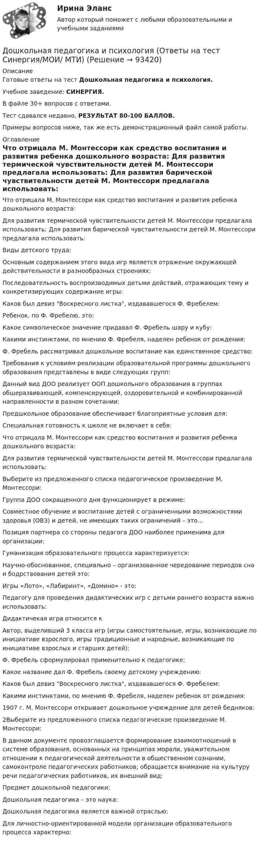     
            Описание
            Готовые ответы на тест Дошкольная педагогика и психология.Учебное заведение: СИНЕРГИЯ.В файле 30+ вопросов с ответами.Тест сдавался недавно, РЕЗУЛЬТАТ 80-100 БАЛЛОВ.Примеры вопросов ниже, так же есть демонстрационный файл самой работы. 
            Оглавление
            Что отрицала М. Монтессори как средство воспитания и развития ребенка дошкольного возраста: Для развития термической чувствительности детей М. Монтессори предлагала использовать: Для развития барической чувствительности детей М. Монтессори предлагала использовать: Виды детского труда:Основным содержанием этого вида игр является отражение окружающей действительности в разнообразных строениях: Последовательность воспроизводимых детьми действий, отражающих тему и конкретизирующих содержание игры:Каков был девиз Воскресного листка, издававшегося Ф. Фребелем:Ребенок, по Ф. Фребелю, это:Какое символическое значение придавал Ф. Фребель шару и кубу:Какими инстинктами, по мнению Ф. Фребеля, наделен ребенок от рождения:Ф. Фребель рассматривал дошкольное воспитание как единственное средство: Требования к условиям реализации образовательной программы дошкольного образования представлены в виде следующих групп: Данный вид ДОО реализует ООП дошкольного образования в группах общеразвивающей, компенсирующей, оздоровительной и комбинированной направленности в разном сочетании: Предшкольное образование обеспечивает благоприятные условия для: Специальная готовность к школе не включает в себя:  Что отрицала М. Монтессори как средство воспитания и развития ребенка дошкольного возраста: Для развития термической чувствительности детей М. Монтессори предлагала использовать:Выберите из предложенного списка педагогическое произведение М. Монтессори:Группа ДОО сокращенного дня функционирует в режиме: Совместное обучение и воспитание детей с ограниченными возможностями здоровья (ОВЗ) и детей, не имеющих таких ограничений – это… Позиция партнера со стороны педагога ДОО наиболее применима для организации: Гуманизация образовательного процесса характеризуется: Научно-обоснованное, специально – организованное чередование периодов сна и бодрствования детей это: Игры «Лото», «Лабиринт», «Домино» - это: Педагогу для проведения дидактических игр с детьми раннего возраста важно использовать: Дидактичекая игра относится кАвтор, выделивший 3 класса игр (игры самостоятельные, игры, возникающие по инициативе взрослого, игры традиционные и народные, возникающие по инициативе взрослых и старших детей): Ф. Фребель сформулировал применительно к педагогике: Какое название дал Ф. Фребель своему детскому учреждению: Каков был девиз Воскресного листка, издававшегося Ф. Фребелем:Какими инстинктами, по мнению Ф. Фребеля, наделен ребенок от рождения: 1907 г. М. Монтессори открывает дошкольное учреждение для детей бедняков: 2Выберите из предложенного списка педагогическое произведение М. Монтессори: В данном документе провозглашается формирование взаимоотношений в системе образования, основанных на принципах морали, уважительном отношении к педагогической деятельности в общественном сознании, самоконтроле педагогических работников; обращается внимание на культуру речи педагогических работников, их внешний вид: Предмет дошкольной педагогики: Дошкольная педагогика – это наука:Дошкольная педагогика является важной отраслью: Для личностно-ориентированной модели организации образовательного процесса характерно:   
            
            
            Дошкольная_педагогика_2_задание3Дошкольная педагогика и психология  (Ответы на тест Синергия/МОИ/ МТИ)⭐ Дошкольная педагогика и психология (ответы на тест Синергия / МТИ / МосАП, декабрь 2022)ДОШКОЛЬНАЯ ПЕДАГОГИКА (МФПУ СИНЕРИЯ) 2022Дошкольная педагогика (обучение)Дошкольная педагогика (обучение)Дошкольники 3 проблемные ситуацииДошкольная дефектологияДОШКОЛЬНАЯ ПЕДАГОГИКА Дошкольная педагогика 2Дошкольная педагогика 2Дошкольная педагогика 2Дошкольная педагогика 2Дошкольная_педагогика_2_задание1