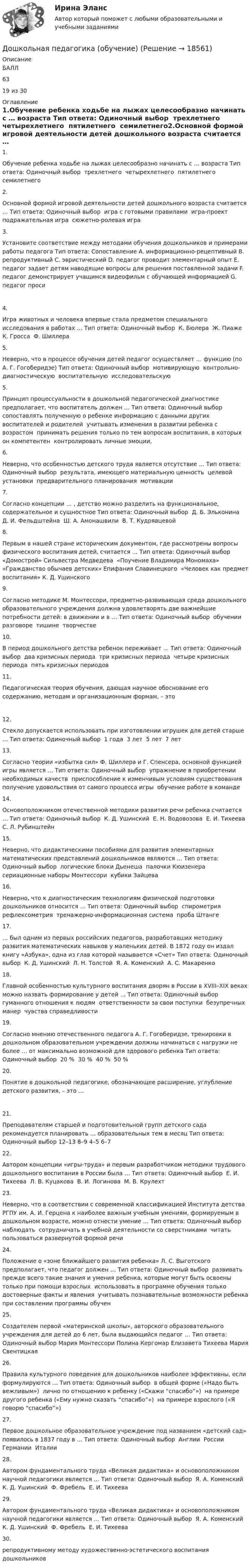      
          Описание
          БАЛЛ6319 из 30 
          Оглавление
          1.Обучение ребенка ходьбе на лыжах целесообразно начинать с … возраста Тип ответа: Одиночный выбор ￼ трехлетнего ￼ четырехлетнего ￼ пятилетнего ￼ семилетнего2.Основной формой игровой деятельности детей дошкольного возраста считается … Тип ответа: Одиночный выбор ￼ игра с готовыми правилами ￼ игра-проект ￼ подражательная игра ￼ сюжетно-ролевая игра3.Установите соответствие между методами обучения дошкольников и примерами работы педагога Тип ответа: Сопоставление A. информационно-рецептивный B. репродуктивный C. эвристический D. педагог проводит элементарный опыт E. педагог задает детям наводящие вопросы для решения поставленной задачи F. педагог демонстрирует учащимся видеофильм с обучающей информацией G. педагог проси4.Игра животных и человека впервые стала предметом специального исследования в работах … Тип ответа: Одиночный выбор ￼ К. Бюлера ￼ Ж. Пиаже ￼ К. Гросса ￼ Ф. Шиллера5.Неверно, что в процессе обучения детей педагог осуществляет … функцию (по А. Г. Гогоберидзе) Тип ответа: Одиночный выбор ￼ мотивирующую ￼ контрольно-диагностическую ￼ воспитательную ￼ исследовательскую5.Принцип процессуальности в дошкольной педагогической диагностике предполагает, что воспитатель должен … Тип ответа: Одиночный выбор ￼ сопоставлять полученную о ребенке информацию с данными других воспитателей и родителей ￼ учитывать изменения в развитии ребенка с возрастом ￼ принимать решения только по тем вопросам воспитания, в которых он компетентен ￼ контролировать личные эмоции,6.Неверно, что особенностью детского труда является отсутствие … Тип ответа: Одиночный выбор ￼ результата, имеющего материальную ценность ￼ целевой установки ￼ предварительного планирования ￼ мотивации7.Согласно концепции … , детство можно разделить на функциональное, содержательное и сущностное Тип ответа: Одиночный выбор ￼ Д. Б. Эльконина ￼ Д. И. Фельдштейна ￼ Ш. А. Амонашвили ￼ В. Т. Кудрявцевой8.Первым в нашей стране историческим документом, где рассмотрены вопросы физического воспитания детей, считается … Тип ответа: Одиночный выбор ￼ «Домострой» Сильвестра Медведева ￼ «Поучение Владимира Мономаха» ￼ «Гражданство обычаев детских» Епифания Славинецкого ￼ «Человек как предмет воспитания» К. Д. Ушинского9.Согласно методике М. Монтессори, предметно-развивающая среда дошкольного образовательного учреждения должна удовлетворять две важнейшие потребности детей: в движении и в … Тип ответа: Одиночный выбор ￼ обучении ￼ разговоре ￼ тишине ￼ творчестве10.В период дошкольного детства ребенок переживает … Тип ответа: Одиночный выбор ￼ два кризисных периода ￼ три кризисных периода ￼ четыре кризисных периода ￼ пять кризисных периодов11.Педагогическая теория обучения, дающая научное обоснование его содержанию, методам и организационным формам, – это12.Стекло допускается использовать при изготовлении игрушек для детей старше … Тип ответа: Одиночный выбор ￼ 1 года ￼ 3 лет ￼ 5 лет ￼ 7 лет13.Согласно теории «избытка сил» Ф. Шиллера и Г. Спенсера, основной функцией игры является … Тип ответа: Одиночный выбор ￼ упражнение в приобретении необходимых качеств ￼ приспособление к изменчивым условиям существования ￼ получение удовольствия от самого процесса игры ￼ обучение работе в команде14.Основоположником отечественной методики развития речи ребенка считается … Тип ответа: Одиночный выбор ￼ К. Д. Ушинский ￼ Е. Н. Водовозова ￼ Е. И. Тихеева ￼ С. Л. Рубинштейн15.Неверно, что дидактическими пособиями для развития элементарных математических представлений дошкольников являются … Тип ответа: Одиночный выбор ￼ логические блоки Дьенеша ￼ палочки Кюизенера ￼ сериационные наборы Монтессори ￼ кубики Зайцева16.Неверно, что к диагностическим технологиям физической подготовки дошкольников относится … Тип ответа: Одиночный выбор ￼ спирометрия ￼ рефлексометрия ￼ тренажерно-информационная система ￼ проба Штанге17.… был одним из первых российских педагогов, разработавших методику развития математических навыков у маленьких детей. В 1872 году он издал книгу «Азбука», одна из глав которой называется «Счет» Тип ответа: Одиночный выбор ￼ К. Д. Ушинский ￼ Л. Н. Толстой ￼ Я. А. Коменский ￼ А. С. Макаренко18.Главной особенностью культурного воспитания дворян в России в XVIII–XIX веках можно назвать формирование у детей … Тип ответа: Одиночный выбор ￼ гуманного отношения к людям ￼ ответственности за свои поступки ￼ безупречных манер ￼ чувства справедливости19.Согласно мнению отечественного педагога А. Г. Гогоберидзе, тренировки в дошкольном образовательном учреждении должны начинаться с нагрузки не более … от максимально возможной для здорового ребенка Тип ответа: Одиночный выбор ￼ 20 % ￼ 30 % ￼ 40 % ￼ 50 %20.Понятие в дошкольной педагогике, обозначающее расширение, углубление детского развития, – это …21.Преподавателям старшей и подготовительной групп детского сада рекомендуется планировать … образовательных тем в месяц Тип ответа: Одиночный выбор 12–13 8–9 4–5 6–722.Автором концепции «игры-труда» и первым разработчиком методики трудового дошкольного воспитания в России была … Тип ответа: Одиночный выбор ￼ Е. И. Тихеева ￼ Л. В. Куцакова ￼ В. И. Логинова ￼ М. В. Крулехт23.Неверно, что в соответствии с современной классификацией Института детства РГПУ им. А. И. Герцена к наиболее важным учебным умениям, формируемым в дошкольном возрасте, можно отнести умение … Тип ответа: Одиночный выбор ￼ наблюдать ￼ сотрудничать в учебной деятельности со сверстниками ￼ читать ￼ пользоваться развернутой формой речи24.Положение о «зоне ближайшего развития ребенка» Л. С. Выготского предполагает, что педагог должен … Тип ответа: Одиночный выбор ￼ развивать прежде всего такие знания и умения ребенка, которые могут быть освоены только при помощи взрослых ￼ использовать в программе обучения только достоверные факты и явления ￼ учитывать познавательные возможности ребенка при составлении программы обучен25.Создателем первой «материнской школы», авторского образовательного учреждения для детей до 6 лет, была выдающийся педагог … Тип ответа: Одиночный выбор Мария Монтессори Полина Кергомар Елизавета Тихеева Мария Свентицкая26.Правила культурного поведения для дошкольников наиболее эффективны, если формулируются … Тип ответа: Одиночный выбор ￼ в общей форме («Надо быть вежливым») ￼ лично по отношению к ребенку («Скажи “спасибо”») ￼ на примере другого ребенка («Ему нужно сказать “спасибо”») ￼ на примере взрослого («Я говорю “спасибо”»)27.Первое дошкольное образовательное учреждение под названием «детский сад» появилось в 1837 году в … Тип ответа: Одиночный выбор ￼ Англии ￼ России ￼ Германии ￼ Италии28.Автором фундаментального труда «Великая дидактика» и основоположником научной педагогики является … Тип ответа: Одиночный выбор ￼ Я. А. Коменский ￼ К. Д. Ушинский ￼ Ф. Фребель ￼ Е. И. Тихеева29.Автором фундаментального труда «Великая дидактика» и основоположником научной педагогики является … Тип ответа: Одиночный выбор ￼ Я. А. Коменский ￼ К. Д. Ушинский ￼ Ф. Фребель ￼ Е. И. Тихеева30.репродуктивному методу художественно-эстетического воспитания дошкольников 
            
            
            ДОШКОЛЬНАЯ ПЕДАГОГИКА (МФПУ СИНЕРИЯ) 2022Дошкольная педагогика (обучение)Дошкольная педагогика (обучение)Дошкольники 3 проблемные ситуацииДошкольное образование в ИспанииДревесина всех деревьев состоит из:Древесина каких пород обычно используется для изготовления строительных конструкцийДошкольная педагогика 2Дошкольная педагогика 2Дошкольная педагогика 2Дошкольная_педагогика_2_задание1Дошкольная_педагогика_2_задание2Дошкольная_педагогика_2_задание3Дошкольная педагогика и психология  (Ответы на тест Синергия/МОИ/ МТИ)