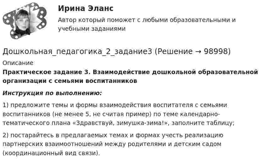      
            Описание
             Практическое задание 3. Взаимодействие дошкольной образовательной организации с семьями воспитанников  Инструкция по выполнению: 	1) предложите темы и формы взаимодействия воспитателя с семьями воспитанников (не менее 5, не считая пример) по теме календарно-тематического плана «Здравствуй, зимушка-зима!», заполните таблицу;	2) постарайтесь в предлагаемых темах и формах учесть реализацию партнерских взаимоотношений между родителями и детским садом (координационный вид связи).   
            
            
            Дошкольная_педагогика_2_задание2Дошкольная_педагогика_2_задание3Дошкольная педагогика и психология  (Ответы на тест Синергия/МОИ/ МТИ)⭐ Дошкольная педагогика и психология (ответы на тест Синергия / МТИ / МосАП, декабрь 2022)ДОШКОЛЬНАЯ ПЕДАГОГИКА (МФПУ СИНЕРИЯ) 2022Дошкольная педагогика (обучение)Дошкольная педагогика (обучение)Дочернее общество - это ...Дошкольная дефектологияДОШКОЛЬНАЯ ПЕДАГОГИКА Дошкольная педагогика 2Дошкольная педагогика 2Дошкольная педагогика 2Дошкольная педагогика 2