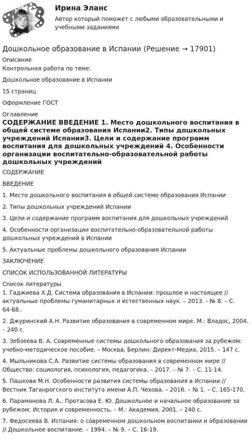      
          Описание
          Контрольная работа по теме: Дошкольное образование в Испании15 страниц Оформление ГОСТ 
          Оглавление
          СОДЕРЖАНИЕ ВВЕДЕНИЕ	1.	Место дошкольного воспитания в общей системе образования Испании2.	Типы дошкольных учреждений Испании3.	Цели и содержание программ воспитания для дошкольных учреждений	4.	Особенности организации воспитательно-образовательной работы дошкольных учреждений в Испании	5.	Актуальные проблемы дошкольного образования ИспанииЗАКЛЮЧЕНИЕ	СПИСОК ИСПОЛЬЗОВАННОЙ ЛИТЕРАТУРЫ  
          Список литературы
          1.	Гаджиева Х.Д. Система образования в Испании: прошлое и настоящее // актуальные проблемы гуманитарных и естественных наук. – 2013. - № 8. – С. 64-68. 2.	Джуринский А.Н. Развитие образования в современном мире. М.: Владос, 2004. – 240 с.3.	Зебзеева В. А. Современные системы дошкольного образования за рубежом: учебно-методическое пособие. – Москва, Берлин: Директ-Медиа, 2015. – 147 с.4.	Мыльникова С.А. Развитие системы образования в современном мире // Общество: социология, психология, педагогика. – 2017. – № 7. – С. 11-14. 5.	Пашкова М.Н. Особенности развития системы образования в Испании // Вестник Таганрогского института имени А.П. Чехова. – 2016. – № 1. – C. 165-170.6.	Парамонова Л. А., Протасова Е. Ю. Дошкольное и начальное образование за рубежом: История и современность. – М.: Академия, 2001. – 240 с.7.	Федосеева В. Испания: о современном дошкольном воспитании и образовании // Дошкольное воспитание. – 1994. – № 9. – С. 16-19. 
            
            
            Дошкольники 3 проблемные ситуацииДошкольное образование в ИспанииДревесина всех деревьев состоит из:Древесина каких пород обычно используется для изготовления строительных конструкцийДревесина работает на растяжение почти какДревесные стружки, опилки используют для получения композиционных конструкционных материалов:Древневосточная деспотическая монархия характеризуется …Дошкольная_педагогика_2_задание1Дошкольная_педагогика_2_задание2Дошкольная_педагогика_2_задание3Дошкольная педагогика и психология  (Ответы на тест Синергия/МОИ/ МТИ)⭐ Дошкольная педагогика и психология (ответы на тест Синергия / МТИ / МосАП, декабрь 2022)ДОШКОЛЬНАЯ ПЕДАГОГИКА (МФПУ СИНЕРИЯ) 2022Дошкольная педагогика (обучение)