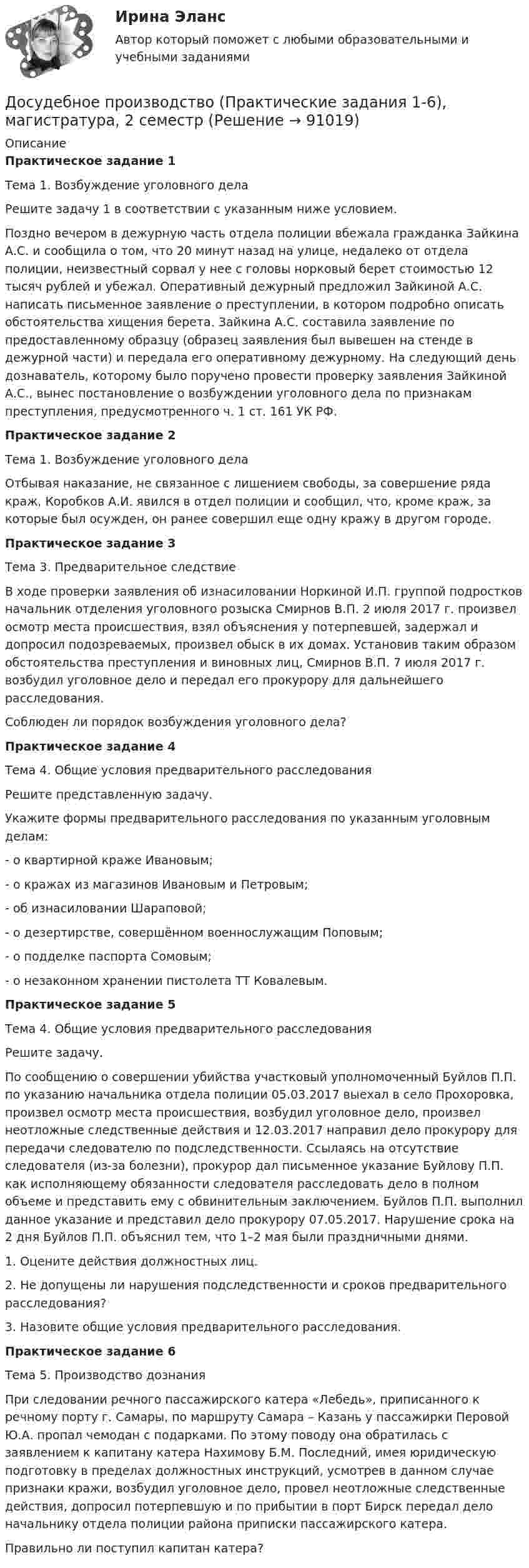     
            Описание
            Практическое задание 1Тема 1. Возбуждение уголовного дела	Решите задачу 1 в соответствии с указанным ниже условием. Поздно вечером в дежурную часть отдела полиции вбежала гражданка Зайкина А.С. и сообщила о том, что 20 минут назад на улице, недалеко от отдела полиции, неизвестный сорвал у нее с головы норковый берет стоимостью 12 тысяч рублей и убежал. Оперативный дежурный предложил Зайкиной А.С. написать письменное заявление о преступлении, в котором подробно описать обстоятельства хищения берета. Зайкина А.С. составила заявление по предоставленному образцу (образец заявления был вывешен на стенде в дежурной части) и передала его оперативному дежурному. На следующий день дознаватель, которому было поручено провести проверку заявления Зайкиной А.С., вынес постановление о возбуждении уголовного дела по признакам преступления, предусмотренного ч. 1 ст. 161 УК РФ.Практическое задание 2Тема 1. Возбуждение уголовного делаОтбывая наказание, не связанное с лишением свободы, за совершение ряда краж, Коробков А.И. явился в отдел полиции и сообщил, что, кроме краж, за которые был осужден, он ранее совершил еще одну кражу в другом городе.Практическое задание 3Тема 3. Предварительное следствиеВ ходе проверки заявления об изнасиловании Норкиной И.П. группой подростков начальник отделения уголовного розыска Смирнов В.П. 2 июля 2017 г. произвел осмотр места происшествия, взял объяснения у потерпевшей, задержал и допросил подозреваемых, произвел обыск в их домах. Установив таким образом обстоятельства преступления и виновных лиц, Смирнов В.П. 7 июля 2017 г. возбудил уголовное дело и передал его прокурору для дальнейшего расследования.	Соблюден ли порядок возбуждения уголовного дела?Практическое задание 4Тема 4. Общие условия предварительного расследования	Решите представленную задачу. Укажите формы предварительного расследования по указанным уголовным делам:-      о квартирной краже Ивановым;-      о кражах из магазинов Ивановым и Петровым;-      об изнасиловании Шараповой;-      о дезертирстве, совершённом военнослужащим Поповым;-      о подделке паспорта Сомовым;-      о незаконном хранении пистолета ТТ Ковалевым.Практическое задание 5Тема 4. Общие условия предварительного расследования	Решите задачу.	По сообщению о совершении убийства участковый уполномоченный Буйлов П.П. по указанию начальника отдела полиции 05.03.2017 выехал в село Прохоровка, произвел осмотр места происшествия, возбудил уголовное дело, произвел неотложные следственные действия и 12.03.2017 направил дело прокурору для передачи следователю по подследственности. Ссылаясь на отсутствие следователя (из-за болезни), прокурор дал письменное указание Буйлову П.П. как исполняющему обязанности следователя расследовать дело в полном объеме и представить ему с обвинительным заключением. Буйлов П.П. выполнил данное указание и представил дело прокурору 07.05.2017. Нарушение срока на 2 дня Буйлов П.П. объяснил тем, что 1–2 мая были праздничными днями.1.    Оцените действия должностных лиц.2.    Не допущены ли нарушения подследственности и сроков предварительного расследования?3.    Назовите общие условия предварительного расследования. Практическое задание 6 Тема 5. Производство дознанияПри следовании речного пассажирского катера «Лебедь», приписанного к речному порту г. Самары, по маршруту Самара – Казань у пассажирки Перовой Ю.А. пропал чемодан с подарками. По этому поводу она обратилась с заявлением к капитану катера Нахимову Б.М. Последний, имея юридическую подготовку в пределах должностных инструкций, усмотрев в данном случае признаки кражи, возбудил уголовное дело, провел неотложные следственные действия, допросил потерпевшую и по прибытии в порт Бирск передал дело начальнику отдела полиции района приписки пассажирского катера.Правильно ли поступил капитан катера?   
            
            
            Досудебное производствоДосудебное производство (Практические задания 1-6), магистратура, 2 семестр💯Досудебное производство (ТГУ, РОСДИСТАНТ, итоговый тест)Досудебное финансовое оздоровление: стороны и процедурыДосье на международный рынокДо того как в вашем доме раздался первый детский крик, ваши отношения с мужем были как в сказкиДОУА Менеджмент Комплексное задание (Контр. экзамен)Достоинства инновационного нового Ford KugaДостоинства стандарта 10 Base FL:  	больше размер домена коллизий	 	более высокая скорость передачи	 	высокая помехоустойчивость	 	гальваническая развязка передатчика и приемникаДостоинством растровых изображений является:Достопримечательности города Лондон... доступности - это интуитивный процесс, когда человек оценивает события, которые первыми пришли на ум, как наиболее вероятныеДосудебное производствоДосудебное производство