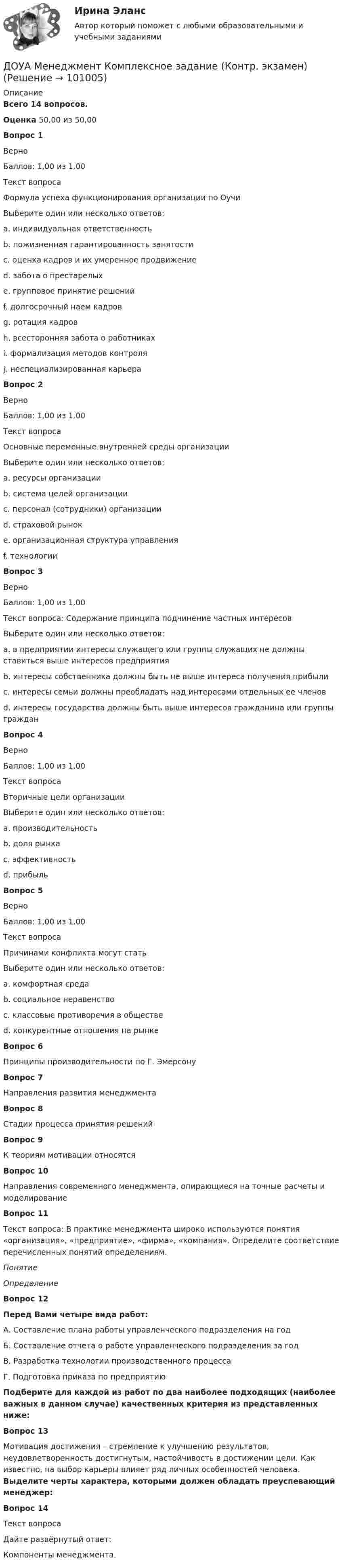      
            Описание
            Всего 14 вопросов.Оценка 50,00 из 50,00 Вопрос 1ВерноБаллов: 1,00 из 1,00Текст вопросаФормула успеха функционирования организации по ОучиВыберите один или несколько ответов:a. индивидуальная ответственность b. пожизненная гарантированность занятости c. оценка кадров и их умеренное продвижение d. забота о престарелыхe. групповое принятие решений f. долгосрочный наем кадров g. ротация кадров h. всесторонняя забота о работниках i. формализация методов контроля j. неспециализированная карьера Вопрос 2ВерноБаллов: 1,00 из 1,00Текст вопросаОсновные переменные внутренней среды организацииВыберите один или несколько ответов:a. ресурсы организации b. система целей организации c. персонал (сотрудники) организации d. страховой рынокe. организационная структура управления f. технологии Вопрос 3ВерноБаллов: 1,00 из 1,00Текст вопроса: Содержание принципа подчинение частных интересовВыберите один или несколько ответов:a. в предприятии интересы служащего или группы служащих не должны ставиться выше интересов предприятия b. интересы собственника должны быть не выше интереса получения прибылиc. интересы семьи должны преобладать над интересами отдельных ее членов d. интересы государства должны быть выше интересов гражданина или группы граждан Вопрос 4ВерноБаллов: 1,00 из 1,00Текст вопросаВторичные цели организацииВыберите один или несколько ответов:a. производительность b. доля рынкаc. эффективность d. прибыль Вопрос 5ВерноБаллов: 1,00 из 1,00Текст вопросаПричинами конфликта могут статьВыберите один или несколько ответов:a. комфортная средаb. социальное неравенство c. классовые противоречия в обществе d. конкурентные отношения на рынке Вопрос 6Принципы производительности по Г. ЭмерсонуВопрос 7Направления развития менеджментаВопрос 8Стадии процесса принятия решенийВопрос 9К теориям мотивации относятсяВопрос 10Направления современного менеджмента, опирающиеся на точные расчеты и моделированиеВопрос 11Текст вопроса: В практике менеджмента широко используются понятия «организация», «предприятие», «фирма», «компания». Определите соответствие перечисленных понятий определениям. Понятие ОпределениеВопрос 12Перед Вами четыре вида работ:А. Составление плана работы управленческого подразделения на годБ. Составление отчета о работе управленческого подразделения за годВ. Разработка технологии производственного процессаГ. Подготовка приказа по предприятиюПодберите для каждой из работ по два наиболее подходящих (наиболее важных в данном случае) качественных критерия из представленных ниже:Вопрос 13Мотивация достижения – стремление к улучшению результатов, неудовлетворенность достигнутым, настойчивость в достижении цели. Как известно, на выбор карьеры влияет ряд личных особенностей человека. Выделите черты характера, которыми должен обладать преуспевающий менеджер:Вопрос 14Текст вопросаДайте развёрнутый ответ:Компоненты менеджмента.   
            
            
            До того как в вашем доме раздался первый детский крик, ваши отношения с мужем были как в сказкиДОУА Менеджмент Комплексное задание (Контр. экзамен)Дофилософские формы сознания: мифология и религия. Типы и виды мифов. Религия как форма общественного сознанияДоходная часть ВВП включает:Доходность - это …Доход, полученный гражданами после уплаты налогов, используемый на потребление и сбережения, – это … доход Доход по облигациям выплачивается в видеДосудебное производствоДосудебное производствоДосудебное производствоДосудебное производствоДосудебное производство (Практические задания 1-6), магистратура, 2 семестр💯Досудебное производство (ТГУ, РОСДИСТАНТ, итоговый тест)Досудебное финансовое оздоровление: стороны и процедуры