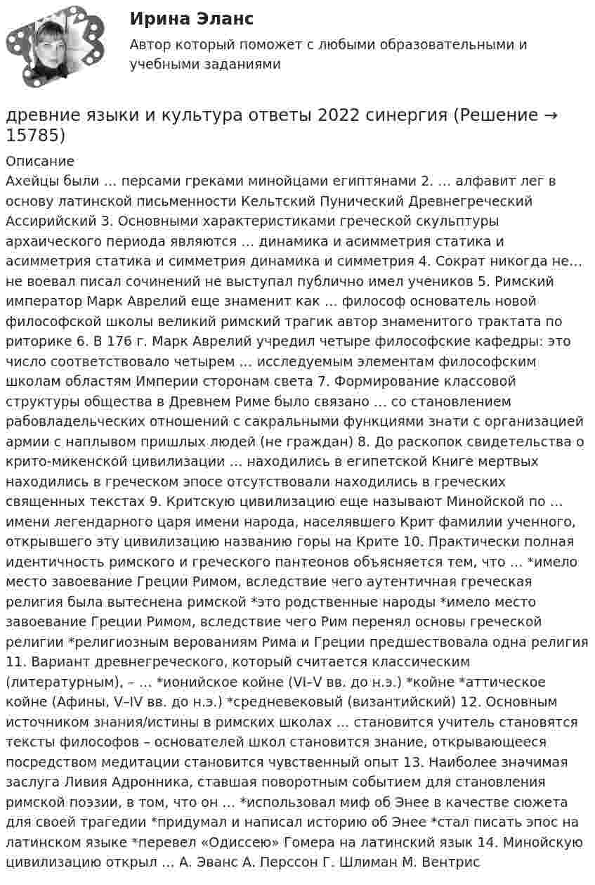      
          Описание
          Ахейцы были … персами греками минойцами египтянами 2. … алфавит лег в основу латинской письменности Кельтский Пунический Древнегреческий Ассирийский 3. Основными характеристиками греческой скульптуры архаического периода являются … динамика и асимметрия статика и асимметрия статика и симметрия динамика и симметрия 4. Сократ никогда не… не воевал писал сочинений не выступал публично имел учеников 5. Римский император Марк Аврелий еще знаменит как … философ основатель новой философской школы великий римский трагик автор знаменитого трактата по риторике 6. В 176 г. Марк Аврелий учредил четыре философские кафедры: это число соответствовало четырем … исследуемым элементам философским школам областям Империи сторонам света 7. Формирование классовой структуры общества в Древнем Риме было связано … со становлением рабовладельческих отношений с сакральными функциями знати с организацией армии с наплывом пришлых людей (не граждан) 8. До раскопок свидетельства о крито-микенской цивилизации … находились в египетской Книге мертвых находились в греческом эпосе отсутствовали находились в греческих священных текстах 9. Критскую цивилизацию еще называют Минойской по … имени легендарного царя имени народа, населявшего Крит фамилии ученного, открывшего эту цивилизацию названию горы на Крите 10. Практически полная идентичность римского и греческого пантеонов объясняется тем, что … *имело место завоевание Греции Римом, вследствие чего аутентичная греческая религия была вытеснена римской *это родственные народы *имело место завоевание Греции Римом, вследствие чего Рим перенял основы греческой религии *религиозным верованиям Рима и Греции предшествовала одна религия 11. Вариант древнегреческого, который считается классическим (литературным), – … *ионийское койне (VI–V вв. до н.э.) *койне *аттическое койне (Афины, V–IV вв. до н.э.) *средневековый (византийский) 12. Основным источником знания/истины в римских школах … становится учитель становятся тексты философов – основателей школ становится знание, открывающееся посредством медитации становится чувственный опыт 13. Наиболее значимая заслуга Ливия Адронника, ставшая поворотным событием для становления римской поэзии, в том, что он … *использовал миф об Энее в качестве сюжета для своей трагедии *придумал и написал историю об Энее *стал писать эпос на латинском языке *перевел «Одиссею» Гомера на латинский язык 14. Минойскую цивилизацию открыл … А. Эванс А. Перссон Г. Шлиман М. Вентрис  
            
            
            Древневосточная деспотическая монархия характеризуется …древние языки и культура ответы 2022 синергиядревние языки и культуры ответы 2022 синергияДревний постулат- «не делай другому того, чего себе не желаешь», принято использовать вДуалистическая философия Нового времени представлена взглядами французского философа-рационалиста …Дублирование аппаратных компонентов вычислительной системы необходимо ...Дуговая лампа мощностью 175 Вт рассчитана на напряжение 50 В. Её надо включить в сеть с напряжением 120 В с помощью дополнительного сопротивления из никелиновой проволоки диаметром 0,4 мм. Найти длину проволоки.Дошкольная педагогика (обучение)Дошкольная педагогика (обучение)Дошкольники 3 проблемные ситуацииДошкольное образование в ИспанииДревесина всех деревьев состоит из:Древесина каких пород обычно используется для изготовления строительных конструкцийДревесина работает на растяжение почти как