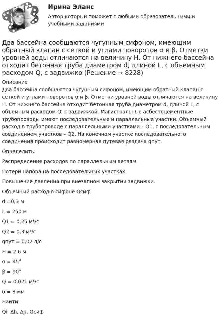     
          Описание
          	Два бассейна сообщаются чугунным сифоном, имеющим обратный клапан с сеткой и углами поворотов α и β. Отметки уровней воды отличаются на величину Н. От нижнего бассейна отходит бетонная труба диаметром d, длиной L, с объемным расходом Q, с задвижкой. Магистральные асбестоцементные трубопроводы имеют последовательные и параллельные участки. Объемный расход в трубопроводе с параллельными участками – Q1, с последовательным соединением участков – Q2. На конечном участке последовательного соединения происходит равномерная путевая раздача qпут.	Определить:	Распределение расходов по параллельным ветвям.	Потери напора на последовательных участках.	Повышение давления при внезапном закрытии задвижки.	Объемный расход в сифоне Qсиф.  d =0,3 м   L = 250 м   Q1 = 0,25 м³/с    Q2 = 0,3 м³/с   qпут = 0,02 л/с   Н = 2,6 м   α = 45°   β = 90°   Q = 0,021 м³/с   δ = 8 мм   Найти:Qi. ∆h, ∆p, Qсиф   
            
            
            Два баллона с объемами V1 и V2 = 2V1 соединены трубкой с краном. Баллоны заполнены воздухом при давлении P1 = 0,3 МПа и P2 соответственно, и одинаковой температуре. Если кран открыть, то в баллонах установится давление 0,5 МПа. Чему равно давлениеДва бассейна сообщаются чугунным сифоном, имеющим обратный клапан с сеткой и углами поворотов α и β. Отметки уровней воды отличаются на величину Н. От нижнего бассейна отходит бетонная труба диаметром d, длиной L, с объемным расходом Q, с задвижкоДва бесконечно длинных провода скрещены под прямым углом. По проводам текут токи силой I1 = 80 A и I2 = 60 A. Расстояние между проводниками равно 10 см. Определить магнитную индукцию B в точке а, одинаково удалённой от обоих проводников.Два бесконечно длинных прямолинейных проводника с токами 6 А и 8 А скрещены перпендикулярно друг другу. Определить индукцию и напряжённость магнитного поля на середине кратчайшего расстояния между проводниками, равного 20 см.Два бесконечно длинных прямых проводника скрещены под прямым углом. По проводникам текут токи I1 = 100 А, I2 = 50 А. Расстояние между проводниками d = 20 см. Определите индукцию магнитного поля в точке CДва бесконечно длинных прямых проводника скрещены под прямым углом. По проводникам текут токи I1 = 80 А и I2 = 60 А. Расстояние между проводниками d = 10 см. Определить индукцию магнитного поля в точкеДва бесконечно длинных прямых проводника скрещены под прямым углом. По проводникам текут токи силой 100А и 50А. Расстояния между проводниками 20 см. Определить индукцию магнитного поля в точке, лежащей на середине общего перпендикуляра к проводникам.Дать определение понятия «нормальный режим», это: Выберите один ответ: a.состояние энергетической системы в нормальных условиях b.значения величин, характеризующих элементы системы и параметры режимы ее работы c.состояние системы при неизДать определение понятия «режим работы энергосистемы», это: Выберите один ответ: a.состояние энергетической системы в нормальных условиях b.значения величин, характеризующих данное состояние системы c.состояние системы при неизменных парамДать оценку инвестиционного климата региона Выбрать любой регион РФ, изучить аналитические обзоры и статистику и на основе собранных данных выполнить задание: - определить критерии, факторы оценки (правовые, экономические, социальные)Дать уголовно-правовую оценку описанной ситуации, например, квалифицировать по нормам действующей редакции УК РФ Дать шифр нефти по ГОСТ Р-51858-2002, имеющей следующие показатели качества: S = 0,15 %, Т = 42,6 %; М = 35,8 %; И = 115; П = 6,9 %.Два абсолютно упругих шара массами 10 г и 20 г движутся навстречу друг другу со скоростями соответственно 20 м/с и 10 м/с по идеально гладкой горизонтальной поверхности. Найти скорости шаров после абсолютно упругого удара.Два баллона ёмкостью V1 = 1 л и V2 = 3 л соединены трубкой с краном. В одном баллоне находится газ при давлении p1 = 105 Па, а в другом – при p2 = 0,6·105 Па. Какое давление установится в баллонах, если открыть кран?