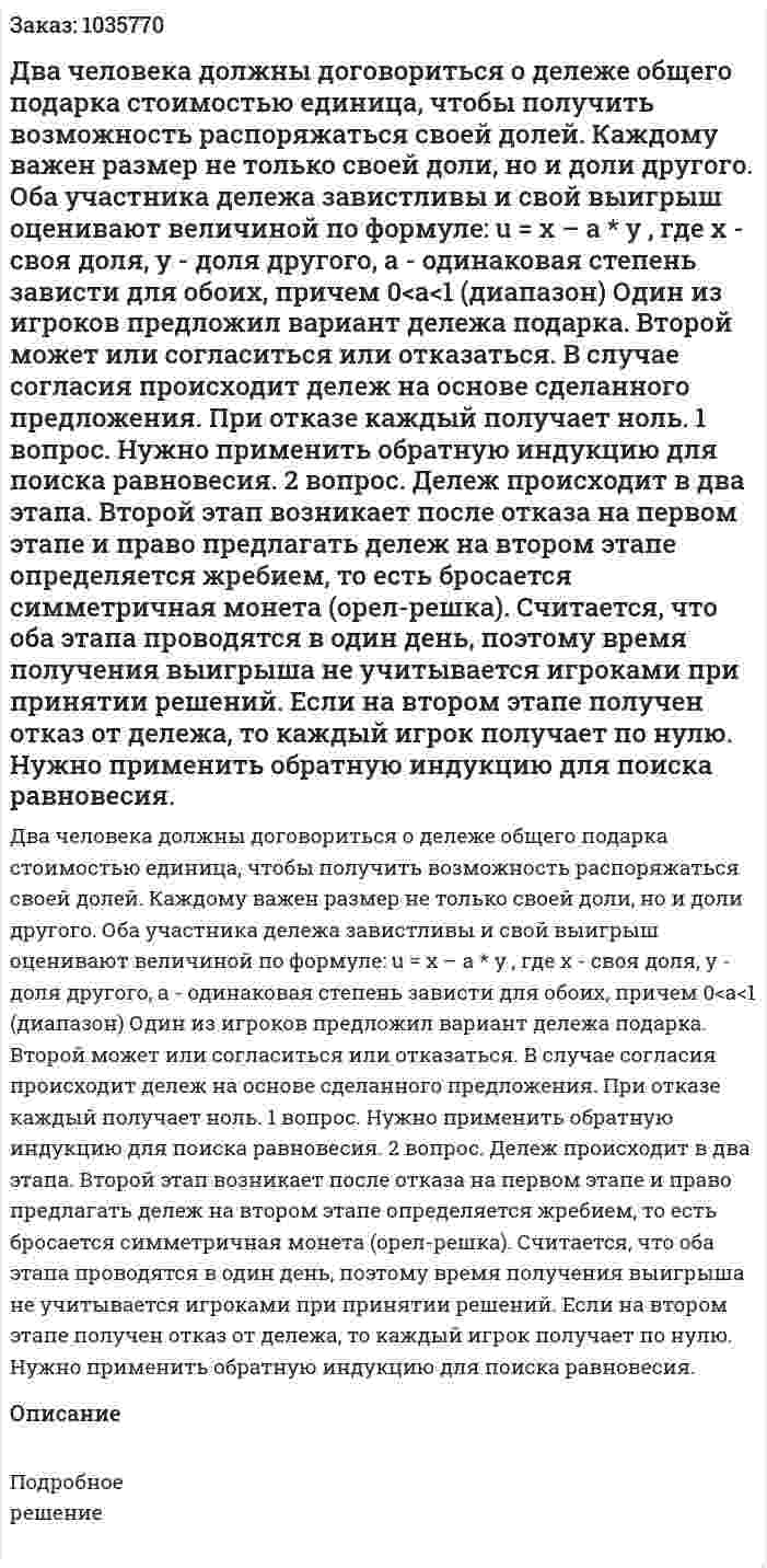 Два человека должны договориться о дележе общего подарка стоимостью единица, чтобы получить возможность распоряжаться своей долей. Каждому важен размер не только своей доли, но и доли другого. Оба участника дележа завистливы и свой выигрыш оценивают величиной по формуле: u = x – a * y , где х - своя доля, у - доля другого, а - одинаковая степень зависти для обоих, причем 0<а<1 (диапазон) Один из игроков предложил вариант дележа подарка. Второй может или согласиться или отказаться. В случае согласия происходит дележ на основе сделанного предложения. При отказе каждый получает ноль. 1 вопрос. Нужно применить обратную индукцию для поиска равновесия. 2 вопрос. Дележ происходит в два этапа. Второй этап возникает после отказа на первом этапе и право предлагать дележ на втором этапе определяется жребием, то есть бросается симметричная монета (орел-решка). Считается, что оба этапа проводятся в один день, поэтому время получения выигрыша не учитывается игроками при принятии решений. Если на втором этапе получен отказ от дележа, то каждый игрок получает по нулю. Нужно применить обратную индукцию для поиска равновесия.  