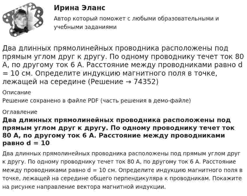     
            Описание
            Решение сохранено в файле PDF (часть решения в демо-файле) 
            Оглавление
            Два длинных прямолинейных проводника расположены под прямым углом друг к другу. По одному проводнику течет ток 80 А, по другому ток 6 А. Расстояние между проводниками равно d = 10 см. Определите индукцию магнитного поля в точке, лежащей на середине общего перпендикуляра к проводникам. Покажите на рисунке направление вектора магнитной индукции.  
            
            
            Два длинных провода расположены параллельно на расстоянии d = 20 см друг от друга. По проводам текут токи I1 = 10 А и I2 = 5 А. Определить силу взаимодействия проводов, приходящуюся на каждый метр длины.Два длинных прямолинейных проводника расположены под прямым углом друг к другу. По одному проводнику течет ток 80 А, по другому ток 6 А. Расстояние между проводниками равно d = 10 см. Определите индукцию магнитного поля в точке, лежащей на серединеДва длинных прямолинейных проводника с токами силой 6 и 8 А лежат в двух параллельных плоскостях. Токи текут во взаимно перпендикулярных направлениях. Найти напряжённость поля в точке, равноудалённой от проводниковДва длинных прямых параллельных проводника, по которым текут в противоположных направлениях токи 0,3 А и 0,5 А, находятся на расстоянии 16 см. Найти индукцию магнитного поля в точке, расположенной между проводникамиДва длинных прямых параллельных проводника, по которым текут в противоположных направлениях токи I1 = 0,2 А и I2 = 0,4 А, находятся на расстоянии l = 14 см. Найти индукцию магнитного поля в точке, Два длинных прямых параллельных проводника, по которым текут в противоположных направлениях токи I1 = 0,2 А и I2 = 0,4 А, расположены на расстоянии r = 12 см друг от друга. Определить индукцию магнитного поляДва длинных прямых параллельных проводника с одинаково направленными токами I1 = 2 А и I2 = 4 А расположены на расстоянии d = 10 см друг от друга. Определить магнитную индукцию B в точке, лежащей в середине отрезка прямой,Два груза массами m = 10 кг и M = 15 кг подвешены на нитях длиной l = 2 м так, что грузы соприкасаются между собой. Меньший груз был отклонён на угол 60° и отпущен. На какую высоту h поднимутся оба груза после неупругого удара? Два груза массами m1 и m2 связаны нитью, перекинутой через неподвижный невесомый блок (m1 = 400 г, m2 = 600 г). Какое расстояние пройдёт груз m2 за первую секунду после начала движения?Два груза массами М1 = 1 кг и M2= 2 кг, лежащие на горизонтальной поверхности, связаны нерастяжимой и невесомой нитью (см. рисунок). На грузы действуют силы F1=3H и F2=12H направленные горизонтально в Два груза массой 200 г и 300 г подвешены к нерастяжимой невесомой нити, переброшенной через неподвижный блок. С каким ускорением движется система грузов? Чему равна сила упругости нити, соединяющей грузы?Два груза связаны невесомой нерастяжимой нитью. К первому грузу приложена горизонтальная сила, по величине равная F. Чему равна сила натяжения нити? Трения нет.Два груза с массами 100 г каждый подвешены на концах нити, перекинутой через неподвижный блок. На один из грузов положили перегрузок массой 50 г. С какой силой давления будет действовать этот перегрузок на тело, на котором он лежит, когда вся Два динамика расположены на расстоянии 2 м друг от друга и воспроизводят один и тот же музыкальный тон на частоте 1000 Гц. Приёмник находится на расстоянии 4 м от центра динамиков. 