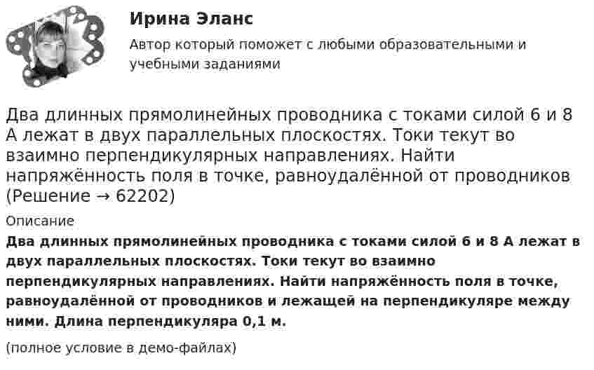     
            Описание
            Два длинных прямолинейных проводника с токами силой 6 и 8 А лежат в двух параллельных плоскостях. Токи текут во взаимно перпендикулярных направлениях. Найти напряжённость поля в точке, равноудалённой от проводников и лежащей на перпендикуляре между ними. Длина перпендикуляра 0,1 м. (полное условие в демо-файлах)   
            
            
            Два длинных прямолинейных проводника расположены под прямым углом друг к другу. По одному проводнику течет ток 80 А, по другому ток 6 А. Расстояние между проводниками равно d = 10 см. Определите индукцию магнитного поля в точке, лежащей на серединеДва длинных прямолинейных проводника с токами силой 6 и 8 А лежат в двух параллельных плоскостях. Токи текут во взаимно перпендикулярных направлениях. Найти напряжённость поля в точке, равноудалённой от проводниковДва длинных прямых параллельных проводника, по которым текут в противоположных направлениях токи 0,3 А и 0,5 А, находятся на расстоянии 16 см. Найти индукцию магнитного поля в точке, расположенной между проводникамиДва длинных прямых параллельных проводника, по которым текут в противоположных направлениях токи I1 = 0,2 А и I2 = 0,4 А, находятся на расстоянии l = 14 см. Найти индукцию магнитного поля в точке, Два длинных прямых параллельных проводника, по которым текут в противоположных направлениях токи I1 = 0,2 А и I2 = 0,4 А, расположены на расстоянии r = 12 см друг от друга. Определить индукцию магнитного поляДва длинных прямых параллельных проводника с одинаково направленными токами I1 = 2 А и I2 = 4 А расположены на расстоянии d = 10 см друг от друга. Определить магнитную индукцию B в точке, лежащей в середине отрезка прямой,Два длинных тонких провода, расположенных параллельно на расстоянии d друг от друга, равномерно заряжены разноимёнными зарядами с линейной плотностью + t и − t. Два груза массами m1 и m2 связаны нитью, перекинутой через неподвижный невесомый блок (m1 = 400 г, m2 = 600 г). Какое расстояние пройдёт груз m2 за первую секунду после начала движения?Два груза массами М1 = 1 кг и M2= 2 кг, лежащие на горизонтальной поверхности, связаны нерастяжимой и невесомой нитью (см. рисунок). На грузы действуют силы F1=3H и F2=12H направленные горизонтально в Два груза массой 200 г и 300 г подвешены к нерастяжимой невесомой нити, переброшенной через неподвижный блок. С каким ускорением движется система грузов? Чему равна сила упругости нити, соединяющей грузы?Два груза связаны невесомой нерастяжимой нитью. К первому грузу приложена горизонтальная сила, по величине равная F. Чему равна сила натяжения нити? Трения нет.Два груза с массами 100 г каждый подвешены на концах нити, перекинутой через неподвижный блок. На один из грузов положили перегрузок массой 50 г. С какой силой давления будет действовать этот перегрузок на тело, на котором он лежит, когда вся Два динамика расположены на расстоянии 2 м друг от друга и воспроизводят один и тот же музыкальный тон на частоте 1000 Гц. Приёмник находится на расстоянии 4 м от центра динамиков. Два динамика расположены на расстоянии d = 0,5 м друг от друга и воспроизводят один и тот же музыкальный тон на частоте v = 1500 Гц. Приёмник находится на расстоянии l = 4 м от центра динамиков.