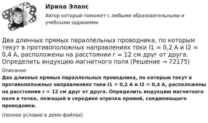     
            Описание
            Два длинных прямых параллельных проводника, по которым текут в противоположных направлениях токи I1 = 0,2 А и I2 = 0,4 А, расположены на расстоянии r = 12 см друг от друга. Определить индукцию магнитного поля в точке, лежащей в середине отрезка прямой, соединяющего проводники.(полное условие в демо-файлах)   
            
            
            Два длинных прямых параллельных проводника, по которым текут в противоположных направлениях токи I1 = 0,2 А и I2 = 0,4 А, находятся на расстоянии l = 14 см. Найти индукцию магнитного поля в точке, Два длинных прямых параллельных проводника, по которым текут в противоположных направлениях токи I1 = 0,2 А и I2 = 0,4 А, расположены на расстоянии r = 12 см друг от друга. Определить индукцию магнитного поляДва длинных прямых параллельных проводника с одинаково направленными токами I1 = 2 А и I2 = 4 А расположены на расстоянии d = 10 см друг от друга. Определить магнитную индукцию B в точке, лежащей в середине отрезка прямой,Два длинных тонких провода, расположенных параллельно на расстоянии d друг от друга, равномерно заряжены разноимёнными зарядами с линейной плотностью + t и − t. Два задания (одно в MS Excel, второе в Консультант Плюс)Два заряда Q1 = – 10 нКл и Q2 = 20 нКл расположены на расстоянии r = 20 см друг от друга. Найти напряжённость и потенциал в точке, лежащей посередине между зарядами.Два заряда q1 = – 1 нКл, q2 = 30 нКл находятся на расстоянии l = 12 см друг от друга. Вычислить напряжённость поля в точке, лежащей посередине между зарядами.Два груза связаны невесомой нерастяжимой нитью. К первому грузу приложена горизонтальная сила, по величине равная F. Чему равна сила натяжения нити? Трения нет.Два груза с массами 100 г каждый подвешены на концах нити, перекинутой через неподвижный блок. На один из грузов положили перегрузок массой 50 г. С какой силой давления будет действовать этот перегрузок на тело, на котором он лежит, когда вся Два динамика расположены на расстоянии 2 м друг от друга и воспроизводят один и тот же музыкальный тон на частоте 1000 Гц. Приёмник находится на расстоянии 4 м от центра динамиков. Два динамика расположены на расстоянии d = 0,5 м друг от друга и воспроизводят один и тот же музыкальный тон на частоте v = 1500 Гц. Приёмник находится на расстоянии l = 4 м от центра динамиков.Два длинных провода расположены параллельно на расстоянии d = 20 см друг от друга. По проводам текут токи I1 = 10 А и I2 = 5 А. Определить силу взаимодействия проводов, приходящуюся на каждый метр длины.Два длинных прямолинейных проводника расположены под прямым углом друг к другу. По одному проводнику течет ток 80 А, по другому ток 6 А. Расстояние между проводниками равно d = 10 см. Определите индукцию магнитного поля в точке, лежащей на серединеДва длинных прямолинейных проводника с токами силой 6 и 8 А лежат в двух параллельных плоскостях. Токи текут во взаимно перпендикулярных направлениях. Найти напряжённость поля в точке, равноудалённой от проводников