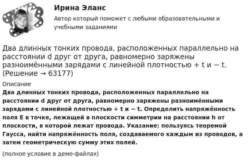     
            Описание
            Два длинных тонких провода, расположенных параллельно на расстоянии d друг от друга, равномерно заряжены разноимёнными зарядами с линейной плотностью + t и − t. Определить напряжённость поля E в точке, лежащей в плоскости симметрии на расстоянии h от плоскости, в которой лежат провода. Указание: пользуясь теоремой Гаусса, найти напряжённость поля, создаваемого каждым из проводов, а затем геометрическую сумму этих полей.(полное условие в демо-файлах)   
            
            
            Два длинных прямых параллельных проводника с одинаково направленными токами I1 = 2 А и I2 = 4 А расположены на расстоянии d = 10 см друг от друга. Определить магнитную индукцию B в точке, лежащей в середине отрезка прямой,Два длинных тонких провода, расположенных параллельно на расстоянии d друг от друга, равномерно заряжены разноимёнными зарядами с линейной плотностью + t и − t. Два задания (одно в MS Excel, второе в Консультант Плюс)Два заряда Q1 = – 10 нКл и Q2 = 20 нКл расположены на расстоянии r = 20 см друг от друга. Найти напряжённость и потенциал в точке, лежащей посередине между зарядами.Два заряда q1 = – 1 нКл, q2 = 30 нКл находятся на расстоянии l = 12 см друг от друга. Вычислить напряжённость поля в точке, лежащей посередине между зарядами.Два заряда q1 = 1 нКл и q2 = – 1,5 нКл находятся на расстоянии d = 10 см друг от друга. Найти напряжённость E и потенциал j поля, созданного этими зарядами в точке поля, расположенной на продолжении линии, соединяющей заряды, Два заряда q1 = – 1 нКл и q2 = 2 нКл находятся на расстоянии d = 20 см один от другого. Найти напряжённость E и потенциал j поля, созданного этими зарядами в точке, расположенной между зарядами на линии,Два динамика расположены на расстоянии 2 м друг от друга и воспроизводят один и тот же музыкальный тон на частоте 1000 Гц. Приёмник находится на расстоянии 4 м от центра динамиков. Два динамика расположены на расстоянии d = 0,5 м друг от друга и воспроизводят один и тот же музыкальный тон на частоте v = 1500 Гц. Приёмник находится на расстоянии l = 4 м от центра динамиков.Два длинных провода расположены параллельно на расстоянии d = 20 см друг от друга. По проводам текут токи I1 = 10 А и I2 = 5 А. Определить силу взаимодействия проводов, приходящуюся на каждый метр длины.Два длинных прямолинейных проводника расположены под прямым углом друг к другу. По одному проводнику течет ток 80 А, по другому ток 6 А. Расстояние между проводниками равно d = 10 см. Определите индукцию магнитного поля в точке, лежащей на серединеДва длинных прямолинейных проводника с токами силой 6 и 8 А лежат в двух параллельных плоскостях. Токи текут во взаимно перпендикулярных направлениях. Найти напряжённость поля в точке, равноудалённой от проводниковДва длинных прямых параллельных проводника, по которым текут в противоположных направлениях токи 0,3 А и 0,5 А, находятся на расстоянии 16 см. Найти индукцию магнитного поля в точке, расположенной между проводникамиДва длинных прямых параллельных проводника, по которым текут в противоположных направлениях токи I1 = 0,2 А и I2 = 0,4 А, находятся на расстоянии l = 14 см. Найти индукцию магнитного поля в точке, 