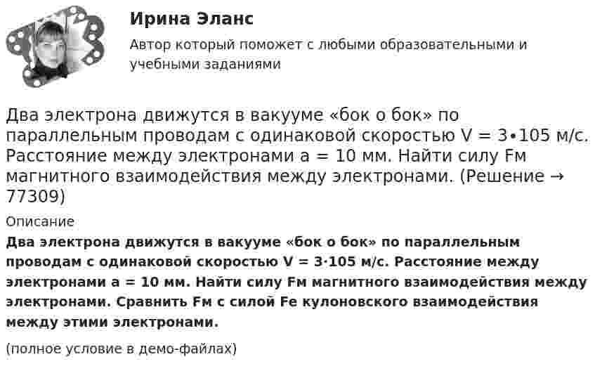     
            Описание
            Два электрона движутся в вакууме «бок о бок» по параллельным проводам с одинаковой скоростью V = 3∙105 м/с. Расстояние между электронами a = 10 мм. Найти силу Fм магнитного взаимодействия между электронами. Сравнить Fм с силой Fe кулоновского взаимодействия между этими электронами.(полное условие в демо-файлах)   
            
            
             Два эксперта проранжировали 7 районов области по туристической привлекательности.Два электрона движутся в вакууме «бок о бок» по параллельным проводам с одинаковой скоростью V = 3∙105 м/с. Расстояние между электронами a = 10 мм. Найти силу Fм магнитного взаимодействия между электронами.Два электропоезда проследовали со скоростью 60 км/ч мимо одной платформы в одном направлении с интервалом в 20 мин. С каким интервалом по времени их встретит поезд, идущий по встречной колее, если его скорость 72 км/ч?Два элемента с одинаковыми ЭДС, равными 1,6 В, и внутренними сопротивлениями 0,2 Ом и 0,8 Ом, соединены параллельно и включены во внешнюю цепь, сопротивление которой 0,64 Ом. Найти силу тока в цепи.ДВГУПС Исследование операций Вариант 4 (4 задачи) При откорме каждое животное должно получить не менее 9 ед. белков, 8 ед. углеводов и 11 ед. протеина. ДВГУПС Контрольная работа часть 1 Вариант №7 (8 задач)ДВГУПС Математическое обеспечение финансовых решений Вариант 11 (8 задач) Рассчитать недостающие параметры кредитной операции, используя «английскую», «французскую», «германскую» практики Два шарика массой по 0,2 г подвешены в общей точке на нитях длиной 0,5 м. Шарикам сообщили заряд и нити разошлись на угол 90°. Определить напряжённость и потенциал поля в точке подвеса шариков.Два шарика массой по 2 мг подвешены в общей точке на нитях длиной 0,5 м. Шарикам сообщили заряд и нити разошлись на угол 90°. Определить напряжённость и потенциал поля в точке подвеса шариков.Два шарика одинакового объёма, обладающие массой 6∙10-4 г каждый, подвешены на шёлковых нитях длиной 0,4 м так, что их поверхности соприкасаются. Угол, на который разошлись нити при сообщении шарикам одинаковых зарядовДва шарика падают в воздухе. Шарики (сплошные) сделаны из одного материала, но диаметр одного из шариков вдвое больше, чем у другого. В каком соотношении будут находиться скорости шариков при установившемся (равномерном) движении? Два шарика подвешены на параллельных нитях одинаковой длины так, что они соприкасаются. Масса первого шарика равна 200 г, второго – 100 г. Первый шарик отклоняют так, что его центр тяжести поднимается на высоту 4,5 см, и отпускают. На какую высоту поДва шарика с зарядами 8·10-7 Кл и 5·10-7 Кл находятся на расстоянии 0,4 м друг от друга. До какого расстояния их можно сблизить, если совершить работу 2,7·10-2 Дж?Два шарика с зарядами q1 = 6,66 нКл и q2 = 13,33 нКл находятся на расстоянии r1 = 40 см. Какую работу A надо совершить, чтобы сблизить их до расстояния r2 = 25 см?