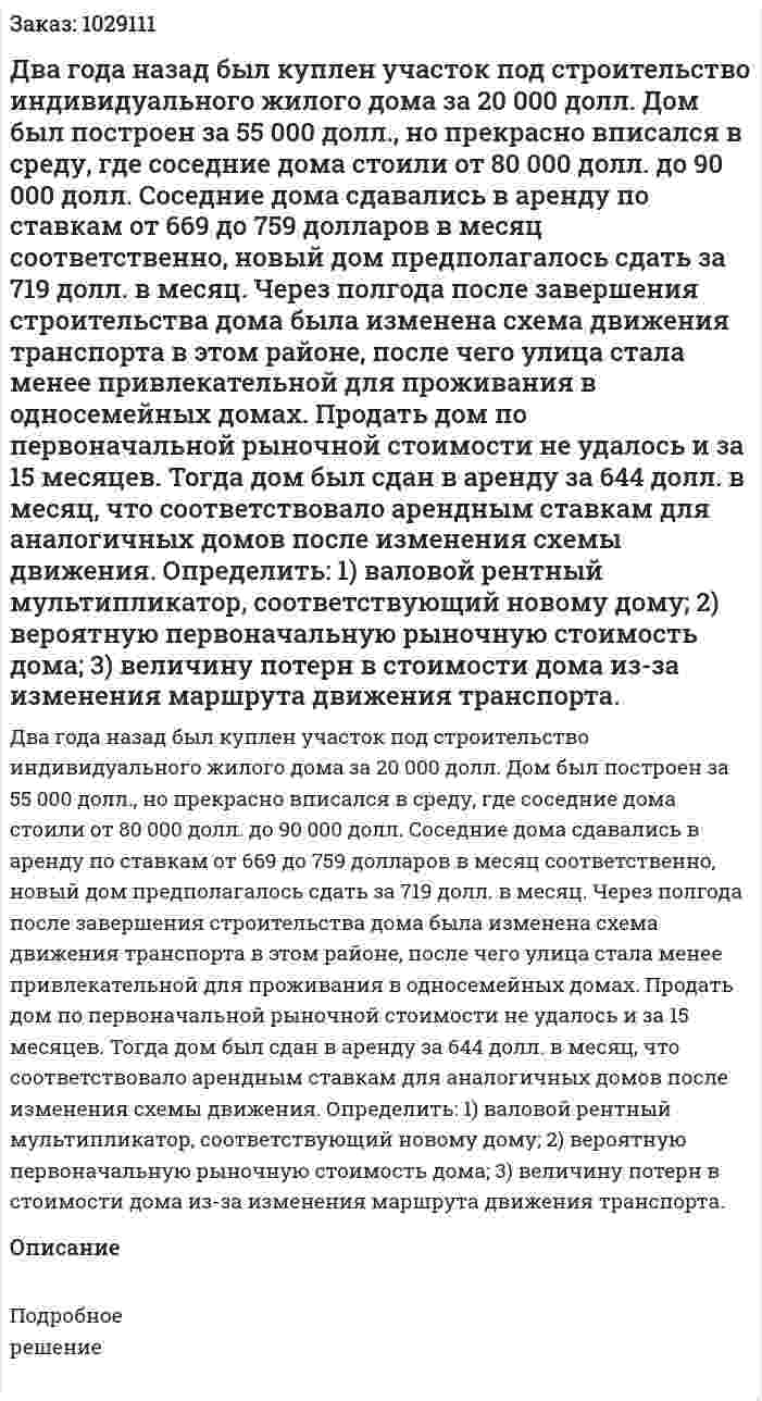 Два года назад был куплен участок под строительство индивидуального жилого дома за 20 000 долл. Дом был построен за 55 000 долл., но прекрасно вписался в среду, где соседние дома стоили от 80 000 долл. до 90 000 долл. Соседние дома сдавались в аренду по ставкам от 669 до 759 долларов в месяц соответственно, новый дом предполагалось сдать за 719 долл. в месяц. Через полгода после завершения строительства дома была изменена схема движения транспорта в этом районе, после чего улица стала менее привлекательной для проживания в односемейных домах. Продать дом по первоначальной рыночной стоимости не удалось и за 15 месяцев. Тогда дом был сдан в аренду за 644 долл. в месяц, что соответствовало арендным ставкам для аналогичных домов после изменения схемы движения. 	Определить: 	1) валовой рентный мультипликатор, соответствующий новому дому; 	2) вероятную первоначальную рыночную стоимость дома; 	3) величину потерн в стоимости дома из-за изменения маршрута движения транспорта.  