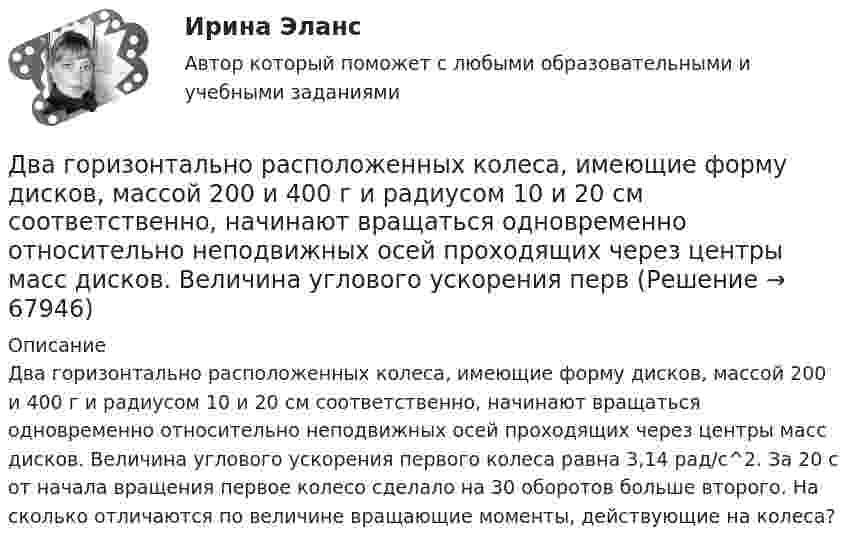      
            Описание
            Два горизонтально расположенных колеса, имеющие форму дисков, массой 200 и 400 г и радиусом 10 и 20 см соответственно, начинают вращаться одновременно относительно неподвижных осей проходящих через центры масс дисков. Величина углового ускорения первого колеса равна 3,14 рад/с^2. За 20 с от начала вращения первое колесо сделало на 30 оборотов больше второго. На сколько отличаются по величине вращающие моменты, действующие на колеса?   
            
            
            Два горизонтально вращающихся один над другим диска расположены так, что плоскости их параллельны, а центры лежат на одной вертикали. Угловая скорость и момент инерции первого диска равны ω1 и J1 а второго ω2 и J2 соответственно. Два горизонтально расположенных колеса, имеющие форму дисков, массой 200 и 400 г и радиусом 10 и 20 см соответственно, начинают вращаться одновременно относительно неподвижных осей проходящих через центры масс дисков. Величина углового ускорения первДва груза m1=2 кг и m2 =1,5 кг связаны легким шнуром, перекинутым через блок (рис.4) радиусом R=25 с м и массой m=4 кг. Найти ускорения грузов, угловое ускорение блока и натяжение нитей.Два груза (m1 = 500 г и m2 = 700 г) связаны невесомой нитью и лежат на гладкой горизонтальной поверхности. К грузу m1 приложена горизонтально направленная сила F = 6 Н. Пренебрегая трением, определите: 1) ускорение грузов; 2) силу натяжения нити.Два груза (m1=500 г и m=700 г) связаны невесомой нитью и лежат на гладкой горизонтальной поверхности (рис. 1). К грузу m1 приложена горизонтально направленная сила F=6Н. Пренебрегая трением, определить: 1) ускорение грузов; 2) силу натяжения нити.Два груза массами 2 кг и 4 кг соединены нитью. Под действием силы, приложенной к верхнему грузу массой 2 кг, система движется вертикально с ускорением 2 м/с2. Каково натяжение нити, соединяющей грузы?Два груза массами m = 10 кг и M = 15 кг подвешены на нитях длиной l = 2 м так, что грузы соприкасаются между собой. Меньший груз был отклонён на угол 60° и отпущен. На какую высоту h поднимутся оба груза после неупругого удара? Два бруска массами m1 = 5 кг и m2 = 4 кг, соединённые нитью, лежат на гладком столе. С каким ускорением a будут двигаться бруски, если к одному из них приложить силу F = 10 Н, направленную горизонтально? Какова будет сила натяжения Два бруска одинаковой массы по 200 г, связанные лёгкой нерастяжимой нитью, поставили на наклонную плоскость с углом наклона 60°. Коэффициент трения верхнего бруска о плоскость 0,5, а нижнего – 0,1. Определить силу натяжения нити Два велосипедиста одновременно начали движение по наклонной плоскости: один, имея начальную скорость υ01=3,8 м/с, равнозамедленно поднимается вверх с ускорением 0,2 м/с2, другой, имея начальную скорость υ02=2,2 м/с, равноускоренно спускается вниз с ускорением 0,5 м/с2Два вольтметра с внутренними сопротивлениями R1 = 6,0 кОм и R2 = 4,0 кОм соединены последовательно, к ним подключено сопротивление R3 = 10,0 кОм. Схема питается источником тока с пренебрежимо малым внутренним сопротивлением,Два вольтметра с пределами измерений 150 В каждый, но различными внутренними сопротивлениями, соединены последовательно и подключены к источнику с напряжением 220 В. Вольтметр с внутренним сопротивлением 4 кОмДва гармонических колебания c одинаковыми амплитудами и частотами направленные в одну сторону складываются таким образом, что амплитуда результирующего колебания равна амплитуде исходных колебаний. Два гармонических колебания, направленных по одной прямой, имеющих одинаковые амплитуды и периоды, складываются в одно колебание той же амплитуды. Найти разность фаз складываемых колебаний.