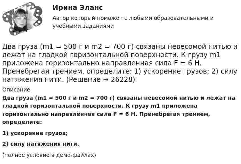     
          Описание
          Два груза (m1 = 500 г и m2 = 700 г) связаны невесомой нитью и лежат на гладкой горизонтальной поверхности. К грузу m1 приложена горизонтально направленная сила F = 6 Н. Пренебрегая трением, определите:1) ускорение грузов;2) силу натяжения нити.(полное условие в демо-файлах)  
            
            
            Два груза m1=2 кг и m2 =1,5 кг связаны легким шнуром, перекинутым через блок (рис.4) радиусом R=25 с м и массой m=4 кг. Найти ускорения грузов, угловое ускорение блока и натяжение нитей.Два груза (m1 = 500 г и m2 = 700 г) связаны невесомой нитью и лежат на гладкой горизонтальной поверхности. К грузу m1 приложена горизонтально направленная сила F = 6 Н. Пренебрегая трением, определите: 1) ускорение грузов; 2) силу натяжения нити.Два груза (m1=500 г и m=700 г) связаны невесомой нитью и лежат на гладкой горизонтальной поверхности (рис. 1). К грузу m1 приложена горизонтально направленная сила F=6Н. Пренебрегая трением, определить: 1) ускорение грузов; 2) силу натяжения нити.Два груза массами 2 кг и 4 кг соединены нитью. Под действием силы, приложенной к верхнему грузу массой 2 кг, система движется вертикально с ускорением 2 м/с2. Каково натяжение нити, соединяющей грузы?Два груза массами m = 10 кг и M = 15 кг подвешены на нитях длиной l = 2 м так, что грузы соприкасаются между собой. Меньший груз был отклонён на угол 60° и отпущен. На какую высоту h поднимутся оба груза после неупругого удара? Два груза массами m1 и m2 связаны нитью, перекинутой через неподвижный невесомый блок (m1 = 400 г, m2 = 600 г). Какое расстояние пройдёт груз m2 за первую секунду после начала движения?Два груза массами М1 = 1 кг и M2= 2 кг, лежащие на горизонтальной поверхности, связаны нерастяжимой и невесомой нитью (см. рисунок). На грузы действуют силы F1=3H и F2=12H направленные горизонтально в Два велосипедиста одновременно начали движение по наклонной плоскости: один, имея начальную скорость υ01=3,8 м/с, равнозамедленно поднимается вверх с ускорением 0,2 м/с2, другой, имея начальную скорость υ02=2,2 м/с, равноускоренно спускается вниз с ускорением 0,5 м/с2Два вольтметра с внутренними сопротивлениями R1 = 6,0 кОм и R2 = 4,0 кОм соединены последовательно, к ним подключено сопротивление R3 = 10,0 кОм. Схема питается источником тока с пренебрежимо малым внутренним сопротивлением,Два вольтметра с пределами измерений 150 В каждый, но различными внутренними сопротивлениями, соединены последовательно и подключены к источнику с напряжением 220 В. Вольтметр с внутренним сопротивлением 4 кОмДва гармонических колебания c одинаковыми амплитудами и частотами направленные в одну сторону складываются таким образом, что амплитуда результирующего колебания равна амплитуде исходных колебаний. Два гармонических колебания, направленных по одной прямой, имеющих одинаковые амплитуды и периоды, складываются в одно колебание той же амплитуды. Найти разность фаз складываемых колебаний.Два гармонических колебания с одинаковыми периодами и амплитудами A1 = 5·10-2 м и A2 = 2·10-2 м происходят вдоль одной прямой. Период колебаний T = 1,2 с. Каков период результирующего колебания?Два горизонтально вращающихся один над другим диска расположены так, что плоскости их параллельны, а центры лежат на одной вертикали. Угловая скорость и момент инерции первого диска равны ω1 и J1 а второго ω2 и J2 соответственно. 