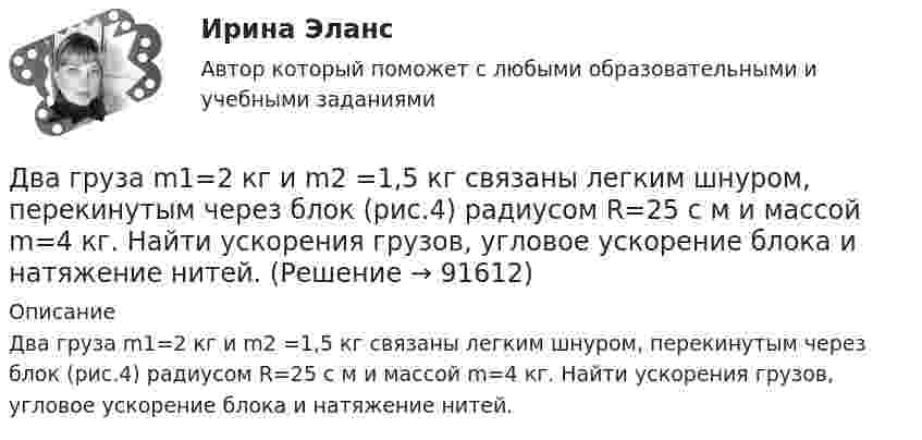      
            Описание
            Два груза m1=2 кг и m2 =1,5 кг связаны легким шнуром, перекинутым через блок (рис.4) радиусом R=25 с м и массой m=4 кг. Найти ускорения грузов, угловое ускорение блока и натяжение нитей.   
            
            
            Два горизонтально расположенных колеса, имеющие форму дисков, массой 200 и 400 г и радиусом 10 и 20 см соответственно, начинают вращаться одновременно относительно неподвижных осей проходящих через центры масс дисков. Величина углового ускорения первДва груза m1=2 кг и m2 =1,5 кг связаны легким шнуром, перекинутым через блок (рис.4) радиусом R=25 с м и массой m=4 кг. Найти ускорения грузов, угловое ускорение блока и натяжение нитей.Два груза (m1 = 500 г и m2 = 700 г) связаны невесомой нитью и лежат на гладкой горизонтальной поверхности. К грузу m1 приложена горизонтально направленная сила F = 6 Н. Пренебрегая трением, определите: 1) ускорение грузов; 2) силу натяжения нити.Два груза (m1=500 г и m=700 г) связаны невесомой нитью и лежат на гладкой горизонтальной поверхности (рис. 1). К грузу m1 приложена горизонтально направленная сила F=6Н. Пренебрегая трением, определить: 1) ускорение грузов; 2) силу натяжения нити.Два груза массами 2 кг и 4 кг соединены нитью. Под действием силы, приложенной к верхнему грузу массой 2 кг, система движется вертикально с ускорением 2 м/с2. Каково натяжение нити, соединяющей грузы?Два груза массами m = 10 кг и M = 15 кг подвешены на нитях длиной l = 2 м так, что грузы соприкасаются между собой. Меньший груз был отклонён на угол 60° и отпущен. На какую высоту h поднимутся оба груза после неупругого удара? Два груза массами m1 и m2 связаны нитью, перекинутой через неподвижный невесомый блок (m1 = 400 г, m2 = 600 г). Какое расстояние пройдёт груз m2 за первую секунду после начала движения?Два бруска одинаковой массы по 200 г, связанные лёгкой нерастяжимой нитью, поставили на наклонную плоскость с углом наклона 60°. Коэффициент трения верхнего бруска о плоскость 0,5, а нижнего – 0,1. Определить силу натяжения нити Два велосипедиста одновременно начали движение по наклонной плоскости: один, имея начальную скорость υ01=3,8 м/с, равнозамедленно поднимается вверх с ускорением 0,2 м/с2, другой, имея начальную скорость υ02=2,2 м/с, равноускоренно спускается вниз с ускорением 0,5 м/с2Два вольтметра с внутренними сопротивлениями R1 = 6,0 кОм и R2 = 4,0 кОм соединены последовательно, к ним подключено сопротивление R3 = 10,0 кОм. Схема питается источником тока с пренебрежимо малым внутренним сопротивлением,Два вольтметра с пределами измерений 150 В каждый, но различными внутренними сопротивлениями, соединены последовательно и подключены к источнику с напряжением 220 В. Вольтметр с внутренним сопротивлением 4 кОмДва гармонических колебания c одинаковыми амплитудами и частотами направленные в одну сторону складываются таким образом, что амплитуда результирующего колебания равна амплитуде исходных колебаний. Два гармонических колебания, направленных по одной прямой, имеющих одинаковые амплитуды и периоды, складываются в одно колебание той же амплитуды. Найти разность фаз складываемых колебаний.Два гармонических колебания с одинаковыми периодами и амплитудами A1 = 5·10-2 м и A2 = 2·10-2 м происходят вдоль одной прямой. Период колебаний T = 1,2 с. Каков период результирующего колебания?