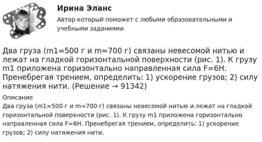      
            Описание
            Два груза (m1=500 г и m=700 г) связаны невесомой нитью и лежат на гладкой горизонтальной поверхности (рис. 1). К грузу m1 приложена горизонтально направленная сила F=6Н. Пренебрегая трением, определить: 1) ускорение грузов; 2) силу натяжения нити.   
            
            
            Два груза (m1 = 500 г и m2 = 700 г) связаны невесомой нитью и лежат на гладкой горизонтальной поверхности. К грузу m1 приложена горизонтально направленная сила F = 6 Н. Пренебрегая трением, определите: 1) ускорение грузов; 2) силу натяжения нити.Два груза (m1=500 г и m=700 г) связаны невесомой нитью и лежат на гладкой горизонтальной поверхности (рис. 1). К грузу m1 приложена горизонтально направленная сила F=6Н. Пренебрегая трением, определить: 1) ускорение грузов; 2) силу натяжения нити.Два груза массами 2 кг и 4 кг соединены нитью. Под действием силы, приложенной к верхнему грузу массой 2 кг, система движется вертикально с ускорением 2 м/с2. Каково натяжение нити, соединяющей грузы?Два груза массами m = 10 кг и M = 15 кг подвешены на нитях длиной l = 2 м так, что грузы соприкасаются между собой. Меньший груз был отклонён на угол 60° и отпущен. На какую высоту h поднимутся оба груза после неупругого удара? Два груза массами m1 и m2 связаны нитью, перекинутой через неподвижный невесомый блок (m1 = 400 г, m2 = 600 г). Какое расстояние пройдёт груз m2 за первую секунду после начала движения?Два груза массами М1 = 1 кг и M2= 2 кг, лежащие на горизонтальной поверхности, связаны нерастяжимой и невесомой нитью (см. рисунок). На грузы действуют силы F1=3H и F2=12H направленные горизонтально в Два груза массой 200 г и 300 г подвешены к нерастяжимой невесомой нити, переброшенной через неподвижный блок. С каким ускорением движется система грузов? Чему равна сила упругости нити, соединяющей грузы?Два вольтметра с внутренними сопротивлениями R1 = 6,0 кОм и R2 = 4,0 кОм соединены последовательно, к ним подключено сопротивление R3 = 10,0 кОм. Схема питается источником тока с пренебрежимо малым внутренним сопротивлением,Два вольтметра с пределами измерений 150 В каждый, но различными внутренними сопротивлениями, соединены последовательно и подключены к источнику с напряжением 220 В. Вольтметр с внутренним сопротивлением 4 кОмДва гармонических колебания c одинаковыми амплитудами и частотами направленные в одну сторону складываются таким образом, что амплитуда результирующего колебания равна амплитуде исходных колебаний. Два гармонических колебания, направленных по одной прямой, имеющих одинаковые амплитуды и периоды, складываются в одно колебание той же амплитуды. Найти разность фаз складываемых колебаний.Два гармонических колебания с одинаковыми периодами и амплитудами A1 = 5·10-2 м и A2 = 2·10-2 м происходят вдоль одной прямой. Период колебаний T = 1,2 с. Каков период результирующего колебания?Два горизонтально вращающихся один над другим диска расположены так, что плоскости их параллельны, а центры лежат на одной вертикали. Угловая скорость и момент инерции первого диска равны ω1 и J1 а второго ω2 и J2 соответственно. Два горизонтально расположенных колеса, имеющие форму дисков, массой 200 и 400 г и радиусом 10 и 20 см соответственно, начинают вращаться одновременно относительно неподвижных осей проходящих через центры масс дисков. Величина углового ускорения перв