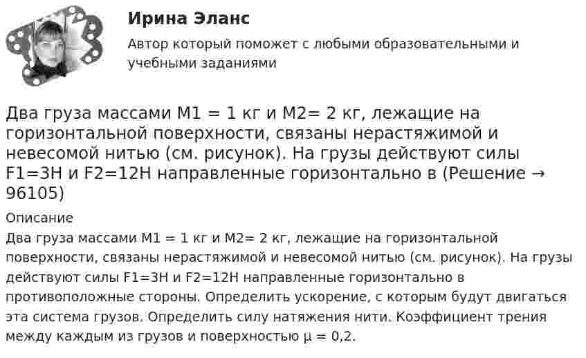      
            Описание
            Два груза массами М1 = 1 кг и M2= 2 кг, лежащие на горизонтальной поверхности, связаны нерастяжимой и невесомой нитью (см. рисунок). На грузы действуют силы F1=3H и F2=12H направленные горизонтально в противоположные стороны. Определить ускорение, с которым будут двигаться эта система грузов. Определить силу натяжения нити. Коэффициент трения между каждым из грузов и поверхностью µ = 0,2.   
            
            
            Два груза массами m1 и m2 связаны нитью, перекинутой через неподвижный невесомый блок (m1 = 400 г, m2 = 600 г). Какое расстояние пройдёт груз m2 за первую секунду после начала движения?Два груза массами М1 = 1 кг и M2= 2 кг, лежащие на горизонтальной поверхности, связаны нерастяжимой и невесомой нитью (см. рисунок). На грузы действуют силы F1=3H и F2=12H направленные горизонтально в Два груза массой 200 г и 300 г подвешены к нерастяжимой невесомой нити, переброшенной через неподвижный блок. С каким ускорением движется система грузов? Чему равна сила упругости нити, соединяющей грузы?Два груза связаны невесомой нерастяжимой нитью. К первому грузу приложена горизонтальная сила, по величине равная F. Чему равна сила натяжения нити? Трения нет.Два груза с массами 100 г каждый подвешены на концах нити, перекинутой через неподвижный блок. На один из грузов положили перегрузок массой 50 г. С какой силой давления будет действовать этот перегрузок на тело, на котором он лежит, когда вся Два динамика расположены на расстоянии 2 м друг от друга и воспроизводят один и тот же музыкальный тон на частоте 1000 Гц. Приёмник находится на расстоянии 4 м от центра динамиков. Два динамика расположены на расстоянии d = 0,5 м друг от друга и воспроизводят один и тот же музыкальный тон на частоте v = 1500 Гц. Приёмник находится на расстоянии l = 4 м от центра динамиков.Два гармонических колебания с одинаковыми периодами и амплитудами A1 = 5·10-2 м и A2 = 2·10-2 м происходят вдоль одной прямой. Период колебаний T = 1,2 с. Каков период результирующего колебания?Два горизонтально вращающихся один над другим диска расположены так, что плоскости их параллельны, а центры лежат на одной вертикали. Угловая скорость и момент инерции первого диска равны ω1 и J1 а второго ω2 и J2 соответственно. Два горизонтально расположенных колеса, имеющие форму дисков, массой 200 и 400 г и радиусом 10 и 20 см соответственно, начинают вращаться одновременно относительно неподвижных осей проходящих через центры масс дисков. Величина углового ускорения первДва груза m1=2 кг и m2 =1,5 кг связаны легким шнуром, перекинутым через блок (рис.4) радиусом R=25 с м и массой m=4 кг. Найти ускорения грузов, угловое ускорение блока и натяжение нитей.Два груза (m1 = 500 г и m2 = 700 г) связаны невесомой нитью и лежат на гладкой горизонтальной поверхности. К грузу m1 приложена горизонтально направленная сила F = 6 Н. Пренебрегая трением, определите: 1) ускорение грузов; 2) силу натяжения нити.Два груза (m1=500 г и m=700 г) связаны невесомой нитью и лежат на гладкой горизонтальной поверхности (рис. 1). К грузу m1 приложена горизонтально направленная сила F=6Н. Пренебрегая трением, определить: 1) ускорение грузов; 2) силу натяжения нити.Два груза массами 2 кг и 4 кг соединены нитью. Под действием силы, приложенной к верхнему грузу массой 2 кг, система движется вертикально с ускорением 2 м/с2. Каково натяжение нити, соединяющей грузы?