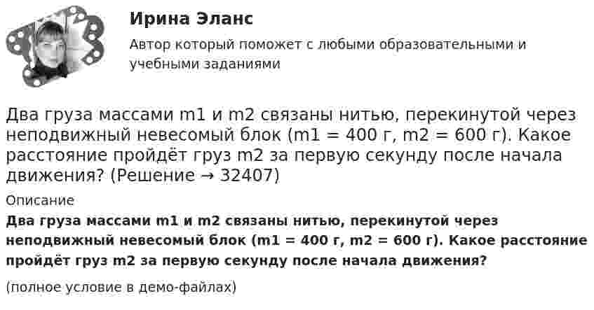     
          Описание
          Два груза массами m1 и m2 связаны нитью, перекинутой через неподвижный невесомый блок (m1 = 400 г, m2 = 600 г). Какое расстояние пройдёт груз m2 за первую секунду после начала движения?(полное условие в демо-файлах)  
            
            
            Два груза массами m = 10 кг и M = 15 кг подвешены на нитях длиной l = 2 м так, что грузы соприкасаются между собой. Меньший груз был отклонён на угол 60° и отпущен. На какую высоту h поднимутся оба груза после неупругого удара? Два груза массами m1 и m2 связаны нитью, перекинутой через неподвижный невесомый блок (m1 = 400 г, m2 = 600 г). Какое расстояние пройдёт груз m2 за первую секунду после начала движения?Два груза массами М1 = 1 кг и M2= 2 кг, лежащие на горизонтальной поверхности, связаны нерастяжимой и невесомой нитью (см. рисунок). На грузы действуют силы F1=3H и F2=12H направленные горизонтально в Два груза массой 200 г и 300 г подвешены к нерастяжимой невесомой нити, переброшенной через неподвижный блок. С каким ускорением движется система грузов? Чему равна сила упругости нити, соединяющей грузы?Два груза связаны невесомой нерастяжимой нитью. К первому грузу приложена горизонтальная сила, по величине равная F. Чему равна сила натяжения нити? Трения нет.Два груза с массами 100 г каждый подвешены на концах нити, перекинутой через неподвижный блок. На один из грузов положили перегрузок массой 50 г. С какой силой давления будет действовать этот перегрузок на тело, на котором он лежит, когда вся Два динамика расположены на расстоянии 2 м друг от друга и воспроизводят один и тот же музыкальный тон на частоте 1000 Гц. Приёмник находится на расстоянии 4 м от центра динамиков. Два гармонических колебания, направленных по одной прямой, имеющих одинаковые амплитуды и периоды, складываются в одно колебание той же амплитуды. Найти разность фаз складываемых колебаний.Два гармонических колебания с одинаковыми периодами и амплитудами A1 = 5·10-2 м и A2 = 2·10-2 м происходят вдоль одной прямой. Период колебаний T = 1,2 с. Каков период результирующего колебания?Два горизонтально вращающихся один над другим диска расположены так, что плоскости их параллельны, а центры лежат на одной вертикали. Угловая скорость и момент инерции первого диска равны ω1 и J1 а второго ω2 и J2 соответственно. Два горизонтально расположенных колеса, имеющие форму дисков, массой 200 и 400 г и радиусом 10 и 20 см соответственно, начинают вращаться одновременно относительно неподвижных осей проходящих через центры масс дисков. Величина углового ускорения первДва груза m1=2 кг и m2 =1,5 кг связаны легким шнуром, перекинутым через блок (рис.4) радиусом R=25 с м и массой m=4 кг. Найти ускорения грузов, угловое ускорение блока и натяжение нитей.Два груза (m1 = 500 г и m2 = 700 г) связаны невесомой нитью и лежат на гладкой горизонтальной поверхности. К грузу m1 приложена горизонтально направленная сила F = 6 Н. Пренебрегая трением, определите: 1) ускорение грузов; 2) силу натяжения нити.Два груза (m1=500 г и m=700 г) связаны невесомой нитью и лежат на гладкой горизонтальной поверхности (рис. 1). К грузу m1 приложена горизонтально направленная сила F=6Н. Пренебрегая трением, определить: 1) ускорение грузов; 2) силу натяжения нити.