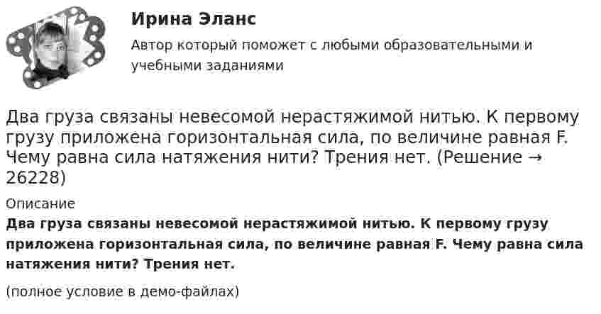     
          Описание
          Два груза связаны невесомой нерастяжимой нитью. К первому грузу приложена горизонтальная сила, по величине равная F. Чему равна сила натяжения нити? Трения нет.(полное условие в демо-файлах)  
            
            
            Два груза массой 200 г и 300 г подвешены к нерастяжимой невесомой нити, переброшенной через неподвижный блок. С каким ускорением движется система грузов? Чему равна сила упругости нити, соединяющей грузы?Два груза связаны невесомой нерастяжимой нитью. К первому грузу приложена горизонтальная сила, по величине равная F. Чему равна сила натяжения нити? Трения нет.Два груза с массами 100 г каждый подвешены на концах нити, перекинутой через неподвижный блок. На один из грузов положили перегрузок массой 50 г. С какой силой давления будет действовать этот перегрузок на тело, на котором он лежит, когда вся Два динамика расположены на расстоянии 2 м друг от друга и воспроизводят один и тот же музыкальный тон на частоте 1000 Гц. Приёмник находится на расстоянии 4 м от центра динамиков. Два динамика расположены на расстоянии d = 0,5 м друг от друга и воспроизводят один и тот же музыкальный тон на частоте v = 1500 Гц. Приёмник находится на расстоянии l = 4 м от центра динамиков.Два длинных провода расположены параллельно на расстоянии d = 20 см друг от друга. По проводам текут токи I1 = 10 А и I2 = 5 А. Определить силу взаимодействия проводов, приходящуюся на каждый метр длины.Два длинных прямолинейных проводника расположены под прямым углом друг к другу. По одному проводнику течет ток 80 А, по другому ток 6 А. Расстояние между проводниками равно d = 10 см. Определите индукцию магнитного поля в точке, лежащей на серединеДва горизонтально расположенных колеса, имеющие форму дисков, массой 200 и 400 г и радиусом 10 и 20 см соответственно, начинают вращаться одновременно относительно неподвижных осей проходящих через центры масс дисков. Величина углового ускорения первДва груза m1=2 кг и m2 =1,5 кг связаны легким шнуром, перекинутым через блок (рис.4) радиусом R=25 с м и массой m=4 кг. Найти ускорения грузов, угловое ускорение блока и натяжение нитей.Два груза (m1 = 500 г и m2 = 700 г) связаны невесомой нитью и лежат на гладкой горизонтальной поверхности. К грузу m1 приложена горизонтально направленная сила F = 6 Н. Пренебрегая трением, определите: 1) ускорение грузов; 2) силу натяжения нити.Два груза (m1=500 г и m=700 г) связаны невесомой нитью и лежат на гладкой горизонтальной поверхности (рис. 1). К грузу m1 приложена горизонтально направленная сила F=6Н. Пренебрегая трением, определить: 1) ускорение грузов; 2) силу натяжения нити.Два груза массами 2 кг и 4 кг соединены нитью. Под действием силы, приложенной к верхнему грузу массой 2 кг, система движется вертикально с ускорением 2 м/с2. Каково натяжение нити, соединяющей грузы?Два груза массами m = 10 кг и M = 15 кг подвешены на нитях длиной l = 2 м так, что грузы соприкасаются между собой. Меньший груз был отклонён на угол 60° и отпущен. На какую высоту h поднимутся оба груза после неупругого удара? Два груза массами m1 и m2 связаны нитью, перекинутой через неподвижный невесомый блок (m1 = 400 г, m2 = 600 г). Какое расстояние пройдёт груз m2 за первую секунду после начала движения?