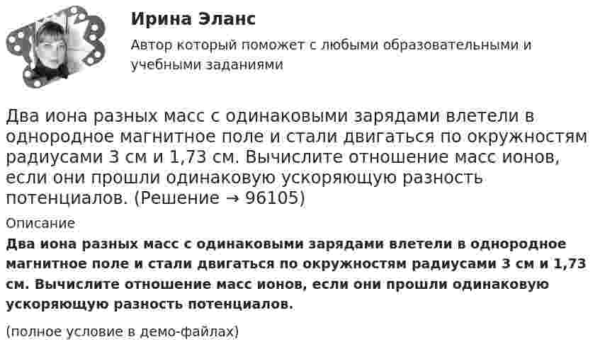     
            Описание
            Два иона разных масс с одинаковыми зарядами влетели в однородное магнитное поле и стали двигаться по окружностям радиусами 3 см и 1,73 см. Вычислите отношение масс ионов, если они прошли одинаковую ускоряющую разность потенциалов.(полное условие в демо-файлах)   
            
            
            Два иона, прошедшие одну и ту же разность потенциалов, влетели перпендикулярно силовым линиям в однородное магнитное поле. Масса первого иона в 4 раза больше массы второго иона, а заряд первого иона был в два раза больше заряда второго иона. Найти отДва иона разных масс с одинаковыми зарядами влетели в однородное магнитное поле и стали двигаться по окружностям радиусами 3 см и 1,73 см. Вычислите отношение масс ионов, если они прошли одинаковую ускоряющую разность потенциалов.Два иона разных масс с одинаковыми зарядами влетели в однородное магнитное поле, стали двигаться по окружностям радиусами R1 = 3 см и R2 = 1,73 см. Определить отношение масс ионов, если они прошли одинаковую ускоряющую разностьДва иона разных масс с одинаковыми зарядами влетели в однородное магнитное поле, стали двигаться по окружностям радиусами R1 = 3 см и R2 = 1,73 см. Определить отношение масс ионов, если они прошли одинаковую ускоряющую разность потенциалов.Два иона с одинаковыми зарядами, пройдя одну и ту же ускоряющую разность потенциалов, влетели в однородное магнитное поле перпендикулярно линиям индукции. Один ион, масса которого m = 16 а. е. м., описал дугу окружностиДва источника с э.д.с. e1 = 6,5 В и e2 = 3,9 В и одинаковыми внутренними сопротивлениями по 2,0 Ом соединены параллельно и подключены ко внешней цепи сопротивлением 9,0 Ом. Определить токи в элементах и во внешней цепи.Два источника с ЭДС ε1 = 1,7 В и ε2 соединены одноимёнными полюсами и подключены к внешнему напряжению R = 15 Ом. Внутреннее сопротивление источников r1 = 24 Ом и r2 = 33 Ом. Токи в ветвях цепи I1, I2, I3. Ток I2 = 0,011 А. Определить ε2.Два заряда Q1, Q2 находятся в некоторой среде на расстоянии r друг от друга. Определить напряжённость поля в точке, расположенной на расстоянии а от середины линии, соединяющей два заряда.Два заряда взаимодействуют в вакууме на расстоянии 2,2·10-2 м с такой же силой, как в трансформаторном масле на расстоянии 1,48 см. Какова диэлектрическая проницаемость трансформаторного масла?Два заряда, находясь в воздухе на расстоянии 5 см, взаимодействуют друг с другом с силой 120 мкH, а в некоторой жидкости на расстоянии 10 см - с силой 15 мкН. Какова диэлектрическая проницаемость жидкости?Два заряда, находясь в воздухе на расстоянии 5 см, действуют друг на друга с силой 12·10-5 Н, а в некоторой непроводящей жидкости на расстоянии 10 см, с силой 1,5·10-5 Н. Какова относительная диэлектрическая проницаемость жидкости?Два заряда по 0,2 мкКл каждый расположены на горизонтали на расстоянии 40 см друг от друга. Найти напряжённость и потенциал поля в точке, удалённой на 25 см от каждого из зарядов.Два заряженных шарика подвешены на шелковых нитях длиной 1 м. Вес шариков 50 г и заряд 14,2 нКл. Определить на какое расстояние разошлись шарики при условии, что угол отклонения мал.Два инструмента, содействующих менеджеру проекта в организации команды, способной работать в соответствии с целями и задачи проекта – это структурная схема организации и….