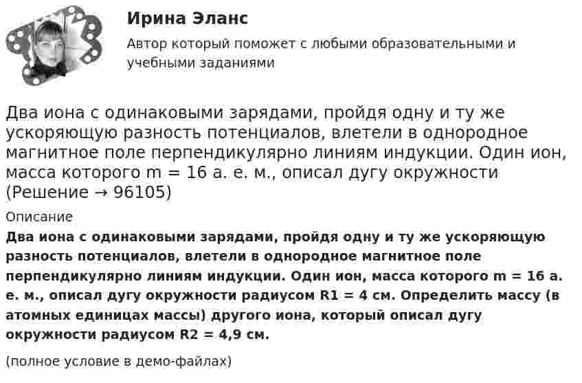     
            Описание
            Два иона с одинаковыми зарядами, пройдя одну и ту же ускоряющую разность потенциалов, влетели в однородное магнитное поле перпендикулярно линиям индукции. Один ион, масса которого m = 16 а. е. м., описал дугу окружности радиусом R1 = 4 см. Определить массу (в атомных единицах массы) другого иона, который описал дугу окружности радиусом R2 = 4,9 см.(полное условие в демо-файлах)   
            
            
            Два иона разных масс с одинаковыми зарядами влетели в однородное магнитное поле, стали двигаться по окружностям радиусами R1 = 3 см и R2 = 1,73 см. Определить отношение масс ионов, если они прошли одинаковую ускоряющую разность потенциалов.Два иона с одинаковыми зарядами, пройдя одну и ту же ускоряющую разность потенциалов, влетели в однородное магнитное поле перпендикулярно линиям индукции. Один ион, масса которого m = 16 а. е. м., описал дугу окружностиДва источника с э.д.с. e1 = 6,5 В и e2 = 3,9 В и одинаковыми внутренними сопротивлениями по 2,0 Ом соединены параллельно и подключены ко внешней цепи сопротивлением 9,0 Ом. Определить токи в элементах и во внешней цепи.Два источника с ЭДС ε1 = 1,7 В и ε2 соединены одноимёнными полюсами и подключены к внешнему напряжению R = 15 Ом. Внутреннее сопротивление источников r1 = 24 Ом и r2 = 33 Ом. Токи в ветвях цепи I1, I2, I3. Ток I2 = 0,011 А. Определить ε2.Два источника тока e1 = 10 В с внутренним сопротивлением r1 = 4 Ом и e2 = 6 В с внутренним сопротивлением r2 = 2 Ом соединены, как показано на рисунке. Определить силы тока в проводнике и источниках тока. Сопротивление проводника R = 6 Ом.Два источника тока e1 = 12 В с внутренним сопротивлением r1 = 4 Ом и e2 = 8 В с внутренним сопротивлением r2 = 2 Ом, а также реостат R = 20 Ом соединены, как показано на рисунке. Определить силы тока в реостате и в источниках токов.Два источника тока: e1 = 14 В с внутренним сопротивлением r1 = 2 Ом и e2 = 6 В с внутренним сопротивлением r2 = 4 Ом, а также реостат R = 10 Ом, соединены, как показано на рисунке. Определить силы токов в реостате и в источниках тока.Два заряда, находясь в воздухе на расстоянии 5 см, действуют друг на друга с силой 12·10-5 Н, а в некоторой непроводящей жидкости на расстоянии 10 см, с силой 1,5·10-5 Н. Какова относительная диэлектрическая проницаемость жидкости?Два заряда по 0,2 мкКл каждый расположены на горизонтали на расстоянии 40 см друг от друга. Найти напряжённость и потенциал поля в точке, удалённой на 25 см от каждого из зарядов.Два заряженных шарика подвешены на шелковых нитях длиной 1 м. Вес шариков 50 г и заряд 14,2 нКл. Определить на какое расстояние разошлись шарики при условии, что угол отклонения мал.Два инструмента, содействующих менеджеру проекта в организации команды, способной работать в соответствии с целями и задачи проекта – это структурная схема организации и….Два иона, имеющие одинаковый заряд и прошедшие одинаковую ускоряющую разность потенциалов, влетели в однородное магнитное поле. Первый ион движется по дуге окружности радиусом 5 см, второй – по дуге окружностиДва иона, прошедшие одну и ту же разность потенциалов, влетели перпендикулярно силовым линиям в однородное магнитное поле. Масса первого иона в 4 раза больше массы второго иона, а заряд первого иона был в два раза больше заряда второго иона. Найти отДва иона разных масс с одинаковыми зарядами влетели в однородное магнитное поле и стали двигаться по окружностям радиусами 3 см и 1,73 см. Вычислите отношение масс ионов, если они прошли одинаковую ускоряющую разность потенциалов.