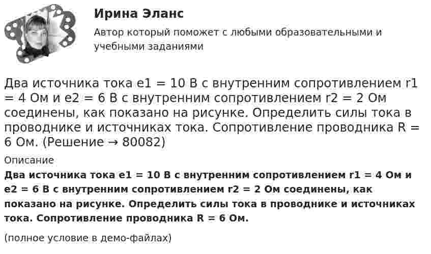     
            Описание
            Два источника тока e1 = 10 В с внутренним сопротивлением r1 = 4 Ом и e2 = 6 В с внутренним сопротивлением r2 = 2 Ом соединены, как показано на рисунке. Определить силы тока в проводнике и источниках тока. Сопротивление проводника R = 6 Ом.(полное условие в демо-файлах)   
            
            
            Два источника с ЭДС ε1 = 1,7 В и ε2 соединены одноимёнными полюсами и подключены к внешнему напряжению R = 15 Ом. Внутреннее сопротивление источников r1 = 24 Ом и r2 = 33 Ом. Токи в ветвях цепи I1, I2, I3. Ток I2 = 0,011 А. Определить ε2.Два источника тока e1 = 10 В с внутренним сопротивлением r1 = 4 Ом и e2 = 6 В с внутренним сопротивлением r2 = 2 Ом соединены, как показано на рисунке. Определить силы тока в проводнике и источниках тока. Сопротивление проводника R = 6 Ом.Два источника тока e1 = 12 В с внутренним сопротивлением r1 = 4 Ом и e2 = 8 В с внутренним сопротивлением r2 = 2 Ом, а также реостат R = 20 Ом соединены, как показано на рисунке. Определить силы тока в реостате и в источниках токов.Два источника тока: e1 = 14 В с внутренним сопротивлением r1 = 2 Ом и e2 = 6 В с внутренним сопротивлением r2 = 4 Ом, а также реостат R = 10 Ом, соединены, как показано на рисунке. Определить силы токов в реостате и в источниках тока.Два источника тока (E1 = 8 В, r1 = 2 Ом, E2 = 6 В, r2 = 1,5 Ом) и реостат (R = 10 Ом) соединены, как показано на рисунке. Вычислить силу тока, текущего через реостат.Два источника тока с ЭДС 24 В и с внутренними сопротивлениями 2 Ом и 3 Ом соединены параллельно. При каком сопротивлении внешней нагрузки полезная мощность равна 64 Вт? Какую наибольшую мощность можно Два источника тока с ЭДС e1 и e2, с внутренними сопротивлениями r1 и r2 соответственно, соединены, как показано на рисунке.             Какой ток протекает на каждом участке цепи, если сопротивление реостата R?Два инструмента, содействующих менеджеру проекта в организации команды, способной работать в соответствии с целями и задачи проекта – это структурная схема организации и….Два иона, имеющие одинаковый заряд и прошедшие одинаковую ускоряющую разность потенциалов, влетели в однородное магнитное поле. Первый ион движется по дуге окружности радиусом 5 см, второй – по дуге окружностиДва иона, прошедшие одну и ту же разность потенциалов, влетели перпендикулярно силовым линиям в однородное магнитное поле. Масса первого иона в 4 раза больше массы второго иона, а заряд первого иона был в два раза больше заряда второго иона. Найти отДва иона разных масс с одинаковыми зарядами влетели в однородное магнитное поле и стали двигаться по окружностям радиусами 3 см и 1,73 см. Вычислите отношение масс ионов, если они прошли одинаковую ускоряющую разность потенциалов.Два иона разных масс с одинаковыми зарядами влетели в однородное магнитное поле, стали двигаться по окружностям радиусами R1 = 3 см и R2 = 1,73 см. Определить отношение масс ионов, если они прошли одинаковую ускоряющую разностьДва иона разных масс с одинаковыми зарядами влетели в однородное магнитное поле, стали двигаться по окружностям радиусами R1 = 3 см и R2 = 1,73 см. Определить отношение масс ионов, если они прошли одинаковую ускоряющую разность потенциалов.Два иона с одинаковыми зарядами, пройдя одну и ту же ускоряющую разность потенциалов, влетели в однородное магнитное поле перпендикулярно линиям индукции. Один ион, масса которого m = 16 а. е. м., описал дугу окружности