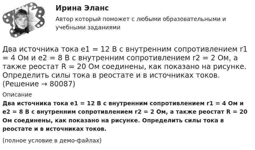     
            Описание
            Два источника тока e1 = 12 В с внутренним сопротивлением r1 = 4 Ом и e2 = 8 В с внутренним сопротивлением r2 = 2 Ом, а также реостат R = 20 Ом соединены, как показано на рисунке. Определить силы тока в реостате и в источниках токов.(полное условие в демо-файлах)   
            
            
            Два источника тока e1 = 10 В с внутренним сопротивлением r1 = 4 Ом и e2 = 6 В с внутренним сопротивлением r2 = 2 Ом соединены, как показано на рисунке. Определить силы тока в проводнике и источниках тока. Сопротивление проводника R = 6 Ом.Два источника тока e1 = 12 В с внутренним сопротивлением r1 = 4 Ом и e2 = 8 В с внутренним сопротивлением r2 = 2 Ом, а также реостат R = 20 Ом соединены, как показано на рисунке. Определить силы тока в реостате и в источниках токов.Два источника тока: e1 = 14 В с внутренним сопротивлением r1 = 2 Ом и e2 = 6 В с внутренним сопротивлением r2 = 4 Ом, а также реостат R = 10 Ом, соединены, как показано на рисунке. Определить силы токов в реостате и в источниках тока.Два источника тока (E1 = 8 В, r1 = 2 Ом, E2 = 6 В, r2 = 1,5 Ом) и реостат (R = 10 Ом) соединены, как показано на рисунке. Вычислить силу тока, текущего через реостат.Два источника тока с ЭДС 24 В и с внутренними сопротивлениями 2 Ом и 3 Ом соединены параллельно. При каком сопротивлении внешней нагрузки полезная мощность равна 64 Вт? Какую наибольшую мощность можно Два источника тока с ЭДС e1 и e2, с внутренними сопротивлениями r1 и r2 соответственно, соединены, как показано на рисунке.             Какой ток протекает на каждом участке цепи, если сопротивление реостата R?Два источника тока с ЭДС e1 и e2, с внутренними сопротивлениями r1 и r2 соответственно, соединены, как показано на рисунке.             Какой ток протекает на каждом участке цепи, если сопротивление реостата R?Два иона, имеющие одинаковый заряд и прошедшие одинаковую ускоряющую разность потенциалов, влетели в однородное магнитное поле. Первый ион движется по дуге окружности радиусом 5 см, второй – по дуге окружностиДва иона, прошедшие одну и ту же разность потенциалов, влетели перпендикулярно силовым линиям в однородное магнитное поле. Масса первого иона в 4 раза больше массы второго иона, а заряд первого иона был в два раза больше заряда второго иона. Найти отДва иона разных масс с одинаковыми зарядами влетели в однородное магнитное поле и стали двигаться по окружностям радиусами 3 см и 1,73 см. Вычислите отношение масс ионов, если они прошли одинаковую ускоряющую разность потенциалов.Два иона разных масс с одинаковыми зарядами влетели в однородное магнитное поле, стали двигаться по окружностям радиусами R1 = 3 см и R2 = 1,73 см. Определить отношение масс ионов, если они прошли одинаковую ускоряющую разностьДва иона разных масс с одинаковыми зарядами влетели в однородное магнитное поле, стали двигаться по окружностям радиусами R1 = 3 см и R2 = 1,73 см. Определить отношение масс ионов, если они прошли одинаковую ускоряющую разность потенциалов.Два иона с одинаковыми зарядами, пройдя одну и ту же ускоряющую разность потенциалов, влетели в однородное магнитное поле перпендикулярно линиям индукции. Один ион, масса которого m = 16 а. е. м., описал дугу окружностиДва источника с э.д.с. e1 = 6,5 В и e2 = 3,9 В и одинаковыми внутренними сопротивлениями по 2,0 Ом соединены параллельно и подключены ко внешней цепи сопротивлением 9,0 Ом. Определить токи в элементах и во внешней цепи.