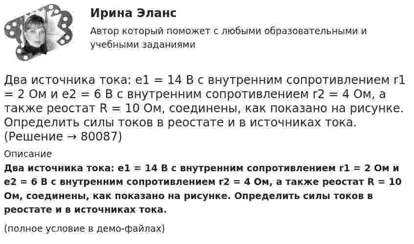     
            Описание
            Два источника тока: e1 = 14 В с внутренним сопротивлением r1 = 2 Ом и e2 = 6 В с внутренним сопротивлением r2 = 4 Ом, а также реостат R = 10 Ом, соединены, как показано на рисунке. Определить силы токов в реостате и в источниках тока.(полное условие в демо-файлах)   
            
            
            Два источника тока e1 = 12 В с внутренним сопротивлением r1 = 4 Ом и e2 = 8 В с внутренним сопротивлением r2 = 2 Ом, а также реостат R = 20 Ом соединены, как показано на рисунке. Определить силы тока в реостате и в источниках токов.Два источника тока: e1 = 14 В с внутренним сопротивлением r1 = 2 Ом и e2 = 6 В с внутренним сопротивлением r2 = 4 Ом, а также реостат R = 10 Ом, соединены, как показано на рисунке. Определить силы токов в реостате и в источниках тока.Два источника тока (E1 = 8 В, r1 = 2 Ом, E2 = 6 В, r2 = 1,5 Ом) и реостат (R = 10 Ом) соединены, как показано на рисунке. Вычислить силу тока, текущего через реостат.Два источника тока с ЭДС 24 В и с внутренними сопротивлениями 2 Ом и 3 Ом соединены параллельно. При каком сопротивлении внешней нагрузки полезная мощность равна 64 Вт? Какую наибольшую мощность можно Два источника тока с ЭДС e1 и e2, с внутренними сопротивлениями r1 и r2 соответственно, соединены, как показано на рисунке.             Какой ток протекает на каждом участке цепи, если сопротивление реостата R?Два источника тока с ЭДС e1 и e2, с внутренними сопротивлениями r1 и r2 соответственно, соединены, как показано на рисунке.             Какой ток протекает на каждом участке цепи, если сопротивление реостата R?Два источника тока с электродвижущими силами e1 = 12 В и e2 = 12 В с внутренними сопротивлениями R1 = 4 Ом и R2 = 2 Ом, а также реостат сопротивлением R = 20 Ом соединены, как показано на рисунке. Определить силы тока в реостате и в источниках токов.Два иона, прошедшие одну и ту же разность потенциалов, влетели перпендикулярно силовым линиям в однородное магнитное поле. Масса первого иона в 4 раза больше массы второго иона, а заряд первого иона был в два раза больше заряда второго иона. Найти отДва иона разных масс с одинаковыми зарядами влетели в однородное магнитное поле и стали двигаться по окружностям радиусами 3 см и 1,73 см. Вычислите отношение масс ионов, если они прошли одинаковую ускоряющую разность потенциалов.Два иона разных масс с одинаковыми зарядами влетели в однородное магнитное поле, стали двигаться по окружностям радиусами R1 = 3 см и R2 = 1,73 см. Определить отношение масс ионов, если они прошли одинаковую ускоряющую разностьДва иона разных масс с одинаковыми зарядами влетели в однородное магнитное поле, стали двигаться по окружностям радиусами R1 = 3 см и R2 = 1,73 см. Определить отношение масс ионов, если они прошли одинаковую ускоряющую разность потенциалов.Два иона с одинаковыми зарядами, пройдя одну и ту же ускоряющую разность потенциалов, влетели в однородное магнитное поле перпендикулярно линиям индукции. Один ион, масса которого m = 16 а. е. м., описал дугу окружностиДва источника с э.д.с. e1 = 6,5 В и e2 = 3,9 В и одинаковыми внутренними сопротивлениями по 2,0 Ом соединены параллельно и подключены ко внешней цепи сопротивлением 9,0 Ом. Определить токи в элементах и во внешней цепи.Два источника с ЭДС ε1 = 1,7 В и ε2 соединены одноимёнными полюсами и подключены к внешнему напряжению R = 15 Ом. Внутреннее сопротивление источников r1 = 24 Ом и r2 = 33 Ом. Токи в ветвях цепи I1, I2, I3. Ток I2 = 0,011 А. Определить ε2.