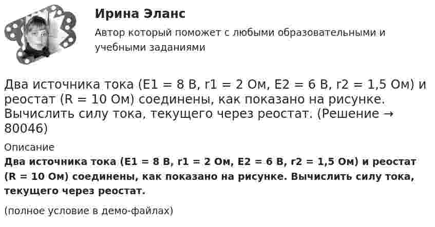     
            Описание
            Два источника тока (E1 = 8 В, r1 = 2 Ом, E2 = 6 В, r2 = 1,5 Ом) и реостат (R = 10 Ом) соединены, как показано на рисунке. Вычислить силу тока, текущего через реостат.(полное условие в демо-файлах)   
            
            
            Два источника тока: e1 = 14 В с внутренним сопротивлением r1 = 2 Ом и e2 = 6 В с внутренним сопротивлением r2 = 4 Ом, а также реостат R = 10 Ом, соединены, как показано на рисунке. Определить силы токов в реостате и в источниках тока.Два источника тока (E1 = 8 В, r1 = 2 Ом, E2 = 6 В, r2 = 1,5 Ом) и реостат (R = 10 Ом) соединены, как показано на рисунке. Вычислить силу тока, текущего через реостат.Два источника тока с ЭДС 24 В и с внутренними сопротивлениями 2 Ом и 3 Ом соединены параллельно. При каком сопротивлении внешней нагрузки полезная мощность равна 64 Вт? Какую наибольшую мощность можно Два источника тока с ЭДС e1 и e2, с внутренними сопротивлениями r1 и r2 соответственно, соединены, как показано на рисунке.             Какой ток протекает на каждом участке цепи, если сопротивление реостата R?Два источника тока с ЭДС e1 и e2, с внутренними сопротивлениями r1 и r2 соответственно, соединены, как показано на рисунке.             Какой ток протекает на каждом участке цепи, если сопротивление реостата R?Два источника тока с электродвижущими силами e1 = 12 В и e2 = 12 В с внутренними сопротивлениями R1 = 4 Ом и R2 = 2 Ом, а также реостат сопротивлением R = 20 Ом соединены, как показано на рисунке. Определить силы тока в реостате и в источниках токов.Два источника тока с электродвижущими силами e1 = 6 В и e2 = 4 В и внутренними сопротивлениями r1 = 2 Ом и r2 = 1 Ом, а также проводник сопротивлением R = 10 Ом соединены, как показано на рисунке. Определить силу тока в реостате и источниках тока.Два иона разных масс с одинаковыми зарядами влетели в однородное магнитное поле и стали двигаться по окружностям радиусами 3 см и 1,73 см. Вычислите отношение масс ионов, если они прошли одинаковую ускоряющую разность потенциалов.Два иона разных масс с одинаковыми зарядами влетели в однородное магнитное поле, стали двигаться по окружностям радиусами R1 = 3 см и R2 = 1,73 см. Определить отношение масс ионов, если они прошли одинаковую ускоряющую разностьДва иона разных масс с одинаковыми зарядами влетели в однородное магнитное поле, стали двигаться по окружностям радиусами R1 = 3 см и R2 = 1,73 см. Определить отношение масс ионов, если они прошли одинаковую ускоряющую разность потенциалов.Два иона с одинаковыми зарядами, пройдя одну и ту же ускоряющую разность потенциалов, влетели в однородное магнитное поле перпендикулярно линиям индукции. Один ион, масса которого m = 16 а. е. м., описал дугу окружностиДва источника с э.д.с. e1 = 6,5 В и e2 = 3,9 В и одинаковыми внутренними сопротивлениями по 2,0 Ом соединены параллельно и подключены ко внешней цепи сопротивлением 9,0 Ом. Определить токи в элементах и во внешней цепи.Два источника с ЭДС ε1 = 1,7 В и ε2 соединены одноимёнными полюсами и подключены к внешнему напряжению R = 15 Ом. Внутреннее сопротивление источников r1 = 24 Ом и r2 = 33 Ом. Токи в ветвях цепи I1, I2, I3. Ток I2 = 0,011 А. Определить ε2.Два источника тока e1 = 10 В с внутренним сопротивлением r1 = 4 Ом и e2 = 6 В с внутренним сопротивлением r2 = 2 Ом соединены, как показано на рисунке. Определить силы тока в проводнике и источниках тока. Сопротивление проводника R = 6 Ом.