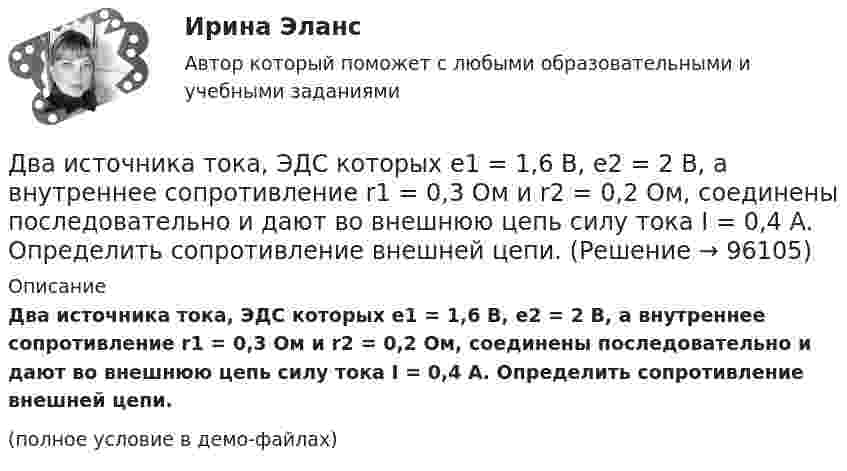     
            Описание
            Два источника тока, ЭДС которых e1 = 1,6 В, e2 = 2 В, а внутрен­нее сопротивление r1 = 0,3 Ом и r2 = 0,2 Ом, соединены последовательно и дают во внешнюю цепь силу тока I = 0,4 А. Определить сопротивление внешней цепи.(полное условие в демо-файлах)   
            
            
            Два источника тока, у которых E1 = 8 В, Ri1 = 2 Ом, E2 = 6 В, Ri2 = 1,5 Ом, и резистор сопротивлением R = 10 Ом соединены, как показано на рис. 9. Вычислить силу тока текущего через резистор.Два источника тока, ЭДС которых e1 = 1,6 В, e2 = 2 В, а внутреннее сопротивление r1 = 0,3 Ом и r2 = 0,2 Ом, соединены последовательно и дают во внешнюю цепь силу тока I = 0,4 А. Определить сопротивление внешней цепи.Два камня находятся на одной вертикали на расстоянии L = 10 м друг от друга. В некоторый момент времени верхний камень бросают вниз со скоростью υ01 = 20 м/с, а нижний опускают. Через какое время камни столкнутся? Сопротивлением воздуха пренебречь.Два киломоля газа изобарически нагреваются от 20 до 600 °С; при этом газ поглощает 2,4∙107 Дж энергии. Определить:Два киломоля углекислого газа нагреваются при постоянном давлении на 50 °C. Определить изменение внутренней энергии, работу расширения и количество теплоты, сообщённое газу.Два когерентных источника колеблются в одинаковых фазах с частотой ν = 400 Гц. Скорость распространения колебаний в среде V = 1 км/с. Определить, при какой наименьшей разности хода будет наблюдаться максимальное ослабление колебаний.Два когерентных источника колеблются в одинаковых фазах с частотой ν = 400 Гц. Скорость распространения колебаний в среде V = 1 км/с. Определить, при какой наименьшей разности хода будет наблюдаться максимальное усиление колебаний.Два источника тока e1 = 12 В с внутренним сопротивлением r1 = 4 Ом и e2 = 8 В с внутренним сопротивлением r2 = 2 Ом, а также реостат R = 20 Ом соединены, как показано на рисунке. Определить силы тока в реостате и в источниках токов.Два источника тока: e1 = 14 В с внутренним сопротивлением r1 = 2 Ом и e2 = 6 В с внутренним сопротивлением r2 = 4 Ом, а также реостат R = 10 Ом, соединены, как показано на рисунке. Определить силы токов в реостате и в источниках тока.Два источника тока (E1 = 8 В, r1 = 2 Ом, E2 = 6 В, r2 = 1,5 Ом) и реостат (R = 10 Ом) соединены, как показано на рисунке. Вычислить силу тока, текущего через реостат.Два источника тока с ЭДС 24 В и с внутренними сопротивлениями 2 Ом и 3 Ом соединены параллельно. При каком сопротивлении внешней нагрузки полезная мощность равна 64 Вт? Какую наибольшую мощность можно Два источника тока с ЭДС e1 и e2, с внутренними сопротивлениями r1 и r2 соответственно, соединены, как показано на рисунке.             Какой ток протекает на каждом участке цепи, если сопротивление реостата R?Два источника тока с ЭДС e1 и e2, с внутренними сопротивлениями r1 и r2 соответственно, соединены, как показано на рисунке.             Какой ток протекает на каждом участке цепи, если сопротивление реостата R?Два источника тока с электродвижущими силами e1 = 12 В и e2 = 12 В с внутренними сопротивлениями R1 = 4 Ом и R2 = 2 Ом, а также реостат сопротивлением R = 20 Ом соединены, как показано на рисунке. Определить силы тока в реостате и в источниках токов.