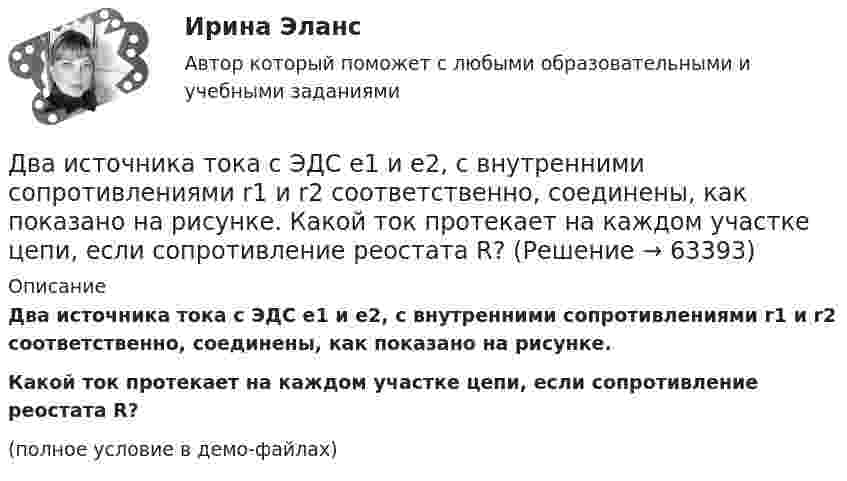     
            Описание
            Два источника тока с ЭДС e1 и e2, с внутренними сопротивлениями r1 и r2 соответственно, соединены, как показано на рисунке.           Какой ток протекает на каждом участке цепи, если сопротивление реостата R?(полное условие в демо-файлах)   
            
            
            Два источника тока с ЭДС e1 и e2, с внутренними сопротивлениями r1 и r2 соответственно, соединены, как показано на рисунке.             Какой ток протекает на каждом участке цепи, если сопротивление реостата R?Два источника тока с ЭДС e1 и e2, с внутренними сопротивлениями r1 и r2 соответственно, соединены, как показано на рисунке.             Какой ток протекает на каждом участке цепи, если сопротивление реостата R?Два источника тока с электродвижущими силами e1 = 12 В и e2 = 12 В с внутренними сопротивлениями R1 = 4 Ом и R2 = 2 Ом, а также реостат сопротивлением R = 20 Ом соединены, как показано на рисунке. Определить силы тока в реостате и в источниках токов.Два источника тока с электродвижущими силами e1 = 6 В и e2 = 4 В и внутренними сопротивлениями r1 = 2 Ом и r2 = 1 Ом, а также проводник сопротивлением R = 10 Ом соединены, как показано на рисунке. Определить силу тока в реостате и источниках тока.Два источника тока, у которых E1 = 8 В, Ri1 = 2 Ом, E2 = 6 В, Ri2 = 1,5 Ом, и резистор сопротивлением R = 10 Ом соединены, как показано на рис. 9. Вычислить силу тока текущего через резистор.Два источника тока, ЭДС которых e1 = 1,6 В, e2 = 2 В, а внутреннее сопротивление r1 = 0,3 Ом и r2 = 0,2 Ом, соединены последовательно и дают во внешнюю цепь силу тока I = 0,4 А. Определить сопротивление внешней цепи.Два камня находятся на одной вертикали на расстоянии L = 10 м друг от друга. В некоторый момент времени верхний камень бросают вниз со скоростью υ01 = 20 м/с, а нижний опускают. Через какое время камни столкнутся? Сопротивлением воздуха пренебречь.Два иона с одинаковыми зарядами, пройдя одну и ту же ускоряющую разность потенциалов, влетели в однородное магнитное поле перпендикулярно линиям индукции. Один ион, масса которого m = 16 а. е. м., описал дугу окружностиДва источника с э.д.с. e1 = 6,5 В и e2 = 3,9 В и одинаковыми внутренними сопротивлениями по 2,0 Ом соединены параллельно и подключены ко внешней цепи сопротивлением 9,0 Ом. Определить токи в элементах и во внешней цепи.Два источника с ЭДС ε1 = 1,7 В и ε2 соединены одноимёнными полюсами и подключены к внешнему напряжению R = 15 Ом. Внутреннее сопротивление источников r1 = 24 Ом и r2 = 33 Ом. Токи в ветвях цепи I1, I2, I3. Ток I2 = 0,011 А. Определить ε2.Два источника тока e1 = 10 В с внутренним сопротивлением r1 = 4 Ом и e2 = 6 В с внутренним сопротивлением r2 = 2 Ом соединены, как показано на рисунке. Определить силы тока в проводнике и источниках тока. Сопротивление проводника R = 6 Ом.Два источника тока e1 = 12 В с внутренним сопротивлением r1 = 4 Ом и e2 = 8 В с внутренним сопротивлением r2 = 2 Ом, а также реостат R = 20 Ом соединены, как показано на рисунке. Определить силы тока в реостате и в источниках токов.Два источника тока: e1 = 14 В с внутренним сопротивлением r1 = 2 Ом и e2 = 6 В с внутренним сопротивлением r2 = 4 Ом, а также реостат R = 10 Ом, соединены, как показано на рисунке. Определить силы токов в реостате и в источниках тока.Два источника тока (E1 = 8 В, r1 = 2 Ом, E2 = 6 В, r2 = 1,5 Ом) и реостат (R = 10 Ом) соединены, как показано на рисунке. Вычислить силу тока, текущего через реостат.