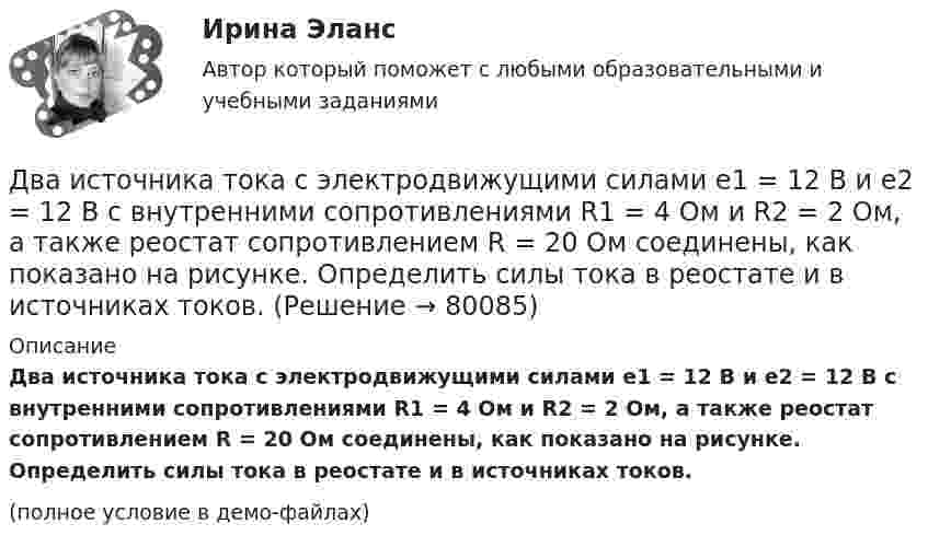     
            Описание
            Два источника тока с электродвижущими силами e1 = 12 В и e2 = 12 В с внутренними сопротивлениями R1 = 4 Ом и R2 = 2 Ом, а также реостат сопротивлением R = 20 Ом соединены, как показано на рисунке. Определить силы тока в реостате и в источниках токов.(полное условие в демо-файлах)   
            
            
            Два источника тока с ЭДС e1 и e2, с внутренними сопротивлениями r1 и r2 соответственно, соединены, как показано на рисунке.             Какой ток протекает на каждом участке цепи, если сопротивление реостата R?Два источника тока с электродвижущими силами e1 = 12 В и e2 = 12 В с внутренними сопротивлениями R1 = 4 Ом и R2 = 2 Ом, а также реостат сопротивлением R = 20 Ом соединены, как показано на рисунке. Определить силы тока в реостате и в источниках токов.Два источника тока с электродвижущими силами e1 = 6 В и e2 = 4 В и внутренними сопротивлениями r1 = 2 Ом и r2 = 1 Ом, а также проводник сопротивлением R = 10 Ом соединены, как показано на рисунке. Определить силу тока в реостате и источниках тока.Два источника тока, у которых E1 = 8 В, Ri1 = 2 Ом, E2 = 6 В, Ri2 = 1,5 Ом, и резистор сопротивлением R = 10 Ом соединены, как показано на рис. 9. Вычислить силу тока текущего через резистор.Два источника тока, ЭДС которых e1 = 1,6 В, e2 = 2 В, а внутреннее сопротивление r1 = 0,3 Ом и r2 = 0,2 Ом, соединены последовательно и дают во внешнюю цепь силу тока I = 0,4 А. Определить сопротивление внешней цепи.Два камня находятся на одной вертикали на расстоянии L = 10 м друг от друга. В некоторый момент времени верхний камень бросают вниз со скоростью υ01 = 20 м/с, а нижний опускают. Через какое время камни столкнутся? Сопротивлением воздуха пренебречь.Два киломоля газа изобарически нагреваются от 20 до 600 °С; при этом газ поглощает 2,4∙107 Дж энергии. Определить:Два источника с э.д.с. e1 = 6,5 В и e2 = 3,9 В и одинаковыми внутренними сопротивлениями по 2,0 Ом соединены параллельно и подключены ко внешней цепи сопротивлением 9,0 Ом. Определить токи в элементах и во внешней цепи.Два источника с ЭДС ε1 = 1,7 В и ε2 соединены одноимёнными полюсами и подключены к внешнему напряжению R = 15 Ом. Внутреннее сопротивление источников r1 = 24 Ом и r2 = 33 Ом. Токи в ветвях цепи I1, I2, I3. Ток I2 = 0,011 А. Определить ε2.Два источника тока e1 = 10 В с внутренним сопротивлением r1 = 4 Ом и e2 = 6 В с внутренним сопротивлением r2 = 2 Ом соединены, как показано на рисунке. Определить силы тока в проводнике и источниках тока. Сопротивление проводника R = 6 Ом.Два источника тока e1 = 12 В с внутренним сопротивлением r1 = 4 Ом и e2 = 8 В с внутренним сопротивлением r2 = 2 Ом, а также реостат R = 20 Ом соединены, как показано на рисунке. Определить силы тока в реостате и в источниках токов.Два источника тока: e1 = 14 В с внутренним сопротивлением r1 = 2 Ом и e2 = 6 В с внутренним сопротивлением r2 = 4 Ом, а также реостат R = 10 Ом, соединены, как показано на рисунке. Определить силы токов в реостате и в источниках тока.Два источника тока (E1 = 8 В, r1 = 2 Ом, E2 = 6 В, r2 = 1,5 Ом) и реостат (R = 10 Ом) соединены, как показано на рисунке. Вычислить силу тока, текущего через реостат.Два источника тока с ЭДС 24 В и с внутренними сопротивлениями 2 Ом и 3 Ом соединены параллельно. При каком сопротивлении внешней нагрузки полезная мощность равна 64 Вт? Какую наибольшую мощность можно 