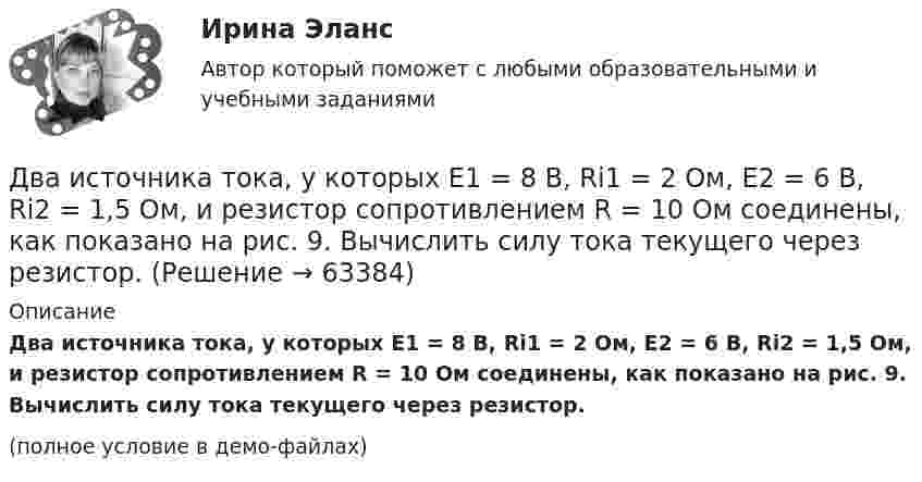     
            Описание
            Два источника тока, у которых E1 = 8 В, Ri1 = 2 Ом, E2 = 6 В, Ri2 = 1,5 Ом, и резистор сопротивлением R = 10 Ом соединены, как показано на рис. 9. Вычислить силу тока текущего через резистор.(полное условие в демо-файлах)   
            
            
            Два источника тока с электродвижущими силами e1 = 6 В и e2 = 4 В и внутренними сопротивлениями r1 = 2 Ом и r2 = 1 Ом, а также проводник сопротивлением R = 10 Ом соединены, как показано на рисунке. Определить силу тока в реостате и источниках тока.Два источника тока, у которых E1 = 8 В, Ri1 = 2 Ом, E2 = 6 В, Ri2 = 1,5 Ом, и резистор сопротивлением R = 10 Ом соединены, как показано на рис. 9. Вычислить силу тока текущего через резистор.Два источника тока, ЭДС которых e1 = 1,6 В, e2 = 2 В, а внутреннее сопротивление r1 = 0,3 Ом и r2 = 0,2 Ом, соединены последовательно и дают во внешнюю цепь силу тока I = 0,4 А. Определить сопротивление внешней цепи.Два камня находятся на одной вертикали на расстоянии L = 10 м друг от друга. В некоторый момент времени верхний камень бросают вниз со скоростью υ01 = 20 м/с, а нижний опускают. Через какое время камни столкнутся? Сопротивлением воздуха пренебречь.Два киломоля газа изобарически нагреваются от 20 до 600 °С; при этом газ поглощает 2,4∙107 Дж энергии. Определить:Два киломоля углекислого газа нагреваются при постоянном давлении на 50 °C. Определить изменение внутренней энергии, работу расширения и количество теплоты, сообщённое газу.Два когерентных источника колеблются в одинаковых фазах с частотой ν = 400 Гц. Скорость распространения колебаний в среде V = 1 км/с. Определить, при какой наименьшей разности хода будет наблюдаться максимальное ослабление колебаний.Два источника тока e1 = 10 В с внутренним сопротивлением r1 = 4 Ом и e2 = 6 В с внутренним сопротивлением r2 = 2 Ом соединены, как показано на рисунке. Определить силы тока в проводнике и источниках тока. Сопротивление проводника R = 6 Ом.Два источника тока e1 = 12 В с внутренним сопротивлением r1 = 4 Ом и e2 = 8 В с внутренним сопротивлением r2 = 2 Ом, а также реостат R = 20 Ом соединены, как показано на рисунке. Определить силы тока в реостате и в источниках токов.Два источника тока: e1 = 14 В с внутренним сопротивлением r1 = 2 Ом и e2 = 6 В с внутренним сопротивлением r2 = 4 Ом, а также реостат R = 10 Ом, соединены, как показано на рисунке. Определить силы токов в реостате и в источниках тока.Два источника тока (E1 = 8 В, r1 = 2 Ом, E2 = 6 В, r2 = 1,5 Ом) и реостат (R = 10 Ом) соединены, как показано на рисунке. Вычислить силу тока, текущего через реостат.Два источника тока с ЭДС 24 В и с внутренними сопротивлениями 2 Ом и 3 Ом соединены параллельно. При каком сопротивлении внешней нагрузки полезная мощность равна 64 Вт? Какую наибольшую мощность можно Два источника тока с ЭДС e1 и e2, с внутренними сопротивлениями r1 и r2 соответственно, соединены, как показано на рисунке.             Какой ток протекает на каждом участке цепи, если сопротивление реостата R?Два источника тока с ЭДС e1 и e2, с внутренними сопротивлениями r1 и r2 соответственно, соединены, как показано на рисунке.             Какой ток протекает на каждом участке цепи, если сопротивление реостата R?