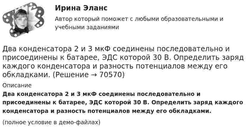     
            Описание
            Два конденсатора 2 и 3 мкФ соединены последовательно и присоединены к батарее, ЭДС которой 30 В. Определить заряд каждого конденсатора и разность потенциалов между его обкладками.(полное условие в демо-файлах)   
            
            
            Два когерентных источника, расстояние между которыми 0,2 мм, расположены от экрана на 1,5 м. Найти длину световой волны, если третий минимум интерференции расположен на экране на расстоянии 12,6 мм от центра картины.Два конденсатора 2 и 3 мкФ соединены последовательно и присоединены к батарее, ЭДС которой 30 В. Определить заряд каждого конденсатора и разность потенциалов между его обкладками.Два конденсатора ёмкостью 3 и 5 мкФ соединены последовательно и подсоединены к источнику постоянного напряжения 12 В. Определить заряд каждого конденсатора и разность потенциалов между его обкладками.Два конденсатора емкостью 3 мкФ и 6 мкФ соединены между собой параллельно. Конденсаторы подсоединены в батарее, ЭДС которой равна 120 В. Найдите заряд на каждом конденсаторе и разность потенциалов между обкладкамиДва конденсатора ёмкостью C1 = 5 мкФ и C2 = 8 мкФ соединены последовательно и присоединены к батарее с ЭДС, равной 80 В. Определить заряд каждого конденсатора и разность потенциалов между его обкладками.Два конденсатора емкостью С1 = 1 мкФ и С2 = 7 мкФ соединены параллельно и присоединены к источнику с напряжением U = 198 B. Какова суммарная энергия запасена в конденсаторах? Ответ введите в мДж (миллиДжоуль) целым числом.Два конденсатора ёмкостями 2 мкФ и 5 мкФ заряжены до напряжений 100 В и 150 В соответственно. Вычислите напряжение на обкладках конденсаторов после их соединения обкладками, имеющими разноимённые заряды.Два источника тока с электродвижущими силами e1 = 6 В и e2 = 4 В и внутренними сопротивлениями r1 = 2 Ом и r2 = 1 Ом, а также проводник сопротивлением R = 10 Ом соединены, как показано на рисунке. Определить силу тока в реостате и источниках тока.Два источника тока, у которых E1 = 8 В, Ri1 = 2 Ом, E2 = 6 В, Ri2 = 1,5 Ом, и резистор сопротивлением R = 10 Ом соединены, как показано на рис. 9. Вычислить силу тока текущего через резистор.Два источника тока, ЭДС которых e1 = 1,6 В, e2 = 2 В, а внутреннее сопротивление r1 = 0,3 Ом и r2 = 0,2 Ом, соединены последовательно и дают во внешнюю цепь силу тока I = 0,4 А. Определить сопротивление внешней цепи.Два камня находятся на одной вертикали на расстоянии L = 10 м друг от друга. В некоторый момент времени верхний камень бросают вниз со скоростью υ01 = 20 м/с, а нижний опускают. Через какое время камни столкнутся? Сопротивлением воздуха пренебречь.Два киломоля газа изобарически нагреваются от 20 до 600 °С; при этом газ поглощает 2,4∙107 Дж энергии. Определить:Два киломоля углекислого газа нагреваются при постоянном давлении на 50 °C. Определить изменение внутренней энергии, работу расширения и количество теплоты, сообщённое газу.Два когерентных источника колеблются в одинаковых фазах с частотой ν = 400 Гц. Скорость распространения колебаний в среде V = 1 км/с. Определить, при какой наименьшей разности хода будет наблюдаться максимальное ослабление колебаний.