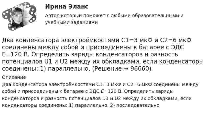      
            Описание
            Два конденсатора электроёмкостями С1=3 мкФ и С2=6 мкФ соединены между собой и присоединены к батарее с ЭДС Е=120 В. Определить заряды конденсаторов и разность потенциалов U1 и U2 между их обкладками, если конденсаторы соединены: 1) параллельно, 2) последовательно.   
            
            
            Два конденсатора электроёмкостями C1 = 3 мкФ и C2 = 6 мкФ соединены между собой и присоединены к батарее с ЭДС e = 120 В. Определить заряды q1 и q2 конденсаторов и разности потенциалов Два конденсатора электроёмкостями С1=3 мкФ и С2=6 мкФ соединены между собой и присоединены к батарее с ЭДС Е=120 В. Определить заряды конденсаторов и разность потенциалов U1 и U2 между их обкладками, если конденсаторы соединены: 1) параллельно,Два конькобежца массами m1=80 кг и m2=50 кг, держась за концы длинного натянутого шнура, неподвижно стоят на льду один против другого. Один из них начинает укорачивать шнур, выбирая его со скоростью v=1 м/с. С какими скоростями u1 и u2 будут Два круговых витка радиусами 30 см и 50 см с токами 8 А и 4 А лежат в  параллельных плоскостях на расстоянии 40 см. Найти напряженность  магнитного поля в центре первого витка, если их центры лежат на одном  перпендикуляре, а токи направленыДва круговых витка радиусом 4 см каждый расположены в параллельных плоскостях на расстояние 0,1 м друг от друга. Магнитная индукция на оси витков в точке, находящейся на равном расстоянии от них, B = 15,3 мкТл. Два круговых витка радиусом 4 см каждый расположены в параллельных плоскостях на расстоянии 0,1 м друг от друга. По виткам текут токи I1 = I2 = 2 А. Найти напряжённость магнитного поля на оси витков в точке, находящейся на равном расстоянии от них.Два круговых витка расположены в двух взаимно перпендикулярных плоскостях так, что центры этих витков совпадают. Радиус каждого витка 2 см, токи в витках равны 5 А. Найти индукцию и напряжённость магнитного поля в центре этих витков.Два конденсатора емкостью С1 = 1 мкФ и С2 = 7 мкФ соединены параллельно и присоединены к источнику с напряжением U = 198 B. Какова суммарная энергия запасена в конденсаторах? Ответ введите в мДж (миллиДжоуль) целым числом.Два конденсатора ёмкостями 2 мкФ и 5 мкФ заряжены до напряжений 100 В и 150 В соответственно. Вычислите напряжение на обкладках конденсаторов после их соединения обкладками, имеющими разноимённые заряды.Два конденсатора ёмкостями C1 = 5 мкФ и C2 = 8 мкФ соединены последовательно и присоединены к батарее с ЭДС 80 В. Определить заряды Q1 и Q2 конденсаторов и разности потенциалов U1 и U2 между их обкладками.Два конденсатора емкостями С1 = 2 мкФ и С2 = 5 мкФ заряжены до напряжений U1 = 100 В и U2 = 150 В соответственно. Определить напряжение на обкладках конденсаторов после их соединения обкладками, имеющими разноименные заряды.Два конденсатора емкостями С1 = 5 мкФ и С2 = 8 мкФ соединены последовательно и присоединены к батарее с ЭДС  = 80 В. Определить заряды Q1 и Q2 конденсаторов и разности потенциалов U1 и U2 между их обкладками.Два конденсатора одинаковой ёмкости заряжены до разности потенциалов 100 В и 300 В, а затем соединены одноимённо заряженными обкладками. Напряжение, установившееся между обкладками конденсаторов, равноДва конденсатора одинаковой ёмкости по 3 мкФ заряжены один до напряжения 100 В, а другой – 200 В. Определить напряжение между обкладками конденсаторов, если их соединить параллельно: