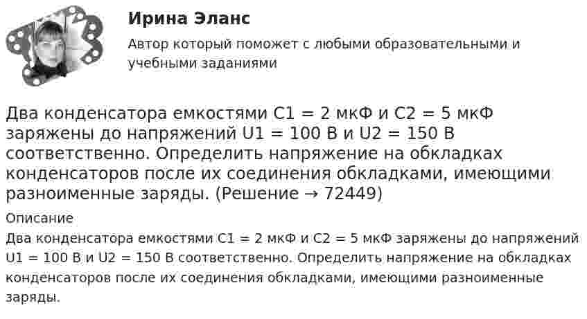      
            Описание
            Два конденсатора емкостями С1 = 2 мкФ и С2 = 5 мкФ заряжены до напряжений U1 = 100 В и U2 = 150 В соответственно. Определить напряжение на обкладках конденсаторов после их соединения обкладками, имеющими разноименные заряды.   
            
            
            Два конденсатора ёмкостями C1 = 5 мкФ и C2 = 8 мкФ соединены последовательно и присоединены к батарее с ЭДС 80 В. Определить заряды Q1 и Q2 конденсаторов и разности потенциалов U1 и U2 между их обкладками.Два конденсатора емкостями С1 = 2 мкФ и С2 = 5 мкФ заряжены до напряжений U1 = 100 В и U2 = 150 В соответственно. Определить напряжение на обкладках конденсаторов после их соединения обкладками, имеющими разноименные заряды.Два конденсатора емкостями С1 = 5 мкФ и С2 = 8 мкФ соединены последовательно и присоединены к батарее с ЭДС  = 80 В. Определить заряды Q1 и Q2 конденсаторов и разности потенциалов U1 и U2 между их обкладками.Два конденсатора одинаковой ёмкости заряжены до разности потенциалов 100 В и 300 В, а затем соединены одноимённо заряженными обкладками. Напряжение, установившееся между обкладками конденсаторов, равноДва конденсатора одинаковой ёмкости по 3 мкФ заряжены один до напряжения 100 В, а другой – 200 В. Определить напряжение между обкладками конденсаторов, если их соединить параллельно:Два конденсатора с ёмкостями 4 мкФ и 1 мкФ соединены последовательно и подключены к источнику постоянного напряжения 220 В. Определить общую ёмкость и напряжение на каждом конденсаторе.Два конденсатора электроёмкостями C1 = 3 мкФ и C2 = 6 мкФ соединены между собой и присоединены к батарее с ЭДС e = 120 В. Определить заряды q1 и q2 конденсаторов и разности потенциалов Два когерентных источника колеблются в одинаковых фазах с частотой ν = 400 Гц. Скорость распространения колебаний в среде V = 1 км/с. Определить, при какой наименьшей разности хода будет наблюдаться максимальное усиление колебаний.Два когерентных источника, расстояние между которыми 0,2 мм, расположены от экрана на 1,5 м. Найти длину световой волны, если третий минимум интерференции расположен на экране на расстоянии 12,6 мм от центра картины.Два конденсатора 2 и 3 мкФ соединены последовательно и присоединены к батарее, ЭДС которой 30 В. Определить заряд каждого конденсатора и разность потенциалов между его обкладками.Два конденсатора ёмкостью 3 и 5 мкФ соединены последовательно и подсоединены к источнику постоянного напряжения 12 В. Определить заряд каждого конденсатора и разность потенциалов между его обкладками.Два конденсатора емкостью 3 мкФ и 6 мкФ соединены между собой параллельно. Конденсаторы подсоединены в батарее, ЭДС которой равна 120 В. Найдите заряд на каждом конденсаторе и разность потенциалов между обкладкамиДва конденсатора ёмкостью C1 = 5 мкФ и C2 = 8 мкФ соединены последовательно и присоединены к батарее с ЭДС, равной 80 В. Определить заряд каждого конденсатора и разность потенциалов между его обкладками.Два конденсатора емкостью С1 = 1 мкФ и С2 = 7 мкФ соединены параллельно и присоединены к источнику с напряжением U = 198 B. Какова суммарная энергия запасена в конденсаторах? Ответ введите в мДж (миллиДжоуль) целым числом.