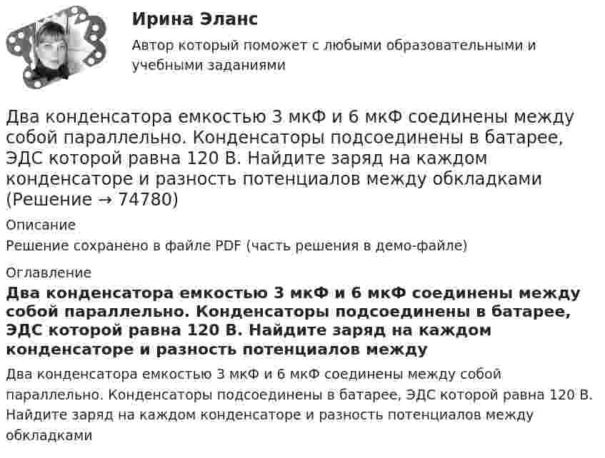     
            Описание
            Решение сохранено в файле PDF (часть решения в демо-файле) 
            Оглавление
            Два конденсатора емкостью 3 мкФ и 6 мкФ соединены между собой параллельно. Конденсаторы подсоединены в батарее, ЭДС которой равна 120 В. Найдите заряд на каждом конденсаторе и разность потенциалов между обкладками  
            
            
            Два конденсатора ёмкостью 3 и 5 мкФ соединены последовательно и подсоединены к источнику постоянного напряжения 12 В. Определить заряд каждого конденсатора и разность потенциалов между его обкладками.Два конденсатора емкостью 3 мкФ и 6 мкФ соединены между собой параллельно. Конденсаторы подсоединены в батарее, ЭДС которой равна 120 В. Найдите заряд на каждом конденсаторе и разность потенциалов между обкладкамиДва конденсатора ёмкостью C1 = 5 мкФ и C2 = 8 мкФ соединены последовательно и присоединены к батарее с ЭДС, равной 80 В. Определить заряд каждого конденсатора и разность потенциалов между его обкладками.Два конденсатора емкостью С1 = 1 мкФ и С2 = 7 мкФ соединены параллельно и присоединены к источнику с напряжением U = 198 B. Какова суммарная энергия запасена в конденсаторах? Ответ введите в мДж (миллиДжоуль) целым числом.Два конденсатора ёмкостями 2 мкФ и 5 мкФ заряжены до напряжений 100 В и 150 В соответственно. Вычислите напряжение на обкладках конденсаторов после их соединения обкладками, имеющими разноимённые заряды.Два конденсатора ёмкостями C1 = 5 мкФ и C2 = 8 мкФ соединены последовательно и присоединены к батарее с ЭДС 80 В. Определить заряды Q1 и Q2 конденсаторов и разности потенциалов U1 и U2 между их обкладками.Два конденсатора емкостями С1 = 2 мкФ и С2 = 5 мкФ заряжены до напряжений U1 = 100 В и U2 = 150 В соответственно. Определить напряжение на обкладках конденсаторов после их соединения обкладками, имеющими разноименные заряды.Два источника тока, ЭДС которых e1 = 1,6 В, e2 = 2 В, а внутреннее сопротивление r1 = 0,3 Ом и r2 = 0,2 Ом, соединены последовательно и дают во внешнюю цепь силу тока I = 0,4 А. Определить сопротивление внешней цепи.Два камня находятся на одной вертикали на расстоянии L = 10 м друг от друга. В некоторый момент времени верхний камень бросают вниз со скоростью υ01 = 20 м/с, а нижний опускают. Через какое время камни столкнутся? Сопротивлением воздуха пренебречь.Два киломоля газа изобарически нагреваются от 20 до 600 °С; при этом газ поглощает 2,4∙107 Дж энергии. Определить:Два киломоля углекислого газа нагреваются при постоянном давлении на 50 °C. Определить изменение внутренней энергии, работу расширения и количество теплоты, сообщённое газу.Два когерентных источника колеблются в одинаковых фазах с частотой ν = 400 Гц. Скорость распространения колебаний в среде V = 1 км/с. Определить, при какой наименьшей разности хода будет наблюдаться максимальное ослабление колебаний.Два когерентных источника колеблются в одинаковых фазах с частотой ν = 400 Гц. Скорость распространения колебаний в среде V = 1 км/с. Определить, при какой наименьшей разности хода будет наблюдаться максимальное усиление колебаний.Два когерентных источника, расстояние между которыми 0,2 мм, расположены от экрана на 1,5 м. Найти длину световой волны, если третий минимум интерференции расположен на экране на расстоянии 12,6 мм от центра картины.