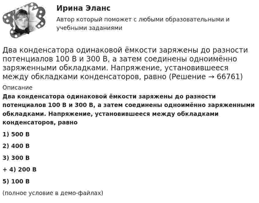     
            Описание
            Два конденсатора одинаковой ёмкости заряжены до разности потенциалов 100 В и 300 В, а затем соединены одноимённо заряженными обкладками. Напряжение, установившееся между обкладками конденсаторов, равно1) 500 В2) 400 В3) 300 В+         4) 200 В5) 100 В(полное условие в демо-файлах)   
            
            
            Два конденсатора емкостями С1 = 5 мкФ и С2 = 8 мкФ соединены последовательно и присоединены к батарее с ЭДС  = 80 В. Определить заряды Q1 и Q2 конденсаторов и разности потенциалов U1 и U2 между их обкладками.Два конденсатора одинаковой ёмкости заряжены до разности потенциалов 100 В и 300 В, а затем соединены одноимённо заряженными обкладками. Напряжение, установившееся между обкладками конденсаторов, равноДва конденсатора одинаковой ёмкости по 3 мкФ заряжены один до напряжения 100 В, а другой – 200 В. Определить напряжение между обкладками конденсаторов, если их соединить параллельно:Два конденсатора с ёмкостями 4 мкФ и 1 мкФ соединены последовательно и подключены к источнику постоянного напряжения 220 В. Определить общую ёмкость и напряжение на каждом конденсаторе.Два конденсатора электроёмкостями C1 = 3 мкФ и C2 = 6 мкФ соединены между собой и присоединены к батарее с ЭДС e = 120 В. Определить заряды q1 и q2 конденсаторов и разности потенциалов Два конденсатора электроёмкостями С1=3 мкФ и С2=6 мкФ соединены между собой и присоединены к батарее с ЭДС Е=120 В. Определить заряды конденсаторов и разность потенциалов U1 и U2 между их обкладками, если конденсаторы соединены: 1) параллельно,Два конькобежца массами m1=80 кг и m2=50 кг, держась за концы длинного натянутого шнура, неподвижно стоят на льду один против другого. Один из них начинает укорачивать шнур, выбирая его со скоростью v=1 м/с. С какими скоростями u1 и u2 будут Два конденсатора 2 и 3 мкФ соединены последовательно и присоединены к батарее, ЭДС которой 30 В. Определить заряд каждого конденсатора и разность потенциалов между его обкладками.Два конденсатора ёмкостью 3 и 5 мкФ соединены последовательно и подсоединены к источнику постоянного напряжения 12 В. Определить заряд каждого конденсатора и разность потенциалов между его обкладками.Два конденсатора емкостью 3 мкФ и 6 мкФ соединены между собой параллельно. Конденсаторы подсоединены в батарее, ЭДС которой равна 120 В. Найдите заряд на каждом конденсаторе и разность потенциалов между обкладкамиДва конденсатора ёмкостью C1 = 5 мкФ и C2 = 8 мкФ соединены последовательно и присоединены к батарее с ЭДС, равной 80 В. Определить заряд каждого конденсатора и разность потенциалов между его обкладками.Два конденсатора емкостью С1 = 1 мкФ и С2 = 7 мкФ соединены параллельно и присоединены к источнику с напряжением U = 198 B. Какова суммарная энергия запасена в конденсаторах? Ответ введите в мДж (миллиДжоуль) целым числом.Два конденсатора ёмкостями 2 мкФ и 5 мкФ заряжены до напряжений 100 В и 150 В соответственно. Вычислите напряжение на обкладках конденсаторов после их соединения обкладками, имеющими разноимённые заряды.Два конденсатора ёмкостями C1 = 5 мкФ и C2 = 8 мкФ соединены последовательно и присоединены к батарее с ЭДС 80 В. Определить заряды Q1 и Q2 конденсаторов и разности потенциалов U1 и U2 между их обкладками.