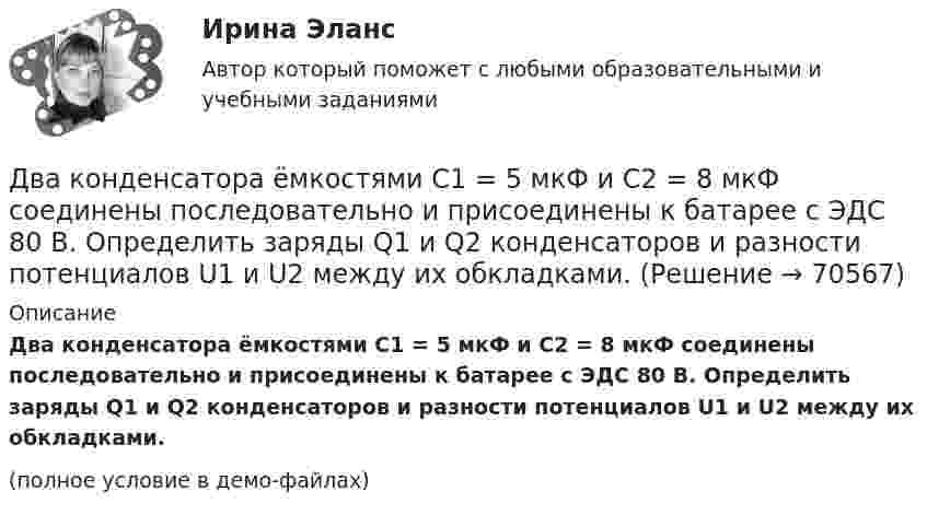     
            Описание
            Два конденсатора ёмкостями C1 = 5 мкФ и C2 = 8 мкФ соединены последовательно и присоединены к батарее с ЭДС 80 В. Определить заряды Q1 и Q2 конденсаторов и разности потенциалов U1 и U2 между их обкладками.(полное условие в демо-файлах)   
            
            
            Два конденсатора ёмкостями 2 мкФ и 5 мкФ заряжены до напряжений 100 В и 150 В соответственно. Вычислите напряжение на обкладках конденсаторов после их соединения обкладками, имеющими разноимённые заряды.Два конденсатора ёмкостями C1 = 5 мкФ и C2 = 8 мкФ соединены последовательно и присоединены к батарее с ЭДС 80 В. Определить заряды Q1 и Q2 конденсаторов и разности потенциалов U1 и U2 между их обкладками.Два конденсатора емкостями С1 = 2 мкФ и С2 = 5 мкФ заряжены до напряжений U1 = 100 В и U2 = 150 В соответственно. Определить напряжение на обкладках конденсаторов после их соединения обкладками, имеющими разноименные заряды.Два конденсатора емкостями С1 = 5 мкФ и С2 = 8 мкФ соединены последовательно и присоединены к батарее с ЭДС  = 80 В. Определить заряды Q1 и Q2 конденсаторов и разности потенциалов U1 и U2 между их обкладками.Два конденсатора одинаковой ёмкости заряжены до разности потенциалов 100 В и 300 В, а затем соединены одноимённо заряженными обкладками. Напряжение, установившееся между обкладками конденсаторов, равноДва конденсатора одинаковой ёмкости по 3 мкФ заряжены один до напряжения 100 В, а другой – 200 В. Определить напряжение между обкладками конденсаторов, если их соединить параллельно:Два конденсатора с ёмкостями 4 мкФ и 1 мкФ соединены последовательно и подключены к источнику постоянного напряжения 220 В. Определить общую ёмкость и напряжение на каждом конденсаторе.Два когерентных источника колеблются в одинаковых фазах с частотой ν = 400 Гц. Скорость распространения колебаний в среде V = 1 км/с. Определить, при какой наименьшей разности хода будет наблюдаться максимальное ослабление колебаний.Два когерентных источника колеблются в одинаковых фазах с частотой ν = 400 Гц. Скорость распространения колебаний в среде V = 1 км/с. Определить, при какой наименьшей разности хода будет наблюдаться максимальное усиление колебаний.Два когерентных источника, расстояние между которыми 0,2 мм, расположены от экрана на 1,5 м. Найти длину световой волны, если третий минимум интерференции расположен на экране на расстоянии 12,6 мм от центра картины.Два конденсатора 2 и 3 мкФ соединены последовательно и присоединены к батарее, ЭДС которой 30 В. Определить заряд каждого конденсатора и разность потенциалов между его обкладками.Два конденсатора ёмкостью 3 и 5 мкФ соединены последовательно и подсоединены к источнику постоянного напряжения 12 В. Определить заряд каждого конденсатора и разность потенциалов между его обкладками.Два конденсатора емкостью 3 мкФ и 6 мкФ соединены между собой параллельно. Конденсаторы подсоединены в батарее, ЭДС которой равна 120 В. Найдите заряд на каждом конденсаторе и разность потенциалов между обкладкамиДва конденсатора ёмкостью C1 = 5 мкФ и C2 = 8 мкФ соединены последовательно и присоединены к батарее с ЭДС, равной 80 В. Определить заряд каждого конденсатора и разность потенциалов между его обкладками.