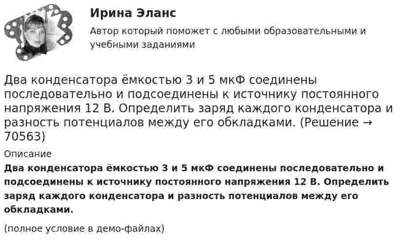     
            Описание
            Два конденсатора ёмкостью 3 и 5 мкФ соединены последовательно и подсоединены к источнику постоянного напряжения 12 В. Определить заряд каждого конденсатора и разность потенциалов между его обкладками.(полное условие в демо-файлах)   
            
            
            Два конденсатора 2 и 3 мкФ соединены последовательно и присоединены к батарее, ЭДС которой 30 В. Определить заряд каждого конденсатора и разность потенциалов между его обкладками.Два конденсатора ёмкостью 3 и 5 мкФ соединены последовательно и подсоединены к источнику постоянного напряжения 12 В. Определить заряд каждого конденсатора и разность потенциалов между его обкладками.Два конденсатора емкостью 3 мкФ и 6 мкФ соединены между собой параллельно. Конденсаторы подсоединены в батарее, ЭДС которой равна 120 В. Найдите заряд на каждом конденсаторе и разность потенциалов между обкладкамиДва конденсатора ёмкостью C1 = 5 мкФ и C2 = 8 мкФ соединены последовательно и присоединены к батарее с ЭДС, равной 80 В. Определить заряд каждого конденсатора и разность потенциалов между его обкладками.Два конденсатора емкостью С1 = 1 мкФ и С2 = 7 мкФ соединены параллельно и присоединены к источнику с напряжением U = 198 B. Какова суммарная энергия запасена в конденсаторах? Ответ введите в мДж (миллиДжоуль) целым числом.Два конденсатора ёмкостями 2 мкФ и 5 мкФ заряжены до напряжений 100 В и 150 В соответственно. Вычислите напряжение на обкладках конденсаторов после их соединения обкладками, имеющими разноимённые заряды.Два конденсатора ёмкостями C1 = 5 мкФ и C2 = 8 мкФ соединены последовательно и присоединены к батарее с ЭДС 80 В. Определить заряды Q1 и Q2 конденсаторов и разности потенциалов U1 и U2 между их обкладками.Два источника тока, у которых E1 = 8 В, Ri1 = 2 Ом, E2 = 6 В, Ri2 = 1,5 Ом, и резистор сопротивлением R = 10 Ом соединены, как показано на рис. 9. Вычислить силу тока текущего через резистор.Два источника тока, ЭДС которых e1 = 1,6 В, e2 = 2 В, а внутреннее сопротивление r1 = 0,3 Ом и r2 = 0,2 Ом, соединены последовательно и дают во внешнюю цепь силу тока I = 0,4 А. Определить сопротивление внешней цепи.Два камня находятся на одной вертикали на расстоянии L = 10 м друг от друга. В некоторый момент времени верхний камень бросают вниз со скоростью υ01 = 20 м/с, а нижний опускают. Через какое время камни столкнутся? Сопротивлением воздуха пренебречь.Два киломоля газа изобарически нагреваются от 20 до 600 °С; при этом газ поглощает 2,4∙107 Дж энергии. Определить:Два киломоля углекислого газа нагреваются при постоянном давлении на 50 °C. Определить изменение внутренней энергии, работу расширения и количество теплоты, сообщённое газу.Два когерентных источника колеблются в одинаковых фазах с частотой ν = 400 Гц. Скорость распространения колебаний в среде V = 1 км/с. Определить, при какой наименьшей разности хода будет наблюдаться максимальное ослабление колебаний.Два когерентных источника колеблются в одинаковых фазах с частотой ν = 400 Гц. Скорость распространения колебаний в среде V = 1 км/с. Определить, при какой наименьшей разности хода будет наблюдаться максимальное усиление колебаний.