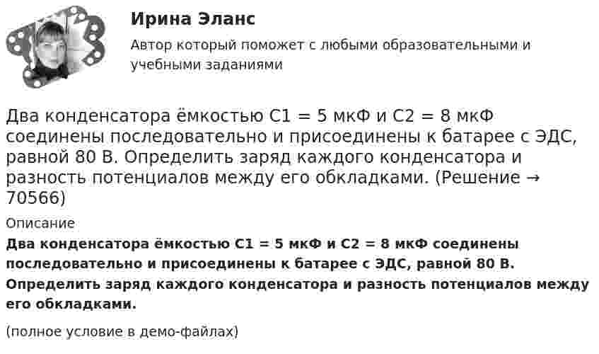     
            Описание
            Два конденсатора ёмкостью C1 = 5 мкФ и C2 = 8 мкФ соединены последовательно и присоединены к батарее с ЭДС, равной 80 В. Определить заряд каждого конденсатора и разность потенциалов между его обкладками.(полное условие в демо-файлах)   
            
            
            Два конденсатора емкостью 3 мкФ и 6 мкФ соединены между собой параллельно. Конденсаторы подсоединены в батарее, ЭДС которой равна 120 В. Найдите заряд на каждом конденсаторе и разность потенциалов между обкладкамиДва конденсатора ёмкостью C1 = 5 мкФ и C2 = 8 мкФ соединены последовательно и присоединены к батарее с ЭДС, равной 80 В. Определить заряд каждого конденсатора и разность потенциалов между его обкладками.Два конденсатора емкостью С1 = 1 мкФ и С2 = 7 мкФ соединены параллельно и присоединены к источнику с напряжением U = 198 B. Какова суммарная энергия запасена в конденсаторах? Ответ введите в мДж (миллиДжоуль) целым числом.Два конденсатора ёмкостями 2 мкФ и 5 мкФ заряжены до напряжений 100 В и 150 В соответственно. Вычислите напряжение на обкладках конденсаторов после их соединения обкладками, имеющими разноимённые заряды.Два конденсатора ёмкостями C1 = 5 мкФ и C2 = 8 мкФ соединены последовательно и присоединены к батарее с ЭДС 80 В. Определить заряды Q1 и Q2 конденсаторов и разности потенциалов U1 и U2 между их обкладками.Два конденсатора емкостями С1 = 2 мкФ и С2 = 5 мкФ заряжены до напряжений U1 = 100 В и U2 = 150 В соответственно. Определить напряжение на обкладках конденсаторов после их соединения обкладками, имеющими разноименные заряды.Два конденсатора емкостями С1 = 5 мкФ и С2 = 8 мкФ соединены последовательно и присоединены к батарее с ЭДС  = 80 В. Определить заряды Q1 и Q2 конденсаторов и разности потенциалов U1 и U2 между их обкладками.Два камня находятся на одной вертикали на расстоянии L = 10 м друг от друга. В некоторый момент времени верхний камень бросают вниз со скоростью υ01 = 20 м/с, а нижний опускают. Через какое время камни столкнутся? Сопротивлением воздуха пренебречь.Два киломоля газа изобарически нагреваются от 20 до 600 °С; при этом газ поглощает 2,4∙107 Дж энергии. Определить:Два киломоля углекислого газа нагреваются при постоянном давлении на 50 °C. Определить изменение внутренней энергии, работу расширения и количество теплоты, сообщённое газу.Два когерентных источника колеблются в одинаковых фазах с частотой ν = 400 Гц. Скорость распространения колебаний в среде V = 1 км/с. Определить, при какой наименьшей разности хода будет наблюдаться максимальное ослабление колебаний.Два когерентных источника колеблются в одинаковых фазах с частотой ν = 400 Гц. Скорость распространения колебаний в среде V = 1 км/с. Определить, при какой наименьшей разности хода будет наблюдаться максимальное усиление колебаний.Два когерентных источника, расстояние между которыми 0,2 мм, расположены от экрана на 1,5 м. Найти длину световой волны, если третий минимум интерференции расположен на экране на расстоянии 12,6 мм от центра картины.Два конденсатора 2 и 3 мкФ соединены последовательно и присоединены к батарее, ЭДС которой 30 В. Определить заряд каждого конденсатора и разность потенциалов между его обкладками.