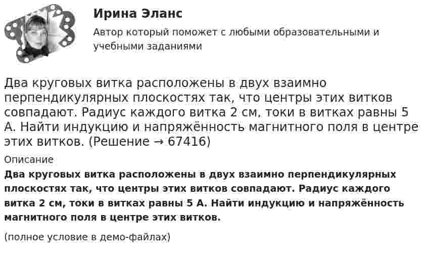     
            Описание
            Два круговых витка расположены в двух взаимно перпендикулярных плоскостях так, что центры этих витков совпадают. Радиус каждого витка 2 см, токи в витках равны 5 А. Найти индукцию и напряжённость магнитного поля в центре этих витков.(полное условие в демо-файлах)   
            
            
            Два круговых витка радиусом 4 см каждый расположены в параллельных плоскостях на расстоянии 0,1 м друг от друга. По виткам текут токи I1 = I2 = 2 А. Найти напряжённость магнитного поля на оси витков в точке, находящейся на равном расстоянии от них.Два круговых витка расположены в двух взаимно перпендикулярных плоскостях так, что центры этих витков совпадают. Радиус каждого витка 2 см, токи в витках равны 5 А. Найти индукцию и напряжённость магнитного поля в центре этих витков.Два круговых витка расположены в двух взаимно перпендикулярных плоскостях так, что центры этих витков совпадают. Радиус каждого витка R = 2 см и токи, текущие по виткам I1 = 5 А и I2 = 10 А. Найти напряжённость магнитного поля в центре этих витков.Два круговых витка расположены в двух взаимно перпендикулярных плоскостях так, что центры этих витков совпадают. Радиусы витков R1 = 2,5 см, R2 = 4,0 см, а токи в витках I1 = 3,0 А и I2 = 5,0 А. Найти индукцию магнитного поля в центре этих витков.Два круговых витка расположены в двух перпендикулярных плоскостях так, что центры этих витков совпадают. Радиус каждого витка 2 см, а токи текут по виткам I1 = I2 = 5 А. Найти индукцию магнитного поля в центре этих витков.Два круговых витка с током лежат в одной плоскости и имеют общий центр. Радиусы витков равны 12 и 8 см. Напряжённость поля в центре витков равна 50 А/м, если токи текут в одном направлении, и нулю, если в противоположных.Два линейных проводника с протекающими по ним токами 3 и 4 А расположены один горизонтально, другой вертикально. Определить модуль вектора магнитной индукции в точке, расположенной на середине кратчайшего расстояния между проводниками 0,1 м.Два конденсатора одинаковой ёмкости заряжены до разности потенциалов 100 В и 300 В, а затем соединены одноимённо заряженными обкладками. Напряжение, установившееся между обкладками конденсаторов, равноДва конденсатора одинаковой ёмкости по 3 мкФ заряжены один до напряжения 100 В, а другой – 200 В. Определить напряжение между обкладками конденсаторов, если их соединить параллельно:Два конденсатора с ёмкостями 4 мкФ и 1 мкФ соединены последовательно и подключены к источнику постоянного напряжения 220 В. Определить общую ёмкость и напряжение на каждом конденсаторе.Два конденсатора электроёмкостями C1 = 3 мкФ и C2 = 6 мкФ соединены между собой и присоединены к батарее с ЭДС e = 120 В. Определить заряды q1 и q2 конденсаторов и разности потенциалов Два конденсатора электроёмкостями С1=3 мкФ и С2=6 мкФ соединены между собой и присоединены к батарее с ЭДС Е=120 В. Определить заряды конденсаторов и разность потенциалов U1 и U2 между их обкладками, если конденсаторы соединены: 1) параллельно,Два конькобежца массами m1=80 кг и m2=50 кг, держась за концы длинного натянутого шнура, неподвижно стоят на льду один против другого. Один из них начинает укорачивать шнур, выбирая его со скоростью v=1 м/с. С какими скоростями u1 и u2 будут Два круговых витка радиусами 30 см и 50 см с токами 8 А и 4 А лежат в  параллельных плоскостях на расстоянии 40 см. Найти напряженность  магнитного поля в центре первого витка, если их центры лежат на одном  перпендикуляре, а токи направлены