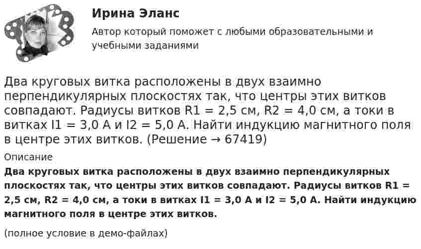     
            Описание
            Два круговых витка расположены в двух взаимно перпендикулярных плоскостях так, что центры этих витков совпадают. Радиусы витков R1 = 2,5 см, R2 = 4,0 см, а токи в витках I1 = 3,0 А и I2 = 5,0 А. Найти индукцию магнитного поля в центре этих витков.(полное условие в демо-файлах)   
            
            
            Два круговых витка расположены в двух взаимно перпендикулярных плоскостях так, что центры этих витков совпадают. Радиус каждого витка R = 2 см и токи, текущие по виткам I1 = 5 А и I2 = 10 А. Найти напряжённость магнитного поля в центре этих витков.Два круговых витка расположены в двух взаимно перпендикулярных плоскостях так, что центры этих витков совпадают. Радиусы витков R1 = 2,5 см, R2 = 4,0 см, а токи в витках I1 = 3,0 А и I2 = 5,0 А. Найти индукцию магнитного поля в центре этих витков.Два круговых витка расположены в двух перпендикулярных плоскостях так, что центры этих витков совпадают. Радиус каждого витка 2 см, а токи текут по виткам I1 = I2 = 5 А. Найти индукцию магнитного поля в центре этих витков.Два круговых витка с током лежат в одной плоскости и имеют общий центр. Радиусы витков равны 12 и 8 см. Напряжённость поля в центре витков равна 50 А/м, если токи текут в одном направлении, и нулю, если в противоположных.Два линейных проводника с протекающими по ним токами 3 и 4 А расположены один горизонтально, другой вертикально. Определить модуль вектора магнитной индукции в точке, расположенной на середине кратчайшего расстояния между проводниками 0,1 м.Два маленьких, одинаковых по размеру заряженных шарика, находящиеся на расстоянии 0,2 м, притягиваются с силой 4 10-3Н. После того, как шарики были приведены в соприкосновение и затем разведены на прежнее расстояние, они Два маленьких упругих шарика одинаковой массы подвешены на нитях длинной l_1=4l и l_2=l/4 так, что нити параллельны, а сами шарики соприкасаются. Нить одного из шариков отклонили на небольшой угол и отпустили. Сколько раз шарики столкнуться за достатДва конденсатора с ёмкостями 4 мкФ и 1 мкФ соединены последовательно и подключены к источнику постоянного напряжения 220 В. Определить общую ёмкость и напряжение на каждом конденсаторе.Два конденсатора электроёмкостями C1 = 3 мкФ и C2 = 6 мкФ соединены между собой и присоединены к батарее с ЭДС e = 120 В. Определить заряды q1 и q2 конденсаторов и разности потенциалов Два конденсатора электроёмкостями С1=3 мкФ и С2=6 мкФ соединены между собой и присоединены к батарее с ЭДС Е=120 В. Определить заряды конденсаторов и разность потенциалов U1 и U2 между их обкладками, если конденсаторы соединены: 1) параллельно,Два конькобежца массами m1=80 кг и m2=50 кг, держась за концы длинного натянутого шнура, неподвижно стоят на льду один против другого. Один из них начинает укорачивать шнур, выбирая его со скоростью v=1 м/с. С какими скоростями u1 и u2 будут Два круговых витка радиусами 30 см и 50 см с токами 8 А и 4 А лежат в  параллельных плоскостях на расстоянии 40 см. Найти напряженность  магнитного поля в центре первого витка, если их центры лежат на одном  перпендикуляре, а токи направленыДва круговых витка радиусом 4 см каждый расположены в параллельных плоскостях на расстояние 0,1 м друг от друга. Магнитная индукция на оси витков в точке, находящейся на равном расстоянии от них, B = 15,3 мкТл. Два круговых витка радиусом 4 см каждый расположены в параллельных плоскостях на расстоянии 0,1 м друг от друга. По виткам текут токи I1 = I2 = 2 А. Найти напряжённость магнитного поля на оси витков в точке, находящейся на равном расстоянии от них.