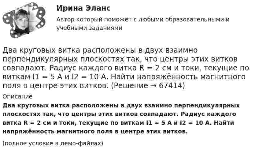     
            Описание
            Два круговых витка расположены в двух взаимно перпендикулярных плоскостях так, что центры этих витков совпадают. Радиус каждого витка R = 2 см и токи, текущие по виткам I1 = 5 А и I2 = 10 А. Найти напряжённость магнитного поля в центре этих витков.(полное условие в демо-файлах)   
            
            
            Два круговых витка расположены в двух взаимно перпендикулярных плоскостях так, что центры этих витков совпадают. Радиус каждого витка 2 см, токи в витках равны 5 А. Найти индукцию и напряжённость магнитного поля в центре этих витков.Два круговых витка расположены в двух взаимно перпендикулярных плоскостях так, что центры этих витков совпадают. Радиус каждого витка R = 2 см и токи, текущие по виткам I1 = 5 А и I2 = 10 А. Найти напряжённость магнитного поля в центре этих витков.Два круговых витка расположены в двух взаимно перпендикулярных плоскостях так, что центры этих витков совпадают. Радиусы витков R1 = 2,5 см, R2 = 4,0 см, а токи в витках I1 = 3,0 А и I2 = 5,0 А. Найти индукцию магнитного поля в центре этих витков.Два круговых витка расположены в двух перпендикулярных плоскостях так, что центры этих витков совпадают. Радиус каждого витка 2 см, а токи текут по виткам I1 = I2 = 5 А. Найти индукцию магнитного поля в центре этих витков.Два круговых витка с током лежат в одной плоскости и имеют общий центр. Радиусы витков равны 12 и 8 см. Напряжённость поля в центре витков равна 50 А/м, если токи текут в одном направлении, и нулю, если в противоположных.Два линейных проводника с протекающими по ним токами 3 и 4 А расположены один горизонтально, другой вертикально. Определить модуль вектора магнитной индукции в точке, расположенной на середине кратчайшего расстояния между проводниками 0,1 м.Два маленьких, одинаковых по размеру заряженных шарика, находящиеся на расстоянии 0,2 м, притягиваются с силой 4 10-3Н. После того, как шарики были приведены в соприкосновение и затем разведены на прежнее расстояние, они Два конденсатора одинаковой ёмкости по 3 мкФ заряжены один до напряжения 100 В, а другой – 200 В. Определить напряжение между обкладками конденсаторов, если их соединить параллельно:Два конденсатора с ёмкостями 4 мкФ и 1 мкФ соединены последовательно и подключены к источнику постоянного напряжения 220 В. Определить общую ёмкость и напряжение на каждом конденсаторе.Два конденсатора электроёмкостями C1 = 3 мкФ и C2 = 6 мкФ соединены между собой и присоединены к батарее с ЭДС e = 120 В. Определить заряды q1 и q2 конденсаторов и разности потенциалов Два конденсатора электроёмкостями С1=3 мкФ и С2=6 мкФ соединены между собой и присоединены к батарее с ЭДС Е=120 В. Определить заряды конденсаторов и разность потенциалов U1 и U2 между их обкладками, если конденсаторы соединены: 1) параллельно,Два конькобежца массами m1=80 кг и m2=50 кг, держась за концы длинного натянутого шнура, неподвижно стоят на льду один против другого. Один из них начинает укорачивать шнур, выбирая его со скоростью v=1 м/с. С какими скоростями u1 и u2 будут Два круговых витка радиусами 30 см и 50 см с токами 8 А и 4 А лежат в  параллельных плоскостях на расстоянии 40 см. Найти напряженность  магнитного поля в центре первого витка, если их центры лежат на одном  перпендикуляре, а токи направленыДва круговых витка радиусом 4 см каждый расположены в параллельных плоскостях на расстояние 0,1 м друг от друга. Магнитная индукция на оси витков в точке, находящейся на равном расстоянии от них, B = 15,3 мкТл. 