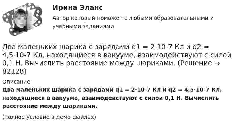     
            Описание
            Два маленьких шарика с зарядами q1 = 2·10-7 Кл и q2 = 4,5·10-7 Кл, находящиеся в вакууме, взаимодействуют с силой 0,1 Н. Вычислить расстояние между шариками.(полное условие в демо-файлах)   
            
            
            Два маленьких упругих шарика одинаковой массы подвешены на нитях длинной l_1=4l и l_2=l/4 так, что нити параллельны, а сами шарики соприкасаются. Нить одного из шариков отклонили на небольшой угол и отпустили. Сколько раз шарики столкнуться за достатДва маленьких шарика с зарядами q1 = 2·10-7 Кл и q2 = 4,5·10-7 Кл, находящиеся в вакууме, взаимодействуют с силой 0,1 Н. Вычислить расстояние между шариками.Два математических маятника, длины которых отличаются на Dl = 16 см, совершают за одно и то же время: один n1 = 10 колебаний, другой n2 = 6 колебаний. Определите длины маятников l1 и l2.  [l1 = 9 см, l2 = 25 см]Два математических маятника имеют частоты колебаний 1 Гц и 2 Гц соответственно. Определить период колебаний третьего маятника, длина которого равна полусумме длин двух указанных маятников.Два металлических шара малых размеров с зарядами q1 = 8·10-7 Кл и q2 = 1,2·10-6 Кл приведены в соприкосновение и затем удалены друг от друга так, что расстояние между центрами составляет 40 см. Найти силу их взаимодействия в воздухе.Два металлических шара радиусами 2 см и 6 см соединены проводником, ёмкостью которого можно пренебречь. Шарам сообщён заряд 1 нКл. Найти поверхностную плотность заряда на шарах.Два металлических шарика радиусами 5 см и 10 см имеют заряды 40 нКл и – 20 нКл соответственно. Найти энергию, которая выделится при разряде, если шары соединить проводником.Два круговых витка радиусом 4 см каждый расположены в параллельных плоскостях на расстоянии 0,1 м друг от друга. По виткам текут токи I1 = I2 = 2 А. Найти напряжённость магнитного поля на оси витков в точке, находящейся на равном расстоянии от них.Два круговых витка расположены в двух взаимно перпендикулярных плоскостях так, что центры этих витков совпадают. Радиус каждого витка 2 см, токи в витках равны 5 А. Найти индукцию и напряжённость магнитного поля в центре этих витков.Два круговых витка расположены в двух взаимно перпендикулярных плоскостях так, что центры этих витков совпадают. Радиус каждого витка R = 2 см и токи, текущие по виткам I1 = 5 А и I2 = 10 А. Найти напряжённость магнитного поля в центре этих витков.Два круговых витка расположены в двух взаимно перпендикулярных плоскостях так, что центры этих витков совпадают. Радиусы витков R1 = 2,5 см, R2 = 4,0 см, а токи в витках I1 = 3,0 А и I2 = 5,0 А. Найти индукцию магнитного поля в центре этих витков.Два круговых витка расположены в двух перпендикулярных плоскостях так, что центры этих витков совпадают. Радиус каждого витка 2 см, а токи текут по виткам I1 = I2 = 5 А. Найти индукцию магнитного поля в центре этих витков.Два круговых витка с током лежат в одной плоскости и имеют общий центр. Радиусы витков равны 12 и 8 см. Напряжённость поля в центре витков равна 50 А/м, если токи текут в одном направлении, и нулю, если в противоположных.Два линейных проводника с протекающими по ним токами 3 и 4 А расположены один горизонтально, другой вертикально. Определить модуль вектора магнитной индукции в точке, расположенной на середине кратчайшего расстояния между проводниками 0,1 м.