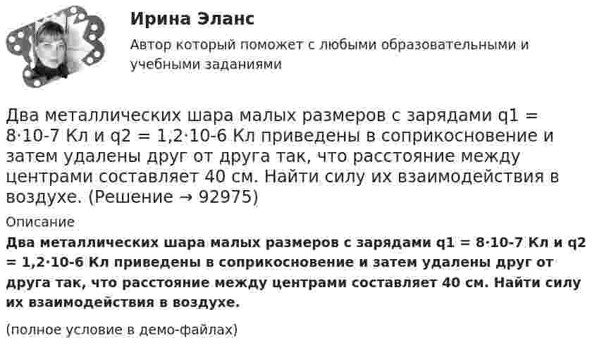     
            Описание
            Два металлических шара малых размеров с зарядами q1 = 8·10-7 Кл и q2 = 1,2·10-6 Кл приведены в соприкосновение и затем удалены друг от друга так, что расстояние между центрами составляет 40 см. Найти силу их взаимодействия в воздухе.(полное условие в демо-файлах)   
            
            
            Два математических маятника имеют частоты колебаний 1 Гц и 2 Гц соответственно. Определить период колебаний третьего маятника, длина которого равна полусумме длин двух указанных маятников.Два металлических шара малых размеров с зарядами q1 = 8·10-7 Кл и q2 = 1,2·10-6 Кл приведены в соприкосновение и затем удалены друг от друга так, что расстояние между центрами составляет 40 см. Найти силу их взаимодействия в воздухе.Два металлических шара радиусами 2 см и 6 см соединены проводником, ёмкостью которого можно пренебречь. Шарам сообщён заряд 1 нКл. Найти поверхностную плотность заряда на шарах.Два металлических шарика радиусами 5 см и 10 см имеют заряды 40 нКл и – 20 нКл соответственно. Найти энергию, которая выделится при разряде, если шары соединить проводником.Два металлических шарика радиусами R1 = 5 см и R2 = 10 см имеют заряды Q1 = 40 нКл и Q2 = –20 нКл соответственно. Найти энергию W, которая выделится при разряде, если шары соединить проводником.Два металлических шарика радиусами R1 = 5 см и R2 = 10 см несут заряды q1 = 40 нКл и q2 = – 20 нКл соответственно. Определить энергию W, которая выделится при разряде, если шары соединить проводником.Два моля аргона в закрытом сосуде охладили на DT = 10 К. Найти количество отданного газом тепла.Два круговых витка расположены в двух взаимно перпендикулярных плоскостях так, что центры этих витков совпадают. Радиусы витков R1 = 2,5 см, R2 = 4,0 см, а токи в витках I1 = 3,0 А и I2 = 5,0 А. Найти индукцию магнитного поля в центре этих витков.Два круговых витка расположены в двух перпендикулярных плоскостях так, что центры этих витков совпадают. Радиус каждого витка 2 см, а токи текут по виткам I1 = I2 = 5 А. Найти индукцию магнитного поля в центре этих витков.Два круговых витка с током лежат в одной плоскости и имеют общий центр. Радиусы витков равны 12 и 8 см. Напряжённость поля в центре витков равна 50 А/м, если токи текут в одном направлении, и нулю, если в противоположных.Два линейных проводника с протекающими по ним токами 3 и 4 А расположены один горизонтально, другой вертикально. Определить модуль вектора магнитной индукции в точке, расположенной на середине кратчайшего расстояния между проводниками 0,1 м.Два маленьких, одинаковых по размеру заряженных шарика, находящиеся на расстоянии 0,2 м, притягиваются с силой 4 10-3Н. После того, как шарики были приведены в соприкосновение и затем разведены на прежнее расстояние, они Два маленьких упругих шарика одинаковой массы подвешены на нитях длинной l_1=4l и l_2=l/4 так, что нити параллельны, а сами шарики соприкасаются. Нить одного из шариков отклонили на небольшой угол и отпустили. Сколько раз шарики столкнуться за достатДва маленьких шарика с зарядами q1 = 2·10-7 Кл и q2 = 4,5·10-7 Кл, находящиеся в вакууме, взаимодействуют с силой 0,1 Н. Вычислить расстояние между шариками.