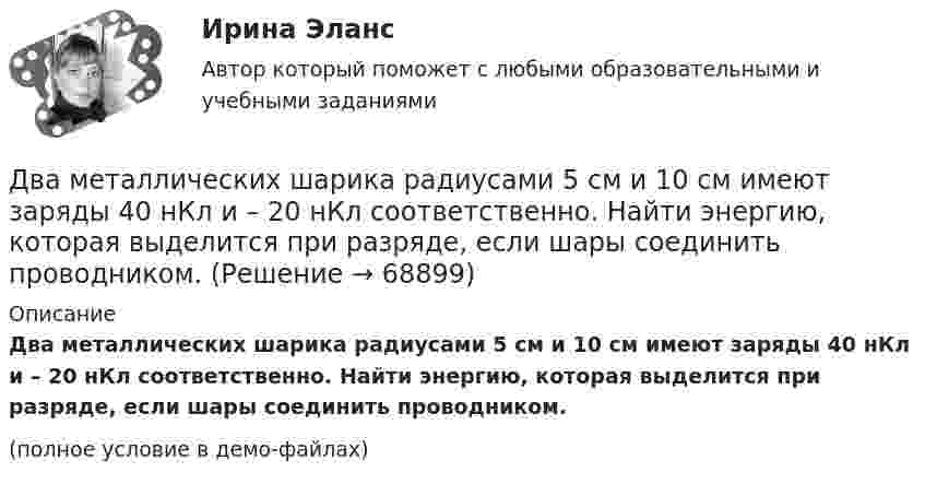    
            Описание
            Два металлических шарика радиусами 5 см и 10 см имеют заряды 40 нКл и – 20 нКл соответственно. Найти энергию, которая выделится при разряде, если шары соединить проводником.(полное условие в демо-файлах)   
            
            
            Два металлических шара радиусами 2 см и 6 см соединены проводником, ёмкостью которого можно пренебречь. Шарам сообщён заряд 1 нКл. Найти поверхностную плотность заряда на шарах.Два металлических шарика радиусами 5 см и 10 см имеют заряды 40 нКл и – 20 нКл соответственно. Найти энергию, которая выделится при разряде, если шары соединить проводником.Два металлических шарика радиусами R1 = 5 см и R2 = 10 см имеют заряды Q1 = 40 нКл и Q2 = –20 нКл соответственно. Найти энергию W, которая выделится при разряде, если шары соединить проводником.Два металлических шарика радиусами R1 = 5 см и R2 = 10 см несут заряды q1 = 40 нКл и q2 = – 20 нКл соответственно. Определить энергию W, которая выделится при разряде, если шары соединить проводником.Два моля аргона в закрытом сосуде охладили на DT = 10 К. Найти количество отданного газом тепла.Два моля идеального газа изобарно нагрели так, что его объем увеличился в два раза, а затем изохорно охладили так, что его давление уменьшилось в два раза. Определить приращение энтропии в ходе указанных процессов.Два моля идеального одноатомного газа сначала изобарно нагрели, а затем, изохорно охладили до первоначальной температуры. При этом давление газа уменьшилось в три раза (см. рис.). Два круговых витка с током лежат в одной плоскости и имеют общий центр. Радиусы витков равны 12 и 8 см. Напряжённость поля в центре витков равна 50 А/м, если токи текут в одном направлении, и нулю, если в противоположных.Два линейных проводника с протекающими по ним токами 3 и 4 А расположены один горизонтально, другой вертикально. Определить модуль вектора магнитной индукции в точке, расположенной на середине кратчайшего расстояния между проводниками 0,1 м.Два маленьких, одинаковых по размеру заряженных шарика, находящиеся на расстоянии 0,2 м, притягиваются с силой 4 10-3Н. После того, как шарики были приведены в соприкосновение и затем разведены на прежнее расстояние, они Два маленьких упругих шарика одинаковой массы подвешены на нитях длинной l_1=4l и l_2=l/4 так, что нити параллельны, а сами шарики соприкасаются. Нить одного из шариков отклонили на небольшой угол и отпустили. Сколько раз шарики столкнуться за достатДва маленьких шарика с зарядами q1 = 2·10-7 Кл и q2 = 4,5·10-7 Кл, находящиеся в вакууме, взаимодействуют с силой 0,1 Н. Вычислить расстояние между шариками.Два математических маятника, длины которых отличаются на Dl = 16 см, совершают за одно и то же время: один n1 = 10 колебаний, другой n2 = 6 колебаний. Определите длины маятников l1 и l2.  [l1 = 9 см, l2 = 25 см]Два математических маятника имеют частоты колебаний 1 Гц и 2 Гц соответственно. Определить период колебаний третьего маятника, длина которого равна полусумме длин двух указанных маятников.